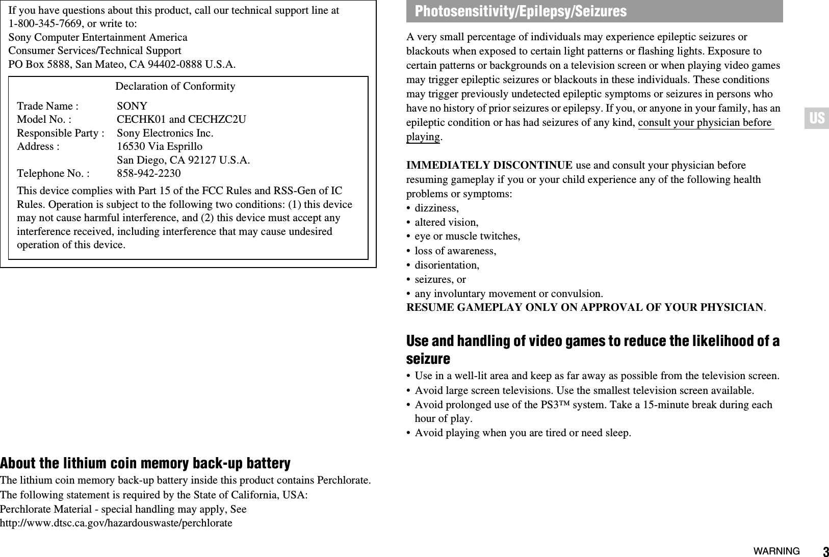 3WARNINGUSUSAbout the lithium coin memory back-up batteryThe lithium coin memory back-up battery inside this product contains Perchlorate. The following statement is required by the State of California, USA:Perchlorate Material - special handling may apply, See http://www.dtsc.ca.gov/hazardouswaste/perchlorateA very small percentage of individuals may experience epileptic seizures or blackouts when exposed to certain light patterns or flashing lights. Exposure to certain patterns or backgrounds on a television screen or when playing video games may trigger epileptic seizures or blackouts in these individuals. These conditions may trigger previously undetected epileptic symptoms or seizures in persons who have no history of prior seizures or epilepsy. If you, or anyone in your family, has an epileptic condition or has had seizures of any kind, consult your physician before playing.IMMEDIATELY DISCONTINUE use and consult your physician before resuming gameplay if you or your child experience any of the following health problems or symptoms:• dizziness,• altered vision,• eye or muscle twitches,• loss of awareness,• disorientation,• seizures, or• any involuntary movement or convulsion.RESUME GAMEPLAY ONLY ON APPROVAL OF YOUR PHYSICIAN.Use and handling of video games to reduce the likelihood of a seizure• Use in a well-lit area and keep as far away as possible from the television screen.• Avoid large screen televisions. Use the smallest television screen available.• Avoid prolonged use of the PS3™ system. Take a 15-minute break during each hour of play.• Avoid playing when you are tired or need sleep.If you have questions about this product, call our technical support line at 1-800-345-7669, or write to:Sony Computer Entertainment AmericaConsumer Services/Technical SupportPO Box 5888, San Mateo, CA 94402-0888 U.S.A.This device complies with Part 15 of the FCC Rules and RSS-Gen of IC Rules. Operation is subject to the following two conditions: (1) this device may not cause harmful interference, and (2) this device must accept any interference received, including interference that may cause undesired operation of this device.Declaration of ConformityTrade Name :Model No. :Responsible Party :Address :Telephone No. :SONYCECHK01 and CECHZC2USony Electronics Inc.16530 Via Esprillo San Diego, CA 92127 U.S.A.858-942-2230Photosensitivity/Epilepsy/Seizures
