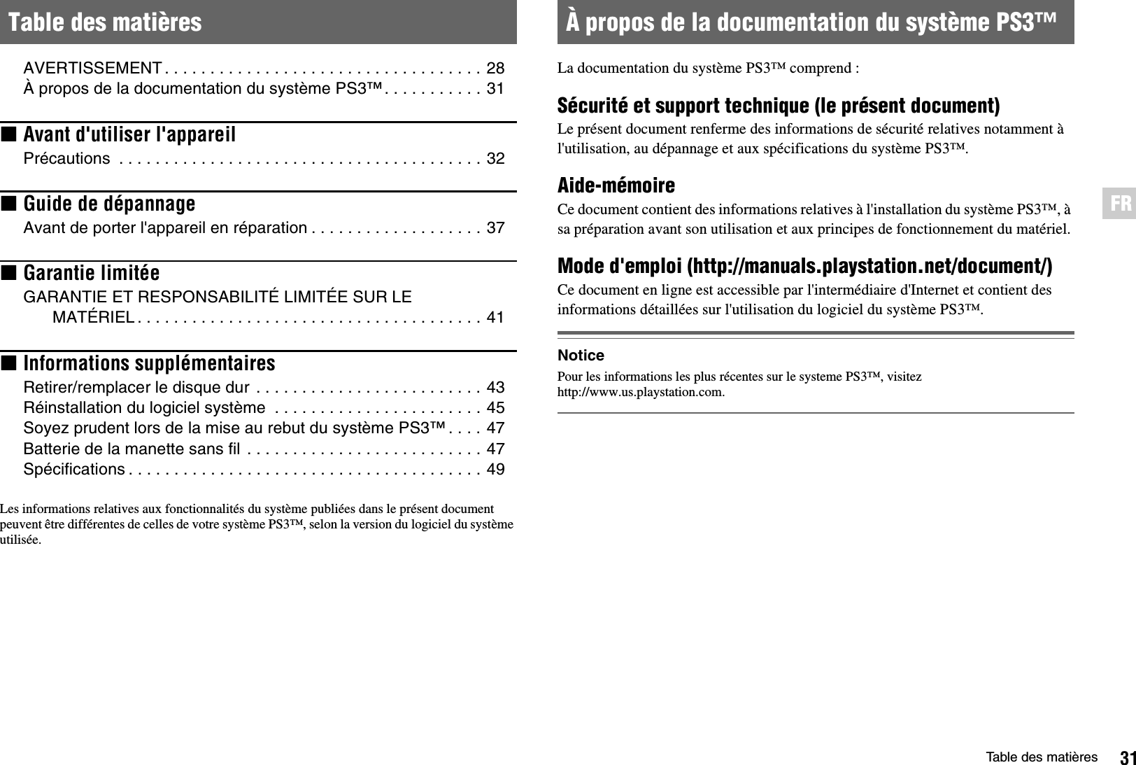 31Table des matièresFRAVERTISSEMENT. . . . . . . . . . . . . . . . . . . . . . . . . . . . . . . . . . . 28À propos de la documentation du système PS3™. . . . . . . . . . . 31xAvant d&apos;utiliser l&apos;appareilPrécautions  . . . . . . . . . . . . . . . . . . . . . . . . . . . . . . . . . . . . . . . . 32xGuide de dépannageAvant de porter l&apos;appareil en réparation . . . . . . . . . . . . . . . . . . . 37xGarantie limitéeGARANTIE ET RESPONSABILITÉ LIMITÉE SUR LE MATÉRIEL . . . . . . . . . . . . . . . . . . . . . . . . . . . . . . . . . . . . . . 41xInformations supplémentairesRetirer/remplacer le disque dur  . . . . . . . . . . . . . . . . . . . . . . . . . 43Réinstallation du logiciel système  . . . . . . . . . . . . . . . . . . . . . . . 45Soyez prudent lors de la mise au rebut du système PS3™ . . . . 47Batterie de la manette sans fil . . . . . . . . . . . . . . . . . . . . . . . . . . 47Spécifications . . . . . . . . . . . . . . . . . . . . . . . . . . . . . . . . . . . . . . . 49Les informations relatives aux fonctionnalités du système publiées dans le présent document peuvent être différentes de celles de votre système PS3™, selon la version du logiciel du système utilisée.La documentation du système PS3™ comprend :Sécurité et support technique (le présent document)Le présent document renferme des informations de sécurité relatives notamment à l&apos;utilisation, au dépannage et aux spécifications du système PS3™.Aide-mémoireCe document contient des informations relatives à l&apos;installation du système PS3™, à sa préparation avant son utilisation et aux principes de fonctionnement du matériel.Mode d&apos;emploi (http://manuals.playstation.net/document/)Ce document en ligne est accessible par l&apos;intermédiaire d&apos;Internet et contient des informations détaillées sur l&apos;utilisation du logiciel du système PS3™.NoticePour les informations les plus récentes sur le systeme PS3™, visitez http://www.us.playstation.com.Table des matières À propos de la documentation du système PS3™