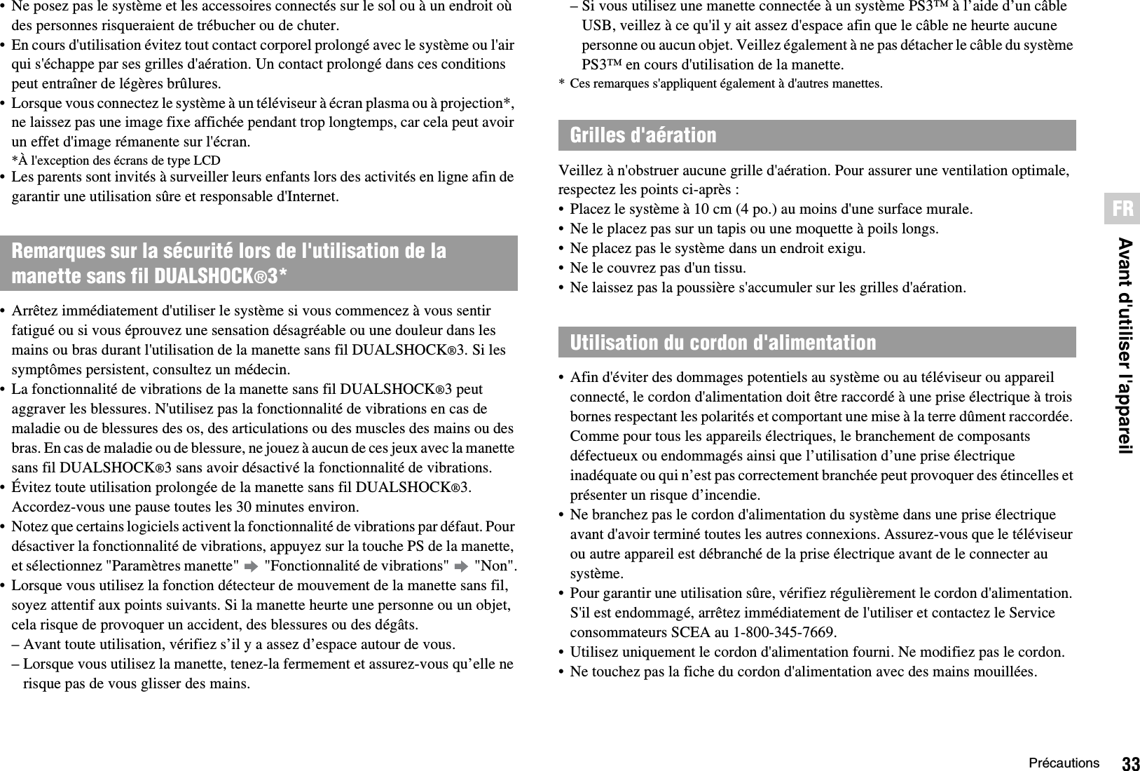 33PrécautionsFRAvant d&apos;utiliser l&apos;appareil• Ne posez pas le système et les accessoires connectés sur le sol ou à un endroit où des personnes risqueraient de trébucher ou de chuter.• En cours d&apos;utilisation évitez tout contact corporel prolongé avec le système ou l&apos;air qui s&apos;échappe par ses grilles d&apos;aération. Un contact prolongé dans ces conditions peut entraîner de légères brûlures.• Lorsque vous connectez le système à un téléviseur à écran plasma ou à projection*, ne laissez pas une image fixe affichée pendant trop longtemps, car cela peut avoir un effet d&apos;image rémanente sur l&apos;écran.*À l&apos;exception des écrans de type LCD• Les parents sont invités à surveiller leurs enfants lors des activités en ligne afin de garantir une utilisation sûre et responsable d&apos;Internet.• Arrêtez immédiatement d&apos;utiliser le système si vous commencez à vous sentir fatigué ou si vous éprouvez une sensation désagréable ou une douleur dans les mains ou bras durant l&apos;utilisation de la manette sans fil DUALSHOCK®3. Si les symptômes persistent, consultez un médecin.• La fonctionnalité de vibrations de la manette sans fil DUALSHOCK®3 peut aggraver les blessures. N&apos;utilisez pas la fonctionnalité de vibrations en cas de maladie ou de blessures des os, des articulations ou des muscles des mains ou des bras. En cas de maladie ou de blessure, ne jouez à aucun de ces jeux avec la manette sans fil DUALSHOCK®3 sans avoir désactivé la fonctionnalité de vibrations.• Évitez toute utilisation prolongée de la manette sans fil DUALSHOCK®3. Accordez-vous une pause toutes les 30 minutes environ.• Notez que certains logiciels activent la fonctionnalité de vibrations par défaut. Pour désactiver la fonctionnalité de vibrations, appuyez sur la touche PS de la manette, et sélectionnez &quot;Paramètres manette&quot;   &quot;Fonctionnalité de vibrations&quot;   &quot;Non&quot;.• Lorsque vous utilisez la fonction détecteur de mouvement de la manette sans fil, soyez attentif aux points suivants. Si la manette heurte une personne ou un objet, cela risque de provoquer un accident, des blessures ou des dégâts.– Avant toute utilisation, vérifiez s’il y a assez d’espace autour de vous.– Lorsque vous utilisez la manette, tenez-la fermement et assurez-vous qu’elle ne risque pas de vous glisser des mains.– Si vous utilisez une manette connectée à un système PS3™ à l’aide d’un câble USB, veillez à ce qu&apos;il y ait assez d&apos;espace afin que le câble ne heurte aucune personne ou aucun objet. Veillez également à ne pas détacher le câble du système PS3™ en cours d&apos;utilisation de la manette.* Ces remarques s&apos;appliquent également à d&apos;autres manettes.Veillez à n&apos;obstruer aucune grille d&apos;aération. Pour assurer une ventilation optimale, respectez les points ci-après : • Placez le système à 10 cm (4 po.) au moins d&apos;une surface murale.• Ne le placez pas sur un tapis ou une moquette à poils longs.• Ne placez pas le système dans un endroit exigu.• Ne le couvrez pas d&apos;un tissu.• Ne laissez pas la poussière s&apos;accumuler sur les grilles d&apos;aération.• Afin d&apos;éviter des dommages potentiels au système ou au téléviseur ou appareil connecté, le cordon d&apos;alimentation doit être raccordé à une prise électrique à trois bornes respectant les polarités et comportant une mise à la terre dûment raccordée. Comme pour tous les appareils électriques, le branchement de composants défectueux ou endommagés ainsi que l’utilisation d’une prise électrique inadéquate ou qui n’est pas correctement branchée peut provoquer des étincelles et présenter un risque d’incendie.• Ne branchez pas le cordon d&apos;alimentation du système dans une prise électrique avant d&apos;avoir terminé toutes les autres connexions. Assurez-vous que le téléviseur ou autre appareil est débranché de la prise électrique avant de le connecter au système.• Pour garantir une utilisation sûre, vérifiez régulièrement le cordon d&apos;alimentation. S&apos;il est endommagé, arrêtez immédiatement de l&apos;utiliser et contactez le Service consommateurs SCEA au 1-800-345-7669.• Utilisez uniquement le cordon d&apos;alimentation fourni. Ne modifiez pas le cordon.• Ne touchez pas la fiche du cordon d&apos;alimentation avec des mains mouillées.Remarques sur la sécurité lors de l&apos;utilisation de la manette sans fil DUALSHOCK®3*Grilles d&apos;aérationUtilisation du cordon d&apos;alimentation