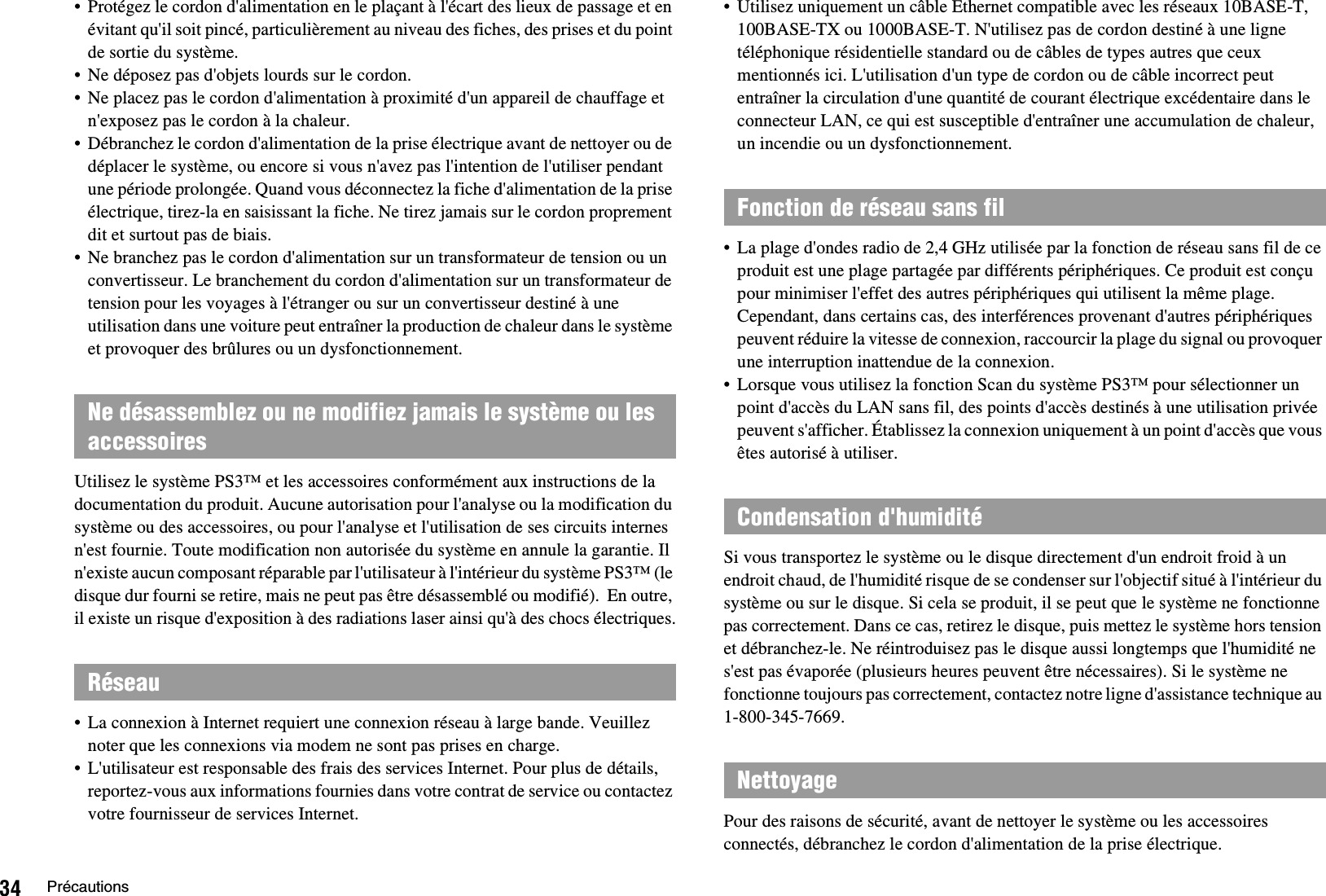 34 Précautions• Protégez le cordon d&apos;alimentation en le plaçant à l&apos;écart des lieux de passage et en évitant qu&apos;il soit pincé, particulièrement au niveau des fiches, des prises et du point de sortie du système.• Ne déposez pas d&apos;objets lourds sur le cordon.• Ne placez pas le cordon d&apos;alimentation à proximité d&apos;un appareil de chauffage et n&apos;exposez pas le cordon à la chaleur.• Débranchez le cordon d&apos;alimentation de la prise électrique avant de nettoyer ou de déplacer le système, ou encore si vous n&apos;avez pas l&apos;intention de l&apos;utiliser pendant une période prolongée. Quand vous déconnectez la fiche d&apos;alimentation de la prise électrique, tirez-la en saisissant la fiche. Ne tirez jamais sur le cordon proprement dit et surtout pas de biais.• Ne branchez pas le cordon d&apos;alimentation sur un transformateur de tension ou un convertisseur. Le branchement du cordon d&apos;alimentation sur un transformateur de tension pour les voyages à l&apos;étranger ou sur un convertisseur destiné à une utilisation dans une voiture peut entraîner la production de chaleur dans le système et provoquer des brûlures ou un dysfonctionnement.Utilisez le système PS3™ et les accessoires conformément aux instructions de la documentation du produit. Aucune autorisation pour l&apos;analyse ou la modification du système ou des accessoires, ou pour l&apos;analyse et l&apos;utilisation de ses circuits internes n&apos;est fournie. Toute modification non autorisée du système en annule la garantie. Il n&apos;existe aucun composant réparable par l&apos;utilisateur à l&apos;intérieur du système PS3™ (le disque dur fourni se retire, mais ne peut pas être désassemblé ou modifié).  En outre, il existe un risque d&apos;exposition à des radiations laser ainsi qu&apos;à des chocs électriques.• La connexion à Internet requiert une connexion réseau à large bande. Veuillez noter que les connexions via modem ne sont pas prises en charge.• L&apos;utilisateur est responsable des frais des services Internet. Pour plus de détails, reportez-vous aux informations fournies dans votre contrat de service ou contactez votre fournisseur de services Internet.• Utilisez uniquement un câble Ethernet compatible avec les réseaux 10BASE-T, 100BASE-TX ou 1000BASE-T. N&apos;utilisez pas de cordon destiné à une ligne téléphonique résidentielle standard ou de câbles de types autres que ceux mentionnés ici. L&apos;utilisation d&apos;un type de cordon ou de câble incorrect peut entraîner la circulation d&apos;une quantité de courant électrique excédentaire dans le connecteur LAN, ce qui est susceptible d&apos;entraîner une accumulation de chaleur, un incendie ou un dysfonctionnement.• La plage d&apos;ondes radio de 2,4 GHz utilisée par la fonction de réseau sans fil de ce produit est une plage partagée par différents périphériques. Ce produit est conçu pour minimiser l&apos;effet des autres périphériques qui utilisent la même plage. Cependant, dans certains cas, des interférences provenant d&apos;autres périphériques peuvent réduire la vitesse de connexion, raccourcir la plage du signal ou provoquer une interruption inattendue de la connexion.• Lorsque vous utilisez la fonction Scan du système PS3™ pour sélectionner un point d&apos;accès du LAN sans fil, des points d&apos;accès destinés à une utilisation privée peuvent s&apos;afficher. Établissez la connexion uniquement à un point d&apos;accès que vous êtes autorisé à utiliser.Si vous transportez le système ou le disque directement d&apos;un endroit froid à un endroit chaud, de l&apos;humidité risque de se condenser sur l&apos;objectif situé à l&apos;intérieur du système ou sur le disque. Si cela se produit, il se peut que le système ne fonctionne pas correctement. Dans ce cas, retirez le disque, puis mettez le système hors tension et débranchez-le. Ne réintroduisez pas le disque aussi longtemps que l&apos;humidité ne s&apos;est pas évaporée (plusieurs heures peuvent être nécessaires). Si le système ne fonctionne toujours pas correctement, contactez notre ligne d&apos;assistance technique au 1-800-345-7669.Pour des raisons de sécurité, avant de nettoyer le système ou les accessoires connectés, débranchez le cordon d&apos;alimentation de la prise électrique.Ne désassemblez ou ne modifiez jamais le système ou les accessoiresRéseauFonction de réseau sans filCondensation d&apos;humiditéNettoyage