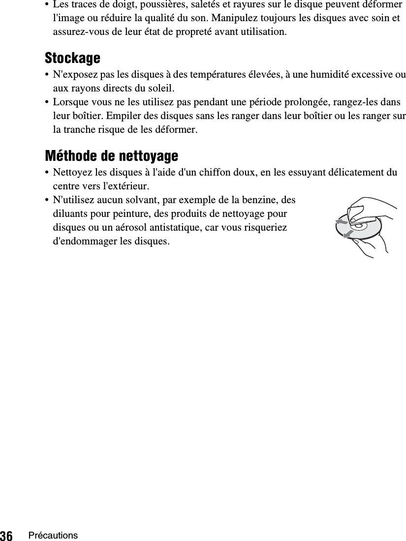 36 Précautions• Les traces de doigt, poussières, saletés et rayures sur le disque peuvent déformer l&apos;image ou réduire la qualité du son. Manipulez toujours les disques avec soin et assurez-vous de leur état de propreté avant utilisation.Stockage• N&apos;exposez pas les disques à des températures élevées, à une humidité excessive ou aux rayons directs du soleil.• Lorsque vous ne les utilisez pas pendant une période prolongée, rangez-les dans leur boîtier. Empiler des disques sans les ranger dans leur boîtier ou les ranger sur la tranche risque de les déformer.Méthode de nettoyage• Nettoyez les disques à l&apos;aide d&apos;un chiffon doux, en les essuyant délicatement du centre vers l&apos;extérieur.• N&apos;utilisez aucun solvant, par exemple de la benzine, des diluants pour peinture, des produits de nettoyage pour disques ou un aérosol antistatique, car vous risqueriez d&apos;endommager les disques.