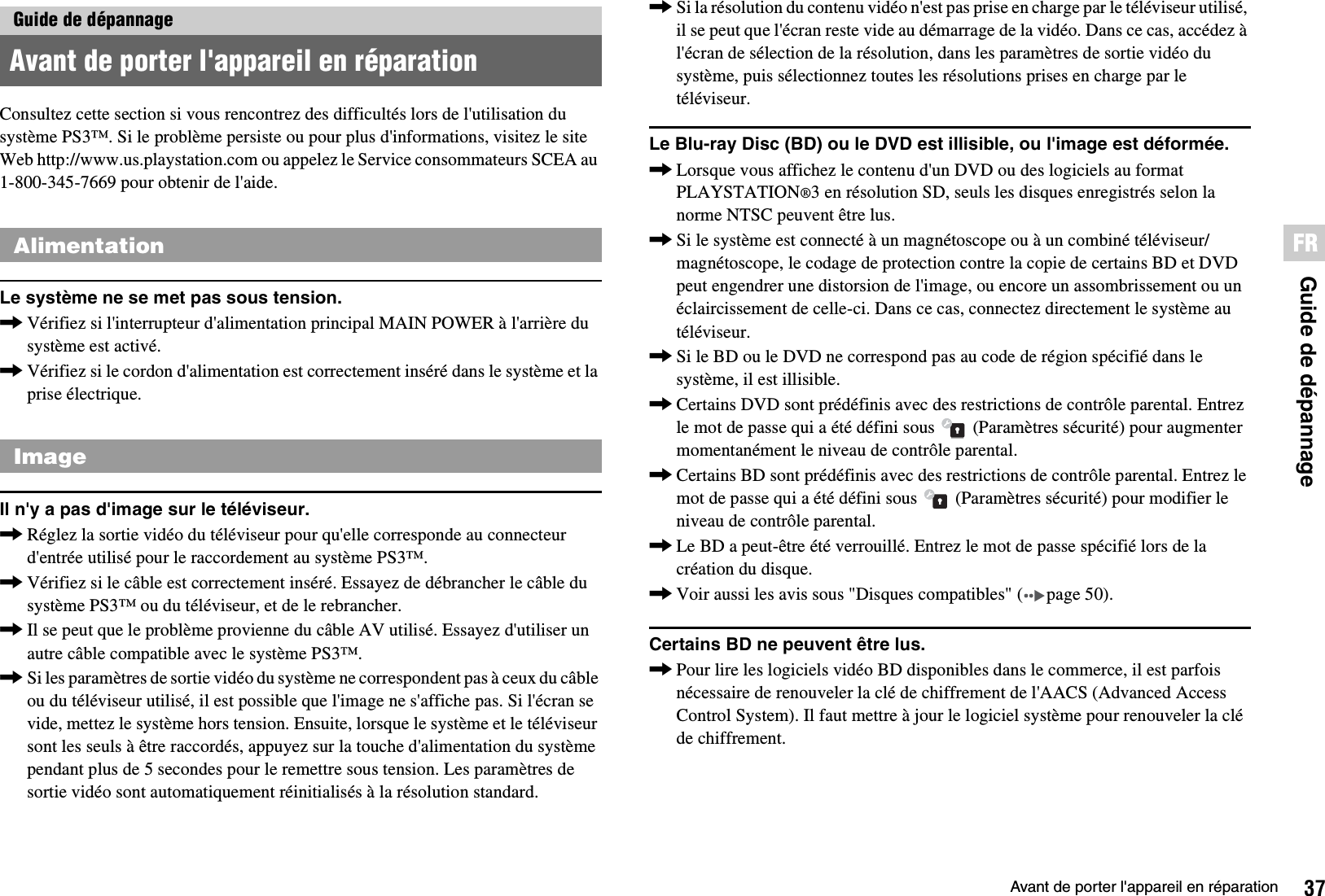 37Avant de porter l&apos;appareil en réparationGuide de dépannageFRConsultez cette section si vous rencontrez des difficultés lors de l&apos;utilisation du système PS3™. Si le problème persiste ou pour plus d&apos;informations, visitez le site Web http://www.us.playstation.com ou appelez le Service consommateurs SCEA au 1-800-345-7669 pour obtenir de l&apos;aide.Le système ne se met pas sous tension.,Vérifiez si l&apos;interrupteur d&apos;alimentation principal MAIN POWER à l&apos;arrière du système est activé.,Vérifiez si le cordon d&apos;alimentation est correctement inséré dans le système et la prise électrique.Il n&apos;y a pas d&apos;image sur le téléviseur.,Réglez la sortie vidéo du téléviseur pour qu&apos;elle corresponde au connecteur d&apos;entrée utilisé pour le raccordement au système PS3™.,Vérifiez si le câble est correctement inséré. Essayez de débrancher le câble du système PS3™ ou du téléviseur, et de le rebrancher.,Il se peut que le problème provienne du câble AV utilisé. Essayez d&apos;utiliser un autre câble compatible avec le système PS3™.,Si les paramètres de sortie vidéo du système ne correspondent pas à ceux du câble ou du téléviseur utilisé, il est possible que l&apos;image ne s&apos;affiche pas. Si l&apos;écran se vide, mettez le système hors tension. Ensuite, lorsque le système et le téléviseur sont les seuls à être raccordés, appuyez sur la touche d&apos;alimentation du système pendant plus de 5 secondes pour le remettre sous tension. Les paramètres de sortie vidéo sont automatiquement réinitialisés à la résolution standard.,Si la résolution du contenu vidéo n&apos;est pas prise en charge par le téléviseur utilisé, il se peut que l&apos;écran reste vide au démarrage de la vidéo. Dans ce cas, accédez à l&apos;écran de sélection de la résolution, dans les paramètres de sortie vidéo du système, puis sélectionnez toutes les résolutions prises en charge par le téléviseur.Le Blu-ray Disc (BD) ou le DVD est illisible, ou l&apos;image est déformée.,Lorsque vous affichez le contenu d&apos;un DVD ou des logiciels au format PLAYSTATION®3 en résolution SD, seuls les disques enregistrés selon la norme NTSC peuvent être lus.,Si le système est connecté à un magnétoscope ou à un combiné téléviseur/magnétoscope, le codage de protection contre la copie de certains BD et DVD peut engendrer une distorsion de l&apos;image, ou encore un assombrissement ou un éclaircissement de celle-ci. Dans ce cas, connectez directement le système au téléviseur.,Si le BD ou le DVD ne correspond pas au code de région spécifié dans le système, il est illisible.,Certains DVD sont prédéfinis avec des restrictions de contrôle parental. Entrez le mot de passe qui a été défini sous   (Paramètres sécurité) pour augmenter momentanément le niveau de contrôle parental.,Certains BD sont prédéfinis avec des restrictions de contrôle parental. Entrez le mot de passe qui a été défini sous   (Paramètres sécurité) pour modifier le niveau de contrôle parental.,Le BD a peut-être été verrouillé. Entrez le mot de passe spécifié lors de la création du disque.,Voir aussi les avis sous &quot;Disques compatibles&quot; ( page 50).Certains BD ne peuvent être lus.,Pour lire les logiciels vidéo BD disponibles dans le commerce, il est parfois nécessaire de renouveler la clé de chiffrement de l&apos;AACS (Advanced Access Control System). Il faut mettre à jour le logiciel système pour renouveler la clé de chiffrement.Guide de dépannageAvant de porter l&apos;appareil en réparationAlimentationImage