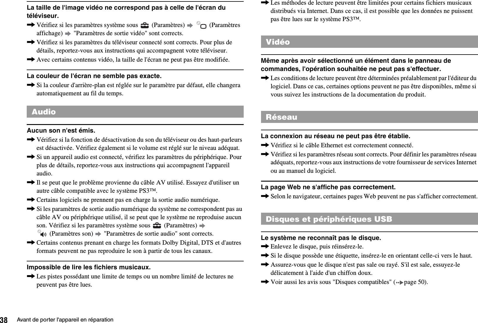 38 Avant de porter l&apos;appareil en réparationLa taille de l&apos;image vidéo ne correspond pas à celle de l&apos;écran du téléviseur.,Vérifiez si les paramètres système sous   (Paramètres)     (Paramètres affichage)   &quot;Paramètres de sortie vidéo&quot; sont corrects.,Vérifiez si les paramètres du téléviseur connecté sont corrects. Pour plus de détails, reportez-vous aux instructions qui accompagnent votre téléviseur.,Avec certains contenus vidéo, la taille de l&apos;écran ne peut pas être modifiée.La couleur de l&apos;écran ne semble pas exacte.,Si la couleur d&apos;arrière-plan est réglée sur le paramètre par défaut, elle changera automatiquement au fil du temps.Aucun son n&apos;est émis.,Vérifiez si la fonction de désactivation du son du téléviseur ou des haut-parleurs est désactivée. Vérifiez également si le volume est réglé sur le niveau adéquat.,Si un appareil audio est connecté, vérifiez les paramètres du périphérique. Pour plus de détails, reportez-vous aux instructions qui accompagnent l&apos;appareil audio.,Il se peut que le problème provienne du câble AV utilisé. Essayez d&apos;utiliser un autre câble compatible avec le système PS3™.,Certains logiciels ne prennent pas en charge la sortie audio numérique.,Si les paramètres de sortie audio numérique du système ne correspondent pas au câble AV ou périphérique utilisé, il se peut que le système ne reproduise aucun son. Vérifiez si les paramètres système sous   (Paramètres)    (Paramètres son)   &quot;Paramètres de sortie audio&quot; sont corrects.,Certains contenus prenant en charge les formats Dolby Digital, DTS et d&apos;autres formats peuvent ne pas reproduire le son à partir de tous les canaux.Impossible de lire les fichiers musicaux.,Les pistes possédant une limite de temps ou un nombre limité de lectures ne peuvent pas être lues.,Les méthodes de lecture peuvent être limitées pour certains fichiers musicaux distribués via Internet. Dans ce cas, il est possible que les données ne puissent pas être lues sur le système PS3™.Même après avoir sélectionné un élément dans le panneau de commandes, l&apos;opération souhaitée ne peut pas s&apos;effectuer.,Les conditions de lecture peuvent être déterminées préalablement par l&apos;éditeur du logiciel. Dans ce cas, certaines options peuvent ne pas être disponibles, même si vous suivez les instructions de la documentation du produit.La connexion au réseau ne peut pas être établie.,Vérifiez si le câble Ethernet est correctement connecté.,Vérifiez si les paramètres réseau sont corrects. Pour définir les paramètres réseau adéquats, reportez-vous aux instructions de votre fournisseur de services Internet ou au manuel du logiciel.La page Web ne s&apos;affiche pas correctement.,Selon le navigateur, certaines pages Web peuvent ne pas s&apos;afficher correctement.Le système ne reconnaît pas le disque.,Enlevez le disque, puis réinsérez-le.,Si le disque possède une étiquette, insérez-le en orientant celle-ci vers le haut.,Assurez-vous que le disque n&apos;est pas sale ou rayé. S&apos;il est sale, essuyez-le délicatement à l&apos;aide d&apos;un chiffon doux.,Voir aussi les avis sous &quot;Disques compatibles&quot; ( page 50).AudioVidéoRéseauDisques et périphériques USB