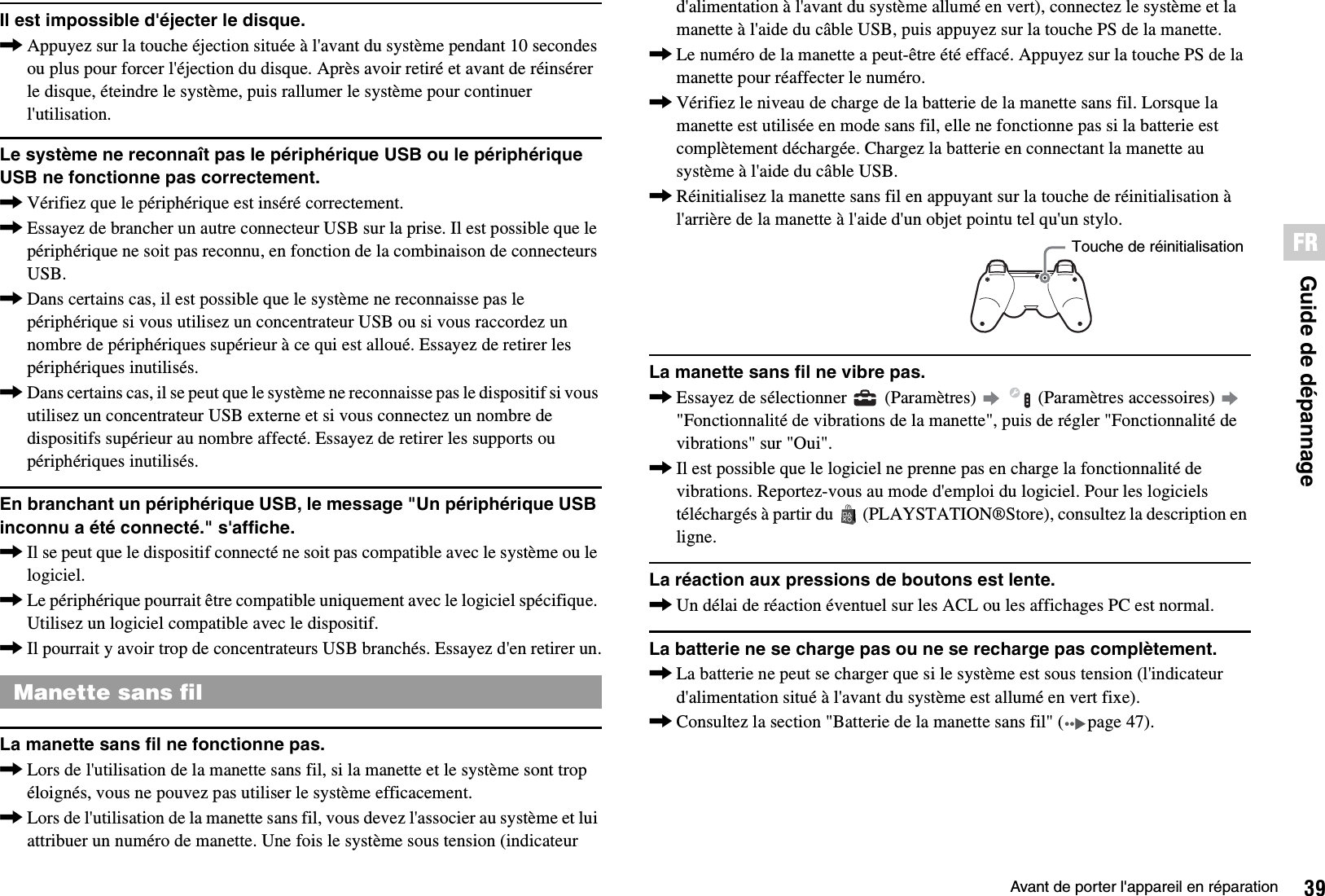 39Avant de porter l&apos;appareil en réparationGuide de dépannageFRIl est impossible d&apos;éjecter le disque.,Appuyez sur la touche éjection située à l&apos;avant du système pendant 10 secondes ou plus pour forcer l&apos;éjection du disque. Après avoir retiré et avant de réinsérer le disque, éteindre le système, puis rallumer le système pour continuer l&apos;utilisation.Le système ne reconnaît pas le périphérique USB ou le périphérique USB ne fonctionne pas correctement.,Vérifiez que le périphérique est inséré correctement.,Essayez de brancher un autre connecteur USB sur la prise. Il est possible que le périphérique ne soit pas reconnu, en fonction de la combinaison de connecteurs USB.,Dans certains cas, il est possible que le système ne reconnaisse pas le périphérique si vous utilisez un concentrateur USB ou si vous raccordez un nombre de périphériques supérieur à ce qui est alloué. Essayez de retirer les périphériques inutilisés.,Dans certains cas, il se peut que le système ne reconnaisse pas le dispositif si vous utilisez un concentrateur USB externe et si vous connectez un nombre de dispositifs supérieur au nombre affecté. Essayez de retirer les supports ou périphériques inutilisés.En branchant un périphérique USB, le message &quot;Un périphérique USB inconnu a été connecté.&quot; s&apos;affiche.,Il se peut que le dispositif connecté ne soit pas compatible avec le système ou le logiciel.,Le périphérique pourrait être compatible uniquement avec le logiciel spécifique. Utilisez un logiciel compatible avec le dispositif.,Il pourrait y avoir trop de concentrateurs USB branchés. Essayez d&apos;en retirer un.La manette sans fil ne fonctionne pas.,Lors de l&apos;utilisation de la manette sans fil, si la manette et le système sont trop éloignés, vous ne pouvez pas utiliser le système efficacement.,Lors de l&apos;utilisation de la manette sans fil, vous devez l&apos;associer au système et lui attribuer un numéro de manette. Une fois le système sous tension (indicateur d&apos;alimentation à l&apos;avant du système allumé en vert), connectez le système et la manette à l&apos;aide du câble USB, puis appuyez sur la touche PS de la manette.,Le numéro de la manette a peut-être été effacé. Appuyez sur la touche PS de la manette pour réaffecter le numéro.,Vérifiez le niveau de charge de la batterie de la manette sans fil. Lorsque la manette est utilisée en mode sans fil, elle ne fonctionne pas si la batterie est complètement déchargée. Chargez la batterie en connectant la manette au système à l&apos;aide du câble USB.,Réinitialisez la manette sans fil en appuyant sur la touche de réinitialisation à l&apos;arrière de la manette à l&apos;aide d&apos;un objet pointu tel qu&apos;un stylo.La manette sans fil ne vibre pas.,Essayez de sélectionner   (Paramètres)     (Paramètres accessoires)   &quot;Fonctionnalité de vibrations de la manette&quot;, puis de régler &quot;Fonctionnalité de vibrations&quot; sur &quot;Oui&quot;.,Il est possible que le logiciel ne prenne pas en charge la fonctionnalité de vibrations. Reportez-vous au mode d&apos;emploi du logiciel. Pour les logiciels téléchargés à partir du   (PLAYSTATION®Store), consultez la description en ligne.La réaction aux pressions de boutons est lente.,Un délai de réaction éventuel sur les ACL ou les affichages PC est normal.La batterie ne se charge pas ou ne se recharge pas complètement.,La batterie ne peut se charger que si le système est sous tension (l&apos;indicateur d&apos;alimentation situé à l&apos;avant du système est allumé en vert fixe).,Consultez la section &quot;Batterie de la manette sans fil&quot; ( page 47).Manette sans filTouche de réinitialisation