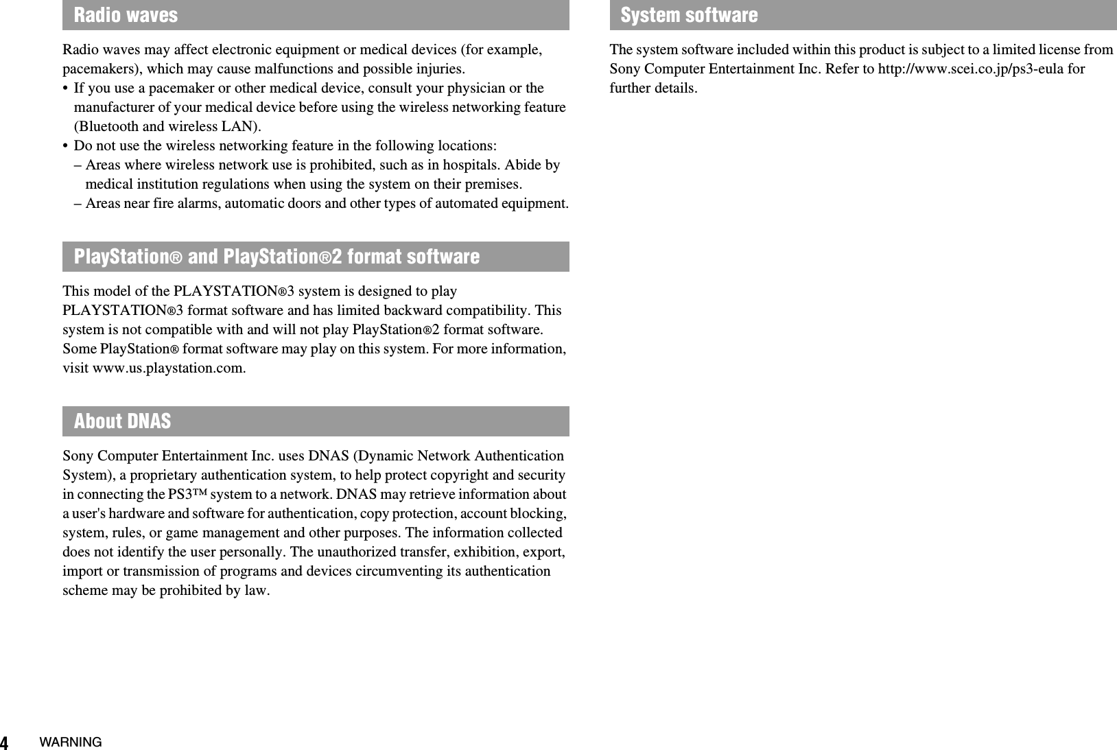 4WARNINGRadio waves may affect electronic equipment or medical devices (for example, pacemakers), which may cause malfunctions and possible injuries.• If you use a pacemaker or other medical device, consult your physician or the manufacturer of your medical device before using the wireless networking feature (Bluetooth and wireless LAN).• Do not use the wireless networking feature in the following locations:– Areas where wireless network use is prohibited, such as in hospitals. Abide by medical institution regulations when using the system on their premises.– Areas near fire alarms, automatic doors and other types of automated equipment.This model of the PLAYSTATION®3 system is designed to play PLAYSTATION®3 format software and has limited backward compatibility. This system is not compatible with and will not play PlayStation®2 format software. Some PlayStation® format software may play on this system. For more information, visit www.us.playstation.com.Sony Computer Entertainment Inc. uses DNAS (Dynamic Network Authentication System), a proprietary authentication system, to help protect copyright and security in connecting the PS3™ system to a network. DNAS may retrieve information about a user&apos;s hardware and software for authentication, copy protection, account blocking, system, rules, or game management and other purposes. The information collected does not identify the user personally. The unauthorized transfer, exhibition, export, import or transmission of programs and devices circumventing its authentication scheme may be prohibited by law.The system software included within this product is subject to a limited license from Sony Computer Entertainment Inc. Refer to http://www.scei.co.jp/ps3-eula for further details.Radio wavesPlayStation® and PlayStation®2 format softwareAbout DNASSystem software