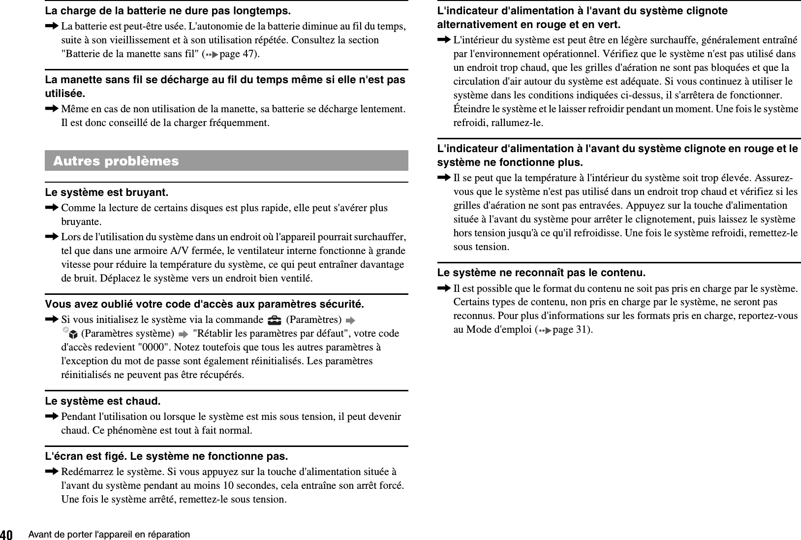 40 Avant de porter l&apos;appareil en réparationLa charge de la batterie ne dure pas longtemps.,La batterie est peut-être usée. L&apos;autonomie de la batterie diminue au fil du temps, suite à son vieillissement et à son utilisation répétée. Consultez la section &quot;Batterie de la manette sans fil&quot; ( page 47).La manette sans fil se décharge au fil du temps même si elle n&apos;est pas utilisée.,Même en cas de non utilisation de la manette, sa batterie se décharge lentement. Il est donc conseillé de la charger fréquemment.Le système est bruyant.,Comme la lecture de certains disques est plus rapide, elle peut s&apos;avérer plus bruyante.,Lors de l&apos;utilisation du système dans un endroit où l&apos;appareil pourrait surchauffer, tel que dans une armoire A/V fermée, le ventilateur interne fonctionne à grande vitesse pour réduire la température du système, ce qui peut entraîner davantage de bruit. Déplacez le système vers un endroit bien ventilé.Vous avez oublié votre code d&apos;accès aux paramètres sécurité.,Si vous initialisez le système via la commande   (Paramètres)    (Paramètres système)   &quot;Rétablir les paramètres par défaut&quot;, votre code d&apos;accès redevient &quot;0000&quot;. Notez toutefois que tous les autres paramètres à l&apos;exception du mot de passe sont également réinitialisés. Les paramètres réinitialisés ne peuvent pas être récupérés.Le système est chaud.,Pendant l&apos;utilisation ou lorsque le système est mis sous tension, il peut devenir chaud. Ce phénomène est tout à fait normal.L&apos;écran est figé. Le système ne fonctionne pas.,Redémarrez le système. Si vous appuyez sur la touche d&apos;alimentation située à l&apos;avant du système pendant au moins 10 secondes, cela entraîne son arrêt forcé. Une fois le système arrêté, remettez-le sous tension.L&apos;indicateur d&apos;alimentation à l&apos;avant du système clignote alternativement en rouge et en vert.,L&apos;intérieur du système est peut être en légère surchauffe, généralement entraîné par l&apos;environnement opérationnel. Vérifiez que le système n&apos;est pas utilisé dans un endroit trop chaud, que les grilles d&apos;aération ne sont pas bloquées et que la circulation d&apos;air autour du système est adéquate. Si vous continuez à utiliser le système dans les conditions indiquées ci-dessus, il s&apos;arrêtera de fonctionner. Éteindre le système et le laisser refroidir pendant un moment. Une fois le système refroidi, rallumez-le.L&apos;indicateur d&apos;alimentation à l&apos;avant du système clignote en rouge et le système ne fonctionne plus.,Il se peut que la température à l&apos;intérieur du système soit trop élevée. Assurez-vous que le système n&apos;est pas utilisé dans un endroit trop chaud et vérifiez si les grilles d&apos;aération ne sont pas entravées. Appuyez sur la touche d&apos;alimentation située à l&apos;avant du système pour arrêter le clignotement, puis laissez le système hors tension jusqu&apos;à ce qu&apos;il refroidisse. Une fois le système refroidi, remettez-le sous tension.Le système ne reconnaît pas le contenu.,Il est possible que le format du contenu ne soit pas pris en charge par le système. Certains types de contenu, non pris en charge par le système, ne seront pas reconnus. Pour plus d&apos;informations sur les formats pris en charge, reportez-vous au Mode d&apos;emploi ( page 31).Autres problèmes