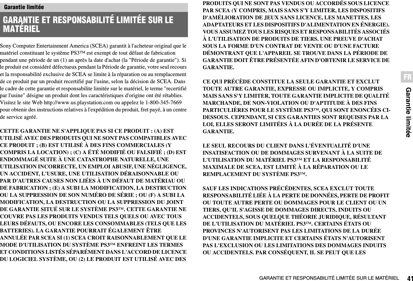 41GARANTIE ET RESPONSABILITÉ LIMITÉE SUR LE MATÉRIELGarantie limitéeFRSony Computer Entertainment America (SCEA) garantit à l&apos;acheteur original que le matériel constituant le système PS3™ est exempt de tout défaut de fabrication pendant une période de un (1) an après la date d&apos;achat (la &quot;Période de garantie&quot;). Si le produit est considéré défectueux pendant la Période de garantie, votre seul recours et la responsabilité exclusive de SCEA se limite à la réparation ou au remplacement de ce produit par un produit recertifié par l&apos;usine, selon la décision de SCEA. Dans le cadre de cette garantie et responsabilite limitée sur le matériel, le terme &quot;recertifié par l&apos;usine&quot; désigne un produit dont les caractéristiques d&apos;origine ont été rétablies. Visitez le site Web http://www.us.playstation.com ou appelez le 1-800-345-7669 pour obtenir des instructions relatives à l&apos;expédition du produit, fret payé, à un centre de service agréé.CETTE GARANTIE NE S&apos;APPLIQUE PAS SI CE PRODUIT : (A) EST UTILISÉ AVEC DES PRODUITS QUI NE SONT PAS COMPATIBLES AVEC CE PRODUIT ; (B) EST UTILISÉ À DES FINS COMMERCIALES (Y COMPRIS LA LOCATION) ; (C) A ÉTÉ MODIFIÉ OU FALSIFIÉ ; (D) EST ENDOMMAGÉ SUITE À UNE CATASTROPHE NATURELLE, UNE UTILISATION INCORRECTE, UN EMPLOI ABUSIF, UNE NÉGLIGENCE, UN ACCIDENT, L&apos;USURE, UNE UTILISATION DÉRAISONNABLE OU PAR D&apos;AUTRES CAUSES NON LIÉES À UN DÉFAUT DE MATÉRIAU OU DE FABRICATION ; (E) A SUBI LA MODIFICATION, LA DESTRUCTION OU LA SUPPRESSION DE SON NUMÉRO DE SÉRIE ; OU (F) A SUBI LA MODIFICATION, LA DESTRUCTION OU LA SUPPRESSION DU JOINT DE GARANTIE SITUÉ SUR LE SYSTÈME PS3™. CETTE GARANTIE NE COUVRE PAS LES PRODUITS VENDUS TELS QUELS OU AVEC TOUS LEURS DÉFAUTS, OU ENCORE LES CONSOMMABLES (TELS QUE LES BATTERIES). LA GARANTIE POURRAIT ÉGALEMENT ÊTRE ANNULÉE PAR SCEA SI (1) SCEA CROIT RAISONNABLEMENT QUE LE MODE D&apos;UTILISATION DU SYSTÈME PS3™ ENFREINT LES TERMES ET CONDITIONS LISTÉS SÉPARÉMENT DANS L&apos;ACCORD DE LICENCE DU LOGICIEL SYSTÈME, OU (2) LE PRODUIT EST UTILISÉ AVEC DES PRODUITS QUI NE SONT PAS VENDUS OU ACCORDÉS SOUS LICENCE PAR SCEA (Y COMPRIS, MAIS SANS S&apos;Y LIMITER, LES DISPOSITIFS D&apos;AMÉLIORATION DE JEUX SANS LICENCE, LES MANETTES, LES ADAPTATEURS ET LES DISPOSITIFS D&apos;ALIMENTATION EN ÉNERGIE). VOUS ASSUMEZ TOUS LES RISQUES ET RESPONSABILITÉS ASSOCIÉS À L&apos;UTILISATION DE PRODUITS DE TIERS. UNE PREUVE D&apos;ACHAT SOUS LA FORME D&apos;UN CONTRAT DE VENTE OU D&apos;UNE FACTURE DÉMONTRANT QUE L&apos;APPAREIL SE TROUVE DANS LA PÉRIODE DE GARANTIE DOIT ÊTRE PRÉSENTÉE AFIN D&apos;OBTENIR LE SERVICE DE GARANTIE.CE QUI PRÉCÈDE CONSTITUE LA SEULE GARANTIE ET EXCLUT TOUTE AUTRE GARANTIE, EXPRESSE OU IMPLICITE, Y COMPRIS MAIS SANS S&apos;Y LIMITER, TOUTE GARANTIE IMPLICITE DE QUALITÉ MARCHANDE, DE NON-VIOLATION OU D&apos;APTITUDE À DES FINS PARTICULIÈRES POUR LE SYSTÈME PS3™, QUI SONT ENONCÉES CI-DESSOUS. CEPENDANT, SI CES GARANTIES SONT REQUISES PAR LA LOI, ELLES SERONT LIMITÉES À LA DURÉE DE LA PRÉSENTE GARANTIE.LE SEUL RECOURS DU CLIENT DANS L&apos;ÉVENTUALITÉ D&apos;UNE INSATISFACTION OU DE DOMMAGES SURVENANT À LA SUITE DE L&apos;UTILISATION DU MATÉRIEL PS3™ ET LA RESPONSABILITÉ MAXIMALE DE SCEA, EST LIMITÉ À LA RÉPARATION OU LE REMPLACEMENT DU SYSTÈME PS3™.SAUF LES INDICATIONS PRÉCÉDENTES, SCEA EXCLUT TOUTE RESPONSABILITÉ LIÉE À LA PERTE DE DONNÉES, PERTE DE PROFIT OU TOUTE AUTRE PERTE OU DOMMAGES POUR LE CLIENT OU UN TIERS, QU&apos;IL S&apos;AGISSE DE DOMMAGES DIRECTS, INDUITS OU ACCIDENTELS, SOUS QUELQUE THÉORIE JURIDIQUE, RÉSULTANT DE L&apos;UTILISATION DU MATÉRIEL PS3™. CERTAINS ÉTATS OU PROVINCES N&apos;AUTORISENT PAS LES LIMITATIONS DE LA DURÉE D&apos;UNE GARANTIE IMPLICITE ET CERTAINS ÉTATS N&apos;AUTORISENT PAS L&apos;EXCLUSION OU LES LIMITATIONS DES DOMMAGES INDUITS OU ACCIDENTELS. PAR CONSÉQUENT, IL SE PEUT QUE LES Garantie limitéeGARANTIE ET RESPONSABILITÉ LIMITÉE SUR LE MATÉRIEL