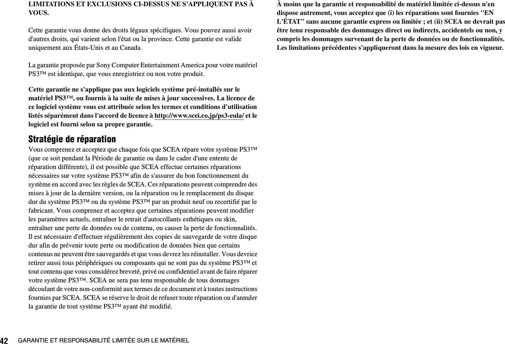 42 GARANTIE ET RESPONSABILITÉ LIMITÉE SUR LE MATÉRIELLIMITATIONS ET EXCLUSIONS CI-DESSUS NE S&apos;APPLIQUENT PAS À VOUS.Cette garantie vous donne des droits légaux spécifiques. Vous pouvez aussi avoir d&apos;autres droits, qui varient selon l&apos;état ou la province. Cette garantie est valide uniquement aux États-Unis et au Canada. La garantie proposée par Sony Computer Entertainment America pour votre matériel PS3™ est identique, que vous enregistriez ou non votre produit.Cette garantie ne s&apos;applique pas aux logiciels système pré-installés sur le matériel PS3™, ou fournis à la suite de mises à jour successives. La licence de ce logiciel système vous est attribuée selon les termes et conditions d&apos;utilisation listés séparément dans l&apos;accord de licence à http://www.scei.co.jp/ps3-eula/ et le logiciel est fourni selon sa propre garantie.Stratégie de réparationVous comprenez et acceptez que chaque fois que SCEA répare votre système PS3™ (que ce soit pendant la Période de garantie ou dans le cadre d&apos;une entente de réparation différente), il est possible que SCEA effectue certaines réparations nécessaires sur votre système PS3™ afin de s&apos;assurer du bon fonctionnement du système en accord avec les règles de SCEA. Ces réparations peuvent comprendre des mises à jour de la dernière version, ou la réparation ou le remplacement du disque dur du système PS3™ ou du système PS3™ par un produit neuf ou recertifié par le fabricant. Vous comprenez et acceptez que certaines réparations peuvent modifier les paramètres actuels, entraîner le retrait d&apos;autocollants esthétiques ou skin, entraîner une perte de données ou de contenu, ou causer la perte de fonctionnalités. Il est nécessaire d&apos;effectuer régulièrement des copies de sauvegarde de votre disque dur afin de prévenir toute perte ou modification de données bien que certains contenus ne peuvent être sauvegardés et que vous devrez les réinstaller. Vous devriez retirer aussi tous périphériques ou composants qui ne sont pas du système PS3™ et tout contenu que vous considérez breveté, privé ou confidentiel avant de faire réparer votre système PS3™. SCEA ne sera pas tenu responsable de tous dommages découlant de votre non-conformité aux termes de ce document et à toutes instructions fournies par SCEA. SCEA se réserve le droit de refuser toute réparation ou d&apos;annuler la garantie de tout système PS3™ ayant été modifié.À moins que la garantie et responsabilité de matériel limitée ci-dessus n&apos;en dispose autrement, vous acceptez que (i) les réparations sont fournies &quot;EN L&apos;ÉTAT&quot; sans aucune garantie express ou limitée ; et (ii) SCEA ne devrait pas être tenu responsable des dommages direct ou indirects, accidentels ou non, y compris les dommages survenant de la perte de données ou de fonctionnalités. Les limitations précédentes s&apos;appliqueront dans la mesure des lois en vigueur.