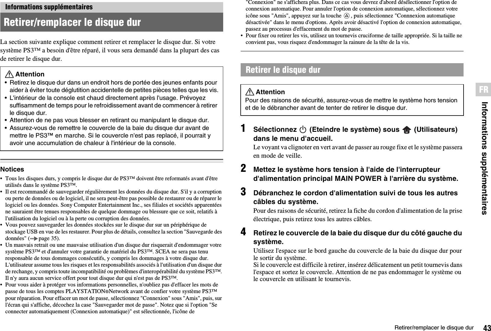 43Retirer/remplacer le disque durInformations supplémentairesFRLa section suivante explique comment retirer et remplacer le disque dur. Si votre système PS3™ a besoin d&apos;être réparé, il vous sera demandé dans la plupart des cas de retirer le disque dur.Notices• Tous les disques durs, y compris le disque dur de PS3™ doivent être reformatés avant d&apos;être utilisés dans le système PS3™. • Il est recommandé de sauvegarder régulièrement les données du disque dur. S&apos;il y a corruption ou perte de données ou de logiciel, il ne sera peut-être pas possible de restaurer ou de réparer le logiciel ou les données. Sony Computer Entertainment Inc., ses filiales et sociétés apparentées ne sauraient être tenues responsables de quelque dommage ou blessure que ce soit, relatifs à l&apos;utilisation du logiciel ou à la perte ou corruption des données.• Vous pouvez sauvegarder les données stockées sur le disque dur sur un périphérique de stockage USB en vue de les restaurer. Pour plus de détails, consultez la section &quot;Sauvegarde des données&quot; ( page 35).• Un mauvais retrait ou une mauvaise utilisation d&apos;un disque dur risquerait d&apos;endommager votre système PS3™ et d&apos;annuler votre garantie de matériel du PS3™. SCEA ne sera pas tenu responsable de tous dommages consécutifs, y compris les dommages à votre disque dur. L&apos;utilisateur assume tous les risques et les responsabilités associés à l&apos;utilisation d&apos;un disque dur de rechange, y compris toute incompatibilité ou problèmes d&apos;interopérabilité du système PS3™. Il n&apos;y aura aucun service offert pour tout disque dur qui n&apos;est pas de PS3™.• Pour vous aider à protéger vos informations personnelles, n&apos;oubliez pas d&apos;effacer les mots de passe de tous les comptes PLAYSTATION®Network avant de confier votre système PS3™ pour réparation. Pour effacer un mot de passe, sélectionnez &quot;Connexion&quot; sous &quot;Amis&quot;, puis, sur l&apos;écran qui s&apos;affiche, décochez la case &quot;Sauvegarder mot de passe&quot;. Notez que si l&apos;option &quot;Se connecter automatiquement (Connexion automatique)&quot; est sélectionnée, l&apos;icône de &quot;Connexion&quot; ne s&apos;affichera plus. Dans ce cas vous devrez d&apos;abord désélectionner l&apos;option de connexion automatique. Pour annuler l&apos;option de connexion automatique, sélectionnez votre icône sous &quot;Amis&quot;, appuyez sur la touche  , puis sélectionnez &quot;Connnexion automatique désactivée&quot; dans le menu d&apos;options. Après avoir désactivé l&apos;option de connexion automatique, passez au processus d&apos;effacement du mot de passe.• Pour fixer ou retirer les vis, utilisez un tournevis cruciforme de taille appropriée. Si la taille ne convient pas, vous risquez d&apos;endommager la rainure de la tête de la vis.1Sélectionnez   (Eteindre le système) sous   (Utilisateurs) dans le menu d&apos;accueil.Le voyant va clignoter en vert avant de passer au rouge fixe et le système passera en mode de veille.2Mettez le système hors tension à l&apos;aide de l&apos;interrupteur d&apos;alimentation principal MAIN POWER à l&apos;arrière du système.3Débranchez le cordon d&apos;alimentation suivi de tous les autres câbles du système.Pour des raisons de sécurité, retirez la fiche du cordon d&apos;alimentation de la prise électrique, puis retirez tous les autres câbles.4Retirez le couvercle de la baie du disque dur du côté gauche du système.Utilisez l&apos;espace sur le bord gauche du couvercle de la baie du disque dur pour le sortir du système. Si le couvercle est difficile à retirer, insérez délicatement un petit tournevis dans l&apos;espace et sortez le couvercle. Attention de ne pas endommager le système ou le couvercle en utilisant le tournevis.Informations supplémentairesRetirer/remplacer le disque durAttention• Retirez le disque dur dans un endroit hors de portée des jeunes enfants pour aider à éviter toute déglutition accidentelle de petites pièces telles que les vis.• L&apos;intérieur de la console est chaud directement après l&apos;usage. Prévoyez suffisamment de temps pour le refroidissement avant de commencer à retirer le disque dur.• Attention de ne pas vous blesser en retirant ou manipulant le disque dur.• Assurez-vous de remettre le couvercle de la baie du disque dur avant de mettre le PS3™ en marche. Si le couvercle n&apos;est pas replacé, il pourrait y avoir une accumulation de chaleur à l&apos;intérieur de la console.Retirer le disque dur AttentionPour des raisons de sécurité, assurez-vous de mettre le système hors tension et de le débrancher avant de tenter de retirer le disque dur.