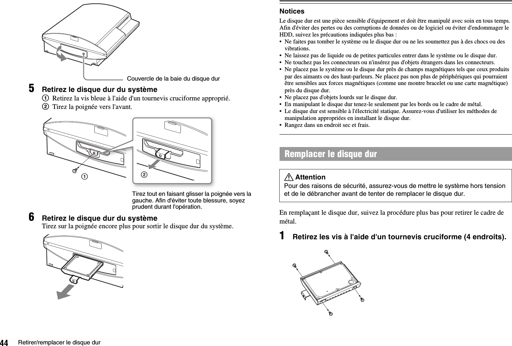 44 Retirer/remplacer le disque dur5Retirez le disque dur du système1Retirez la vis bleue à l&apos;aide d&apos;un tournevis cruciforme approprié.2Tirez la poignée vers l&apos;avant.6Retirez le disque dur du systèmeTirez sur la poignée encore plus pour sortir le disque dur du système.NoticesLe disque dur est une pièce sensible d&apos;équipement et doit être manipulé avec soin en tous temps. Afin d&apos;éviter des pertes ou des corruptions de données ou de logiciel ou éviter d&apos;endommager le HDD, suivez les précautions indiquées plus bas :• Ne faites pas tomber le système ou le disque dur ou ne les soumettez pas à des chocs ou des vibrations. • Ne laissez pas de liquide ou de petites particules entrer dans le système ou le disque dur. • Ne touchez pas les connecteurs ou n&apos;insérez pas d&apos;objets étrangers dans les connecteurs.• Ne placez pas le système ou le disque dur près de champs magnétiques tels que ceux produits par des aimants ou des haut-parleurs. Ne placez pas non plus de périphériques qui pourraient être sensibles aux forces magnétiques (comme une montre bracelet ou une carte magnétique) près du disque dur. • Ne placez pas d&apos;objets lourds sur le disque dur. • En manipulant le disque dur tenez-le seulement par les bords ou le cadre de métal. • Le disque dur est sensible à l&apos;électricité statique. Assurez-vous d&apos;utiliser les méthodes de manipulation appropriées en installant le disque dur. • Rangez dans un endroit sec et frais.En remplaçant le disque dur, suivez la procédure plus bas pour retirer le cadre de métal.1Retirez les vis à l&apos;aide d&apos;un tournevis cruciforme (4 endroits).Couvercle de la baie du disque dur12Tirez tout en faisant glisser la poignée vers la gauche. Afin d&apos;éviter toute blessure, soyez prudent durant l&apos;opération.Remplacer le disque durAttentionPour des raisons de sécurité, assurez-vous de mettre le système hors tension et de le débrancher avant de tenter de remplacer le disque dur.