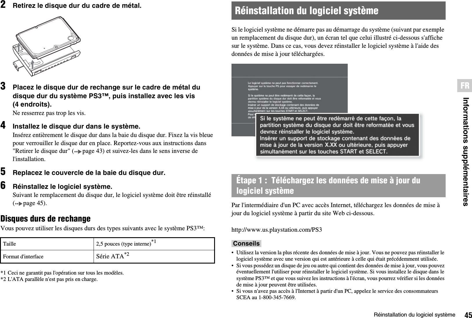 45Réinstallation du logiciel systèmeInformations supplémentairesFR2Retirez le disque dur du cadre de métal.3Placez le disque dur de rechange sur le cadre de métal du disque dur du système PS3™, puis installez avec les vis (4 endroits).Ne resserrez pas trop les vis.4Installez le disque dur dans le système.Insérez entièrement le disque dur dans la baie du disque dur. Fixez la vis bleue pour verrouiller le disque dur en place. Reportez-vous aux instructions dans &quot;Retirer le disque dur&quot; ( page 43) et suivez-les dans le sens inverse de l&apos;installation. 5Replacez le couvercle de la baie du disque dur.6Réinstallez le logiciel système.Suivant le remplacement du disque dur, le logiciel système doit être réinstallé ( page 45).Disques durs de rechangeVous pouvez utiliser les disques durs des types suivants avec le système PS3™:*1 Ceci ne garantit pas l&apos;opération sur tous les modèles.*2 L&apos;ATA parallèle n&apos;est pas pris en charge.Si le logiciel système ne démarre pas au démarrage du système (suivant par exemple un remplacement du disque dur), un écran tel que celui illustré ci-dessous s&apos;affiche sur le système. Dans ce cas, vous devez réinstaller le logiciel système à l&apos;aide des données de mise à jour téléchargées.Par l&apos;intermédiaire d&apos;un PC avec accès Internet, téléchargez les données de mise à jour du logiciel système à partir du site Web ci-dessous.http://www.us.playstation.com/PS3Conseils• Utilisez la version la plus récente des données de mise à jour. Vous ne pouvez pas réinstaller le logiciel système avec une version qui est antérieure à celle qui était précédemment utilisée.• Si vous possédez un disque de jeu ou autre qui contient des données de mise à jour, vous pouvez éventuellement l&apos;utiliser pour réinstaller le logiciel système. Si vous installez le disque dans le système PS3™ et que vous suivez les instructions à l&apos;écran, vous pourrez vérifier si les données de mise à jour peuvent être utilisées.• Si vous n&apos;avez pas accès à l&apos;Internet à partir d&apos;un PC, appelez le service des consommateurs SCEA au 1-800-345-7669.Taille 2,5 pouces (type interne)*1Format d&apos;interface Série ATA*2Réinstallation du logiciel systèmeÉtape 1 :  Téléchargez les données de mise à jour du logiciel système