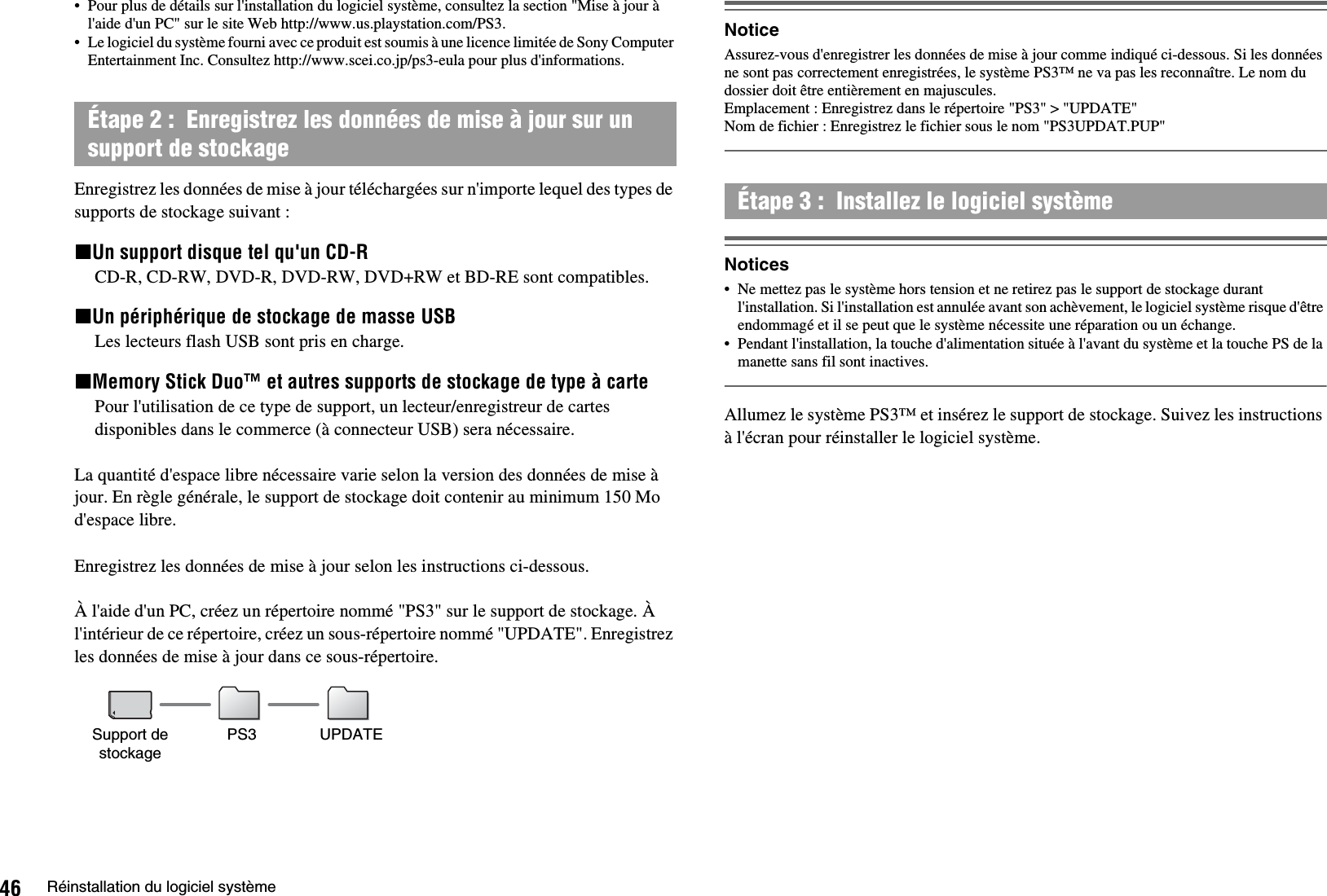 46 Réinstallation du logiciel système• Pour plus de détails sur l&apos;installation du logiciel système, consultez la section &quot;Mise à jour à l&apos;aide d&apos;un PC&quot; sur le site Web http://www.us.playstation.com/PS3.• Le logiciel du système fourni avec ce produit est soumis à une licence limitée de Sony Computer Entertainment Inc. Consultez http://www.scei.co.jp/ps3-eula pour plus d&apos;informations.Enregistrez les données de mise à jour téléchargées sur n&apos;importe lequel des types de supports de stockage suivant :xUn support disque tel qu&apos;un CD-RCD-R, CD-RW, DVD-R, DVD-RW, DVD+RW et BD-RE sont compatibles.xUn périphérique de stockage de masse USBLes lecteurs flash USB sont pris en charge.xMemory Stick Duo™ et autres supports de stockage de type à cartePour l&apos;utilisation de ce type de support, un lecteur/enregistreur de cartes disponibles dans le commerce (à connecteur USB) sera nécessaire.La quantité d&apos;espace libre nécessaire varie selon la version des données de mise à jour. En règle générale, le support de stockage doit contenir au minimum 150 Mo d&apos;espace libre.Enregistrez les données de mise à jour selon les instructions ci-dessous. À l&apos;aide d&apos;un PC, créez un répertoire nommé &quot;PS3&quot; sur le support de stockage. À l&apos;intérieur de ce répertoire, créez un sous-répertoire nommé &quot;UPDATE&quot;. Enregistrez les données de mise à jour dans ce sous-répertoire.NoticeAssurez-vous d&apos;enregistrer les données de mise à jour comme indiqué ci-dessous. Si les données ne sont pas correctement enregistrées, le système PS3™ ne va pas les reconnaître. Le nom du dossier doit être entièrement en majuscules.Emplacement : Enregistrez dans le répertoire &quot;PS3&quot; &gt; &quot;UPDATE&quot; Nom de fichier : Enregistrez le fichier sous le nom &quot;PS3UPDAT.PUP&quot;Notices• Ne mettez pas le système hors tension et ne retirez pas le support de stockage durant l&apos;installation. Si l&apos;installation est annulée avant son achèvement, le logiciel système risque d&apos;être endommagé et il se peut que le système nécessite une réparation ou un échange.• Pendant l&apos;installation, la touche d&apos;alimentation située à l&apos;avant du système et la touche PS de la manette sans fil sont inactives.Allumez le système PS3™ et insérez le support de stockage. Suivez les instructions à l&apos;écran pour réinstaller le logiciel système.Étape 2 :  Enregistrez les données de mise à jour sur un support de stockageSupport de stockagePS3 UPDATEÉtape 3 :  Installez le logiciel système