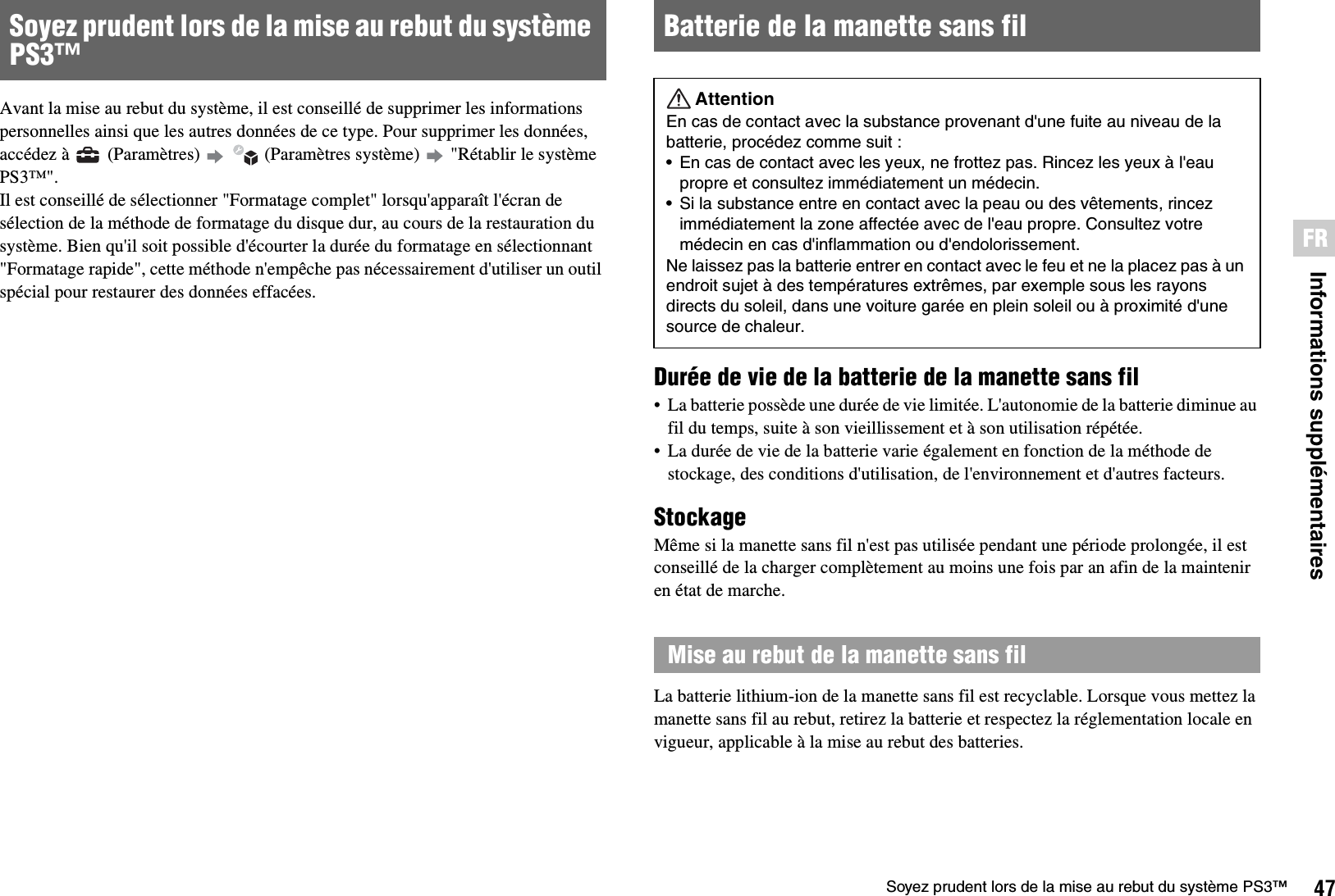 47Soyez prudent lors de la mise au rebut du système PS3™Informations supplémentairesFRAvant la mise au rebut du système, il est conseillé de supprimer les informations personnelles ainsi que les autres données de ce type. Pour supprimer les données, accédez à   (Paramètres)     (Paramètres système)   &quot;Rétablir le système PS3™&quot;.Il est conseillé de sélectionner &quot;Formatage complet&quot; lorsqu&apos;apparaît l&apos;écran de sélection de la méthode de formatage du disque dur, au cours de la restauration du système. Bien qu&apos;il soit possible d&apos;écourter la durée du formatage en sélectionnant &quot;Formatage rapide&quot;, cette méthode n&apos;empêche pas nécessairement d&apos;utiliser un outil spécial pour restaurer des données effacées.Durée de vie de la batterie de la manette sans fil• La batterie possède une durée de vie limitée. L&apos;autonomie de la batterie diminue au fil du temps, suite à son vieillissement et à son utilisation répétée.• La durée de vie de la batterie varie également en fonction de la méthode de stockage, des conditions d&apos;utilisation, de l&apos;environnement et d&apos;autres facteurs.StockageMême si la manette sans fil n&apos;est pas utilisée pendant une période prolongée, il est conseillé de la charger complètement au moins une fois par an afin de la maintenir en état de marche.La batterie lithium-ion de la manette sans fil est recyclable. Lorsque vous mettez la manette sans fil au rebut, retirez la batterie et respectez la réglementation locale en vigueur, applicable à la mise au rebut des batteries.Soyez prudent lors de la mise au rebut du système PS3™ Batterie de la manette sans filAttentionEn cas de contact avec la substance provenant d&apos;une fuite au niveau de la batterie, procédez comme suit :• En cas de contact avec les yeux, ne frottez pas. Rincez les yeux à l&apos;eau propre et consultez immédiatement un médecin. • Si la substance entre en contact avec la peau ou des vêtements, rincez immédiatement la zone affectée avec de l&apos;eau propre. Consultez votre médecin en cas d&apos;inflammation ou d&apos;endolorissement.Ne laissez pas la batterie entrer en contact avec le feu et ne la placez pas à un endroit sujet à des températures extrêmes, par exemple sous les rayons directs du soleil, dans une voiture garée en plein soleil ou à proximité d&apos;une source de chaleur.Mise au rebut de la manette sans fil