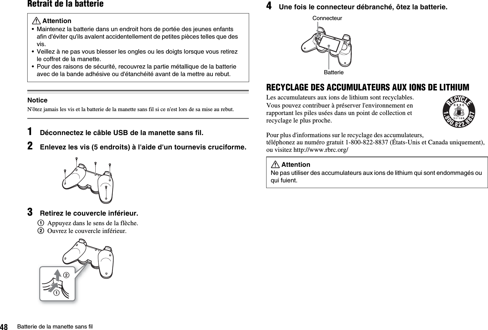 48 Batterie de la manette sans filRetrait de la batterieNoticeN&apos;ôtez jamais les vis et la batterie de la manette sans fil si ce n&apos;est lors de sa mise au rebut.1Déconnectez le câble USB de la manette sans fil.2Enlevez les vis (5 endroits) à l&apos;aide d&apos;un tournevis cruciforme.3Retirez le couvercle inférieur.1Appuyez dans le sens de la flèche.2Ouvrez le couvercle inférieur.4Une fois le connecteur débranché, ôtez la batterie.RECYCLAGE DES ACCUMULATEURS AUX IONS DE LITHIUMLes accumulateurs aux ions de lithium sont recyclables.Vous pouvez contribuer à préserver l&apos;environnement en rapportant les piles usées dans un point de collection et recyclage le plus proche.Pour plus d&apos;informations sur le recyclage des accumulateurs, téléphonez au numéro gratuit 1-800-822-8837 (États-Unis et Canada uniquement), ou visitez http://www.rbrc.org/Attention• Maintenez la batterie dans un endroit hors de portée des jeunes enfants afin d&apos;éviter qu&apos;ils avalent accidentellement de petites pièces telles que des vis.• Veillez à ne pas vous blesser les ongles ou les doigts lorsque vous retirez le coffret de la manette.• Pour des raisons de sécurité, recouvrez la partie métallique de la batterie avec de la bande adhésive ou d&apos;étanchéité avant de la mettre au rebut.12AttentionNe pas utiliser des accumulateurs aux ions de lithium qui sont endommagés ou qui fuient.ConnecteurBatterie