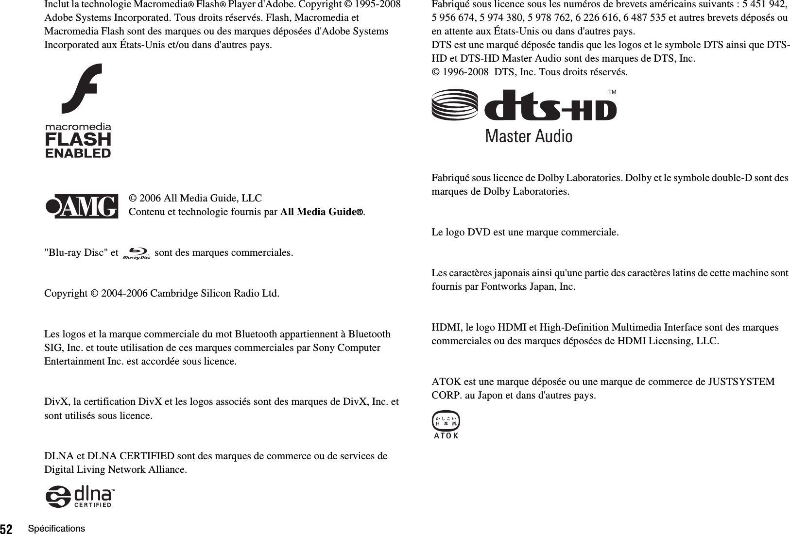 52 SpécificationsInclut la technologie Macromedia® Flash® Player d&apos;Adobe. Copyright © 1995-2008 Adobe Systems Incorporated. Tous droits réservés. Flash, Macromedia et Macromedia Flash sont des marques ou des marques déposées d&apos;Adobe Systems Incorporated aux États-Unis et/ou dans d&apos;autres pays.© 2006 All Media Guide, LLCContenu et technologie fournis par All Media Guide®.&quot;Blu-ray Disc&quot; et   sont des marques commerciales.Copyright © 2004-2006 Cambridge Silicon Radio Ltd.Les logos et la marque commerciale du mot Bluetooth appartiennent à Bluetooth SIG, Inc. et toute utilisation de ces marques commerciales par Sony Computer Entertainment Inc. est accordée sous licence.DivX, la certification DivX et les logos associés sont des marques de DivX, Inc. et sont utilisés sous licence.DLNA et DLNA CERTIFIED sont des marques de commerce ou de services de Digital Living Network Alliance.Fabriqué sous licence sous les numéros de brevets américains suivants : 5 451 942, 5 956 674, 5 974 380, 5 978 762, 6 226 616, 6 487 535 et autres brevets déposés ou en attente aux États-Unis ou dans d&apos;autres pays.DTS est une marqué déposée tandis que les logos et le symbole DTS ainsi que DTS-HD et DTS-HD Master Audio sont des marques de DTS, Inc.© 1996-2008  DTS, Inc. Tous droits réservés.Fabriqué sous licence de Dolby Laboratories. Dolby et le symbole double-D sont des marques de Dolby Laboratories.Le logo DVD est une marque commerciale.Les caractères japonais ainsi qu&apos;une partie des caractères latins de cette machine sont fournis par Fontworks Japan, Inc.HDMI, le logo HDMI et High-Definition Multimedia Interface sont des marques commerciales ou des marques déposées de HDMI Licensing, LLC.ATOK est une marque déposée ou une marque de commerce de JUSTSYSTEM CORP. au Japon et dans d&apos;autres pays.