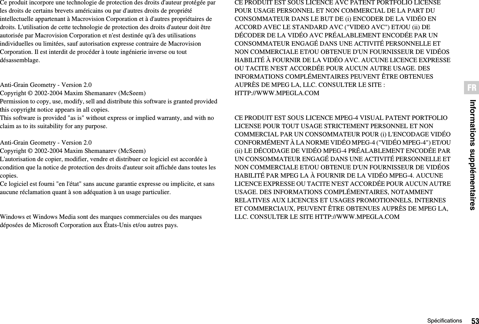 53SpécificationsInformations supplémentairesFRCe produit incorpore une technologie de protection des droits d&apos;auteur protégée par les droits de certains brevets américains ou par d&apos;autres droits de propriété intellectuelle appartenant à Macrovision Corporation et à d&apos;autres propriétaires de droits. L&apos;utilisation de cette technologie de protection des droits d&apos;auteur doit être autorisée par Macrovision Corporation et n&apos;est destinée qu&apos;à des utilisations individuelles ou limitées, sauf autorisation expresse contraire de Macrovision Corporation. Il est interdit de procéder à toute ingénierie inverse ou tout désassemblage.Anti-Grain Geometry - Version 2.0Copyright © 2002-2004 Maxim Shemanarev (McSeem)Permission to copy, use, modify, sell and distribute this software is granted providedthis copyright notice appears in all copies.This software is provided &quot;as is&quot; without express or implied warranty, and with noclaim as to its suitability for any purpose.Anti-Grain Geometry - Version 2.0Copyright © 2002-2004 Maxim Shemanarev (McSeem)L&apos;autorisation de copier, modifier, vendre et distribuer ce logiciel est accordée à condition que la notice de protection des droits d&apos;auteur soit affichée dans toutes les copies.Ce logiciel est fourni &quot;en l&apos;état&quot; sans aucune garantie expresse ou implicite, et sans aucune réclamation quant à son adéquation à un usage particulier.Windows et Windows Media sont des marques commerciales ou des marques déposées de Microsoft Corporation aux États-Unis et/ou autres pays.CE PRODUIT EST SOUS LICENCE AVC PATENT PORTFOLIO LICENSE POUR USAGE PERSONNEL ET NON COMMERCIAL DE LA PART DU CONSOMMATEUR DANS LE BUT DE (i) ENCODER DE LA VIDÉO EN ACCORD AVEC LE STANDARD AVC (&quot;VIDEO AVC&quot;) ET/OU (ii) DE DÉCODER DE LA VIDÉO AVC PRÉALABLEMENT ENCODÉE PAR UN CONSOMMATEUR ENGAGÉ DANS UNE ACTIVITÉ PERSONNELLE ET NON COMMERCIALE ET/OU OBTENUE D&apos;UN FOURNISSEUR DE VIDÉOS HABILITÉ À FOURNIR DE LA VIDÉO AVC. AUCUNE LICENCE EXPRESSE OU TACITE N&apos;EST ACCORDÉE POUR AUCUN AUTRE USAGE. DES INFORMATIONS COMPLÉMENTAIRES PEUVENT ÊTRE OBTENUES AUPRÈS DE MPEG LA, LLC. CONSULTER LE SITE :HTTP://WWW.MPEGLA.COMCE PRODUIT EST SOUS LICENCE MPEG-4 VISUAL PATENT PORTFOLIO LICENSE POUR TOUT USAGE STRICTEMENT PERSONNEL ET NON COMMERCIAL PAR UN CONSOMMATEUR POUR (i) L&apos;ENCODAGE VIDÉO CONFORMÉMENT À LA NORME VIDÉO MPEG-4 (&quot;VIDÉO MPEG-4&quot;) ET/OU (ii) LE DÉCODAGE DE VIDÉO MPEG-4 PRÉALABLEMENT ENCODÉE PAR UN CONSOMMATEUR ENGAGÉ DANS UNE ACTIVITÉ PERSONNELLE ET NON COMMERCIALE ET/OU OBTENUE D&apos;UN FOURNISSEUR DE VIDÉOS HABILITÉ PAR MPEG LA À FOURNIR DE LA VIDÉO MPEG-4. AUCUNE LICENCE EXPRESSE OU TACITE N&apos;EST ACCORDÉE POUR AUCUN AUTRE USAGE. DES INFORMATIONS COMPLÉMENTAIRES, NOTAMMENT RELATIVES AUX LICENCES ET USAGES PROMOTIONNELS, INTERNES ET COMMERCIAUX, PEUVENT ÊTRE OBTENUES AUPRÈS DE MPEG LA, LLC. CONSULTER LE SITE HTTP://WWW.MPEGLA.COM