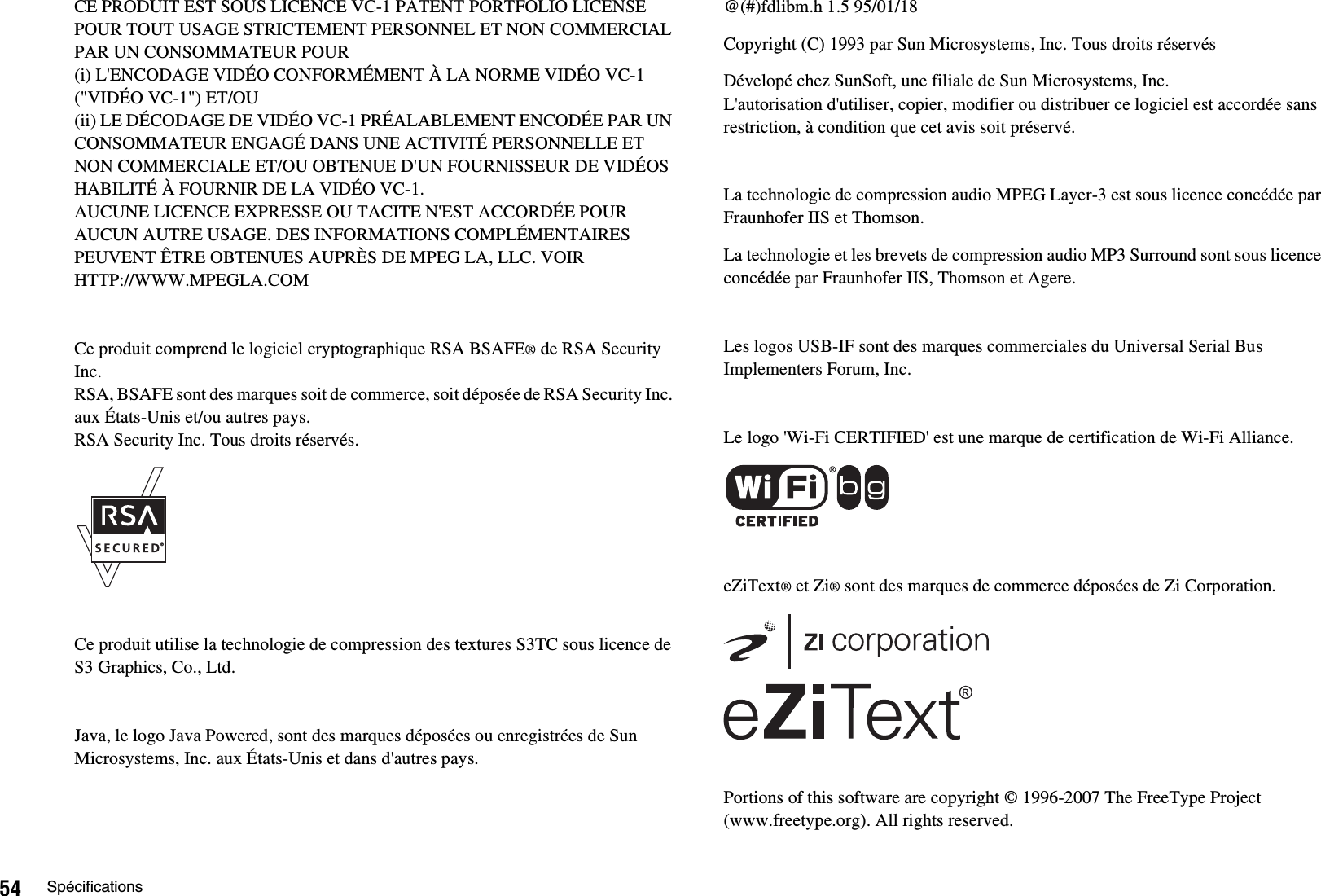 54 SpécificationsCE PRODUIT EST SOUS LICENCE VC-1 PATENT PORTFOLIO LICENSE POUR TOUT USAGE STRICTEMENT PERSONNEL ET NON COMMERCIAL PAR UN CONSOMMATEUR POUR(i) L&apos;ENCODAGE VIDÉO CONFORMÉMENT À LA NORME VIDÉO VC-1 (&quot;VIDÉO VC-1&quot;) ET/OU(ii) LE DÉCODAGE DE VIDÉO VC-1 PRÉALABLEMENT ENCODÉE PAR UN CONSOMMATEUR ENGAGÉ DANS UNE ACTIVITÉ PERSONNELLE ET NON COMMERCIALE ET/OU OBTENUE D&apos;UN FOURNISSEUR DE VIDÉOS HABILITÉ À FOURNIR DE LA VIDÉO VC-1.AUCUNE LICENCE EXPRESSE OU TACITE N&apos;EST ACCORDÉE POUR AUCUN AUTRE USAGE. DES INFORMATIONS COMPLÉMENTAIRES PEUVENT ÊTRE OBTENUES AUPRÈS DE MPEG LA, LLC. VOIR HTTP://WWW.MPEGLA.COMCe produit comprend le logiciel cryptographique RSA BSAFE® de RSA Security Inc.RSA, BSAFE sont des marques soit de commerce, soit déposée de RSA Security Inc. aux États-Unis et/ou autres pays. RSA Security Inc. Tous droits réservés.Ce produit utilise la technologie de compression des textures S3TC sous licence de S3 Graphics, Co., Ltd.Java, le logo Java Powered, sont des marques déposées ou enregistrées de Sun Microsystems, Inc. aux États-Unis et dans d&apos;autres pays.@(#)fdlibm.h 1.5 95/01/18Copyright (C) 1993 par Sun Microsystems, Inc. Tous droits réservésDévelopé chez SunSoft, une filiale de Sun Microsystems, Inc.L&apos;autorisation d&apos;utiliser, copier, modifier ou distribuer ce logiciel est accordée sans restriction, à condition que cet avis soit préservé.La technologie de compression audio MPEG Layer-3 est sous licence concédée par Fraunhofer IIS et Thomson.La technologie et les brevets de compression audio MP3 Surround sont sous licence concédée par Fraunhofer IIS, Thomson et Agere.Les logos USB-IF sont des marques commerciales du Universal Serial Bus Implementers Forum, Inc.Le logo &apos;Wi-Fi CERTIFIED&apos; est une marque de certification de Wi-Fi Alliance.eZiText® et Zi® sont des marques de commerce déposées de Zi Corporation.Portions of this software are copyright © 1996-2007 The FreeType Project (www.freetype.org). All rights reserved.