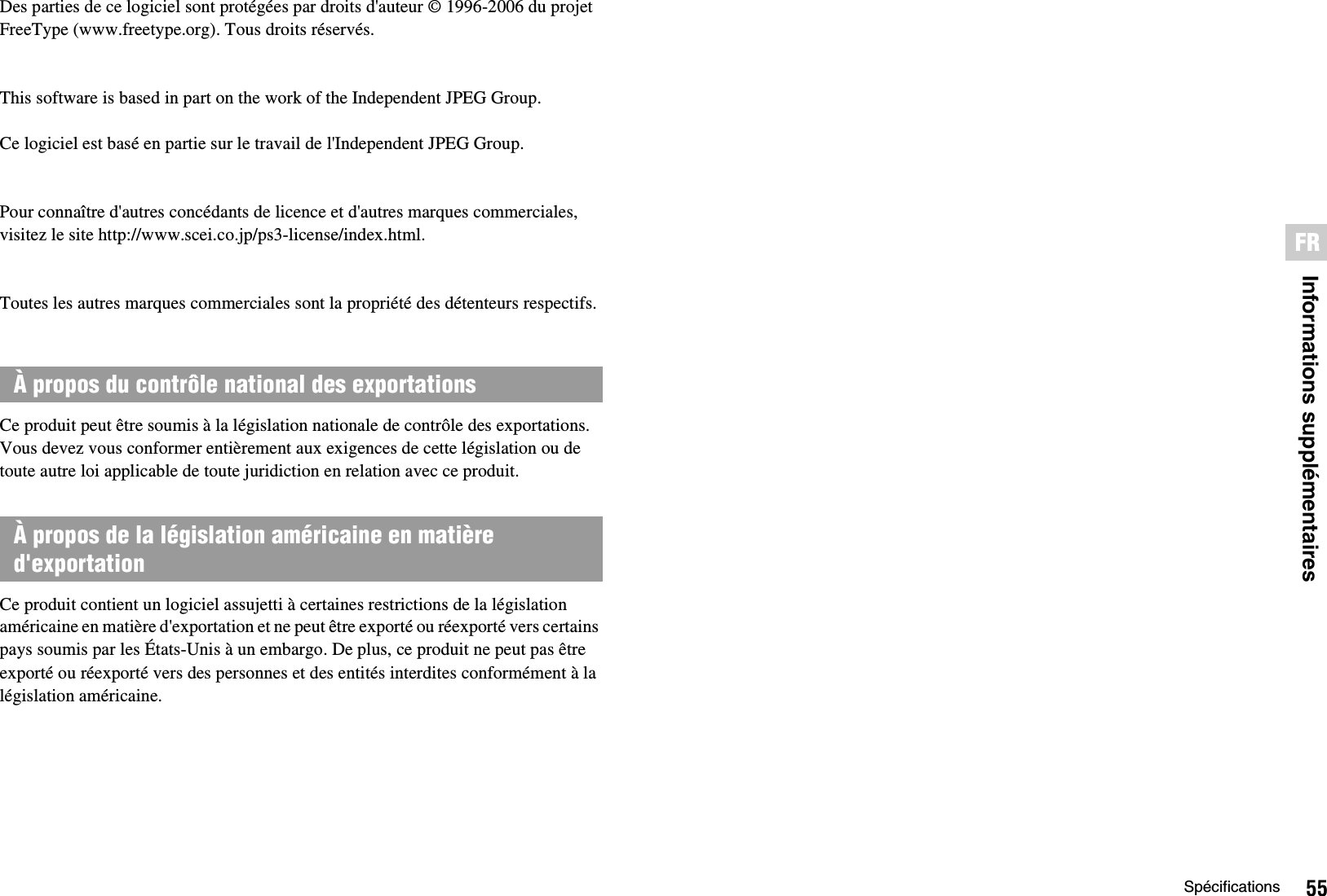 55SpécificationsInformations supplémentairesFRDes parties de ce logiciel sont protégées par droits d&apos;auteur © 1996-2006 du projet FreeType (www.freetype.org). Tous droits réservés.This software is based in part on the work of the Independent JPEG Group. Ce logiciel est basé en partie sur le travail de l&apos;Independent JPEG Group.Pour connaître d&apos;autres concédants de licence et d&apos;autres marques commerciales, visitez le site http://www.scei.co.jp/ps3-license/index.html.Toutes les autres marques commerciales sont la propriété des détenteurs respectifs.Ce produit peut être soumis à la législation nationale de contrôle des exportations. Vous devez vous conformer entièrement aux exigences de cette législation ou de toute autre loi applicable de toute juridiction en relation avec ce produit.Ce produit contient un logiciel assujetti à certaines restrictions de la législation américaine en matière d&apos;exportation et ne peut être exporté ou réexporté vers certains pays soumis par les États-Unis à un embargo. De plus, ce produit ne peut pas être exporté ou réexporté vers des personnes et des entités interdites conformément à la législation américaine.À propos du contrôle national des exportationsÀ propos de la législation américaine en matière d&apos;exportation