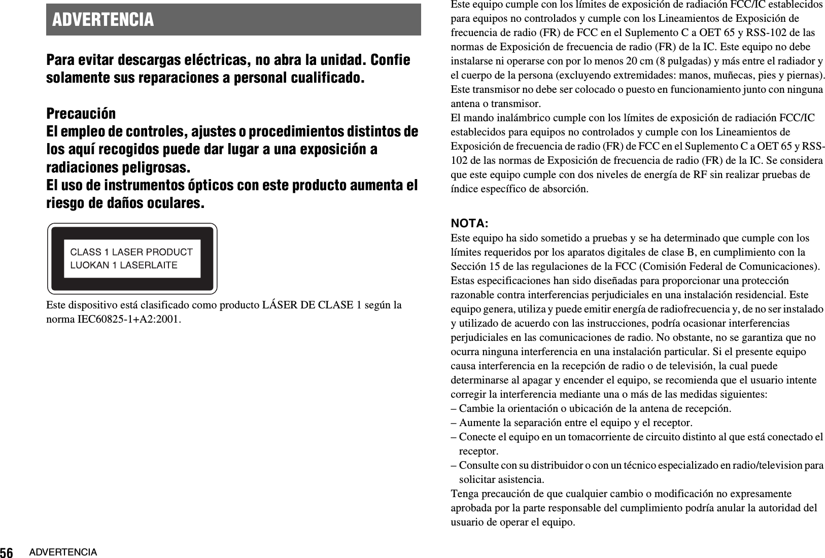 56 ADVERTENCIAPara evitar descargas eléctricas, no abra la unidad. Confie solamente sus reparaciones a personal cualificado.PrecauciónEl empleo de controles, ajustes o procedimientos distintos de los aquí recogidos puede dar lugar a una exposición a radiaciones peligrosas.El uso de instrumentos ópticos con este producto aumenta el riesgo de daños oculares.Este dispositivo está clasificado como producto LÁSER DE CLASE 1 según la norma IEC60825-1+A2:2001.Este equipo cumple con los límites de exposición de radiación FCC/IC establecidos para equipos no controlados y cumple con los Lineamientos de Exposición de frecuencia de radio (FR) de FCC en el Suplemento C a OET 65 y RSS-102 de las normas de Exposición de frecuencia de radio (FR) de la IC. Este equipo no debe instalarse ni operarse con por lo menos 20 cm (8 pulgadas) y más entre el radiador y el cuerpo de la persona (excluyendo extremidades: manos, muñecas, pies y piernas).Este transmisor no debe ser colocado o puesto en funcionamiento junto con ninguna antena o transmisor.El mando inalámbrico cumple con los límites de exposición de radiación FCC/IC establecidos para equipos no controlados y cumple con los Lineamientos de Exposición de frecuencia de radio (FR) de FCC en el Suplemento C a OET 65 y RSS-102 de las normas de Exposición de frecuencia de radio (FR) de la IC. Se considera que este equipo cumple con dos niveles de energía de RF sin realizar pruebas de índice específico de absorción.NOTA:Este equipo ha sido sometido a pruebas y se ha determinado que cumple con los límites requeridos por los aparatos digitales de clase B, en cumplimiento con la Sección 15 de las regulaciones de la FCC (Comisión Federal de Comunicaciones). Estas especificaciones han sido diseñadas para proporcionar una protección razonable contra interferencias perjudiciales en una instalación residencial. Este equipo genera, utiliza y puede emitir energía de radiofrecuencia y, de no ser instalado y utilizado de acuerdo con las instrucciones, podría ocasionar interferencias perjudiciales en las comunicaciones de radio. No obstante, no se garantiza que no ocurra ninguna interferencia en una instalación particular. Si el presente equipo causa interferencia en la recepción de radio o de televisión, la cual puede determinarse al apagar y encender el equipo, se recomienda que el usuario intente corregir la interferencia mediante una o más de las medidas siguientes:– Cambie la orientación o ubicación de la antena de recepción.– Aumente la separación entre el equipo y el receptor.– Conecte el equipo en un tomacorriente de circuito distinto al que está conectado el receptor.– Consulte con su distribuidor o con un técnico especializado en radio/television para solicitar asistencia.Tenga precaución de que cualquier cambio o modificación no expresamente aprobada por la parte responsable del cumplimiento podría anular la autoridad del usuario de operar el equipo.ADVERTENCIA