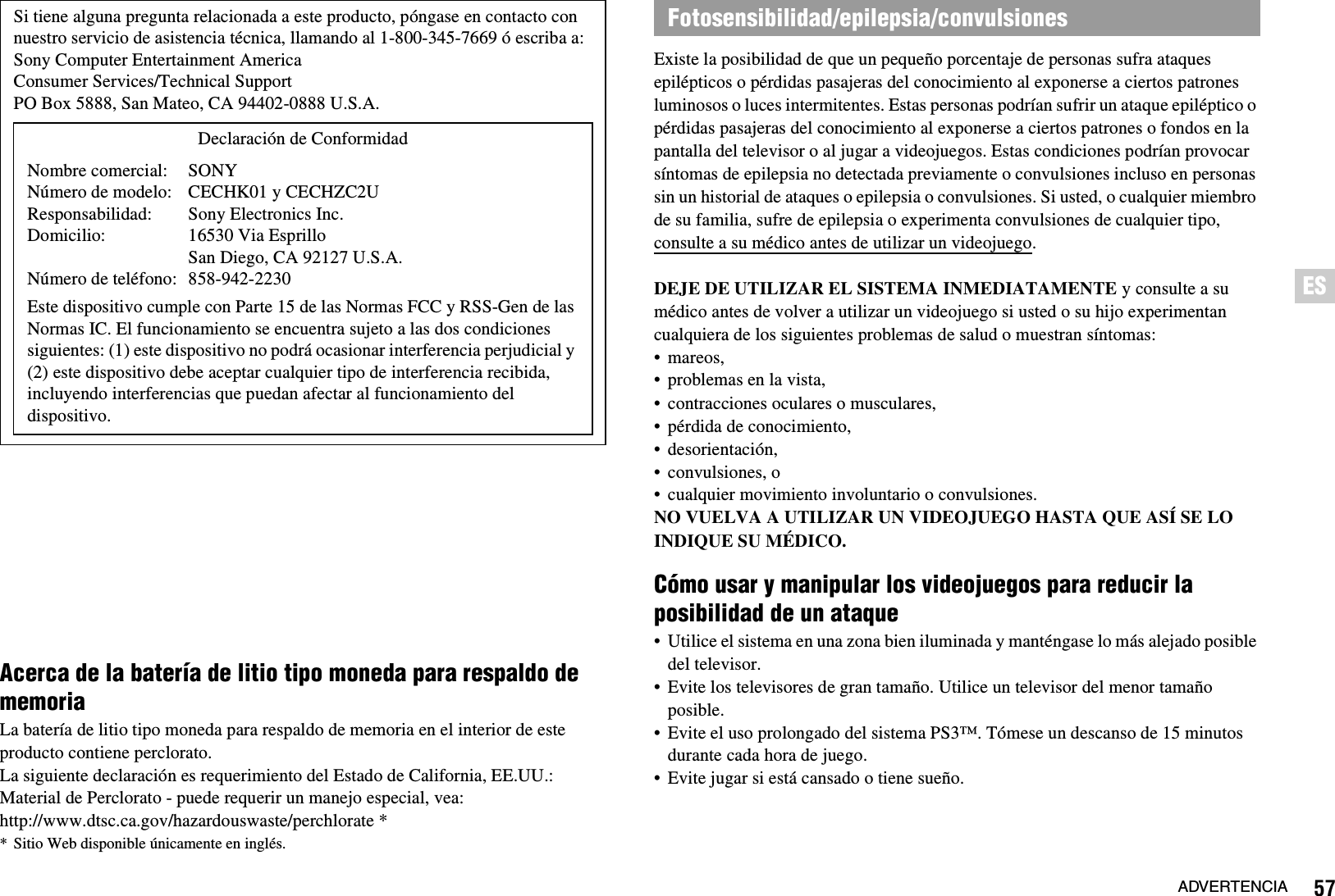 57ADVERTENCIAESAcerca de la batería de litio tipo moneda para respaldo de memoriaLa batería de litio tipo moneda para respaldo de memoria en el interior de este producto contiene perclorato.La siguiente declaración es requerimiento del Estado de California, EE.UU.:Material de Perclorato - puede requerir un manejo especial, vea: http://www.dtsc.ca.gov/hazardouswaste/perchlorate ** Sitio Web disponible únicamente en inglés.Existe la posibilidad de que un pequeño porcentaje de personas sufra ataques epilépticos o pérdidas pasajeras del conocimiento al exponerse a ciertos patrones luminosos o luces intermitentes. Estas personas podrían sufrir un ataque epiléptico o pérdidas pasajeras del conocimiento al exponerse a ciertos patrones o fondos en la pantalla del televisor o al jugar a videojuegos. Estas condiciones podrían provocar síntomas de epilepsia no detectada previamente o convulsiones incluso en personas sin un historial de ataques o epilepsia o convulsiones. Si usted, o cualquier miembro de su familia, sufre de epilepsia o experimenta convulsiones de cualquier tipo, consulte a su médico antes de utilizar un videojuego.DEJE DE UTILIZAR EL SISTEMA INMEDIATAMENTE y consulte a su médico antes de volver a utilizar un videojuego si usted o su hijo experimentan cualquiera de los siguientes problemas de salud o muestran síntomas:• mareos,• problemas en la vista,• contracciones oculares o musculares,• pérdida de conocimiento,• desorientación,• convulsiones, o• cualquier movimiento involuntario o convulsiones.NO VUELVA A UTILIZAR UN VIDEOJUEGO HASTA QUE ASÍ SE LO INDIQUE SU MÉDICO.Cómo usar y manipular los videojuegos para reducir la posibilidad de un ataque• Utilice el sistema en una zona bien iluminada y manténgase lo más alejado posible del televisor.• Evite los televisores de gran tamaño. Utilice un televisor del menor tamaño posible.• Evite el uso prolongado del sistema PS3™. Tómese un descanso de 15 minutos durante cada hora de juego.• Evite jugar si está cansado o tiene sueño.Si tiene alguna pregunta relacionada a este producto, póngase en contacto con nuestro servicio de asistencia técnica, llamando al 1-800-345-7669 ó escriba a:Sony Computer Entertainment AmericaConsumer Services/Technical SupportPO Box 5888, San Mateo, CA 94402-0888 U.S.A.Este dispositivo cumple con Parte 15 de las Normas FCC y RSS-Gen de las Normas IC. El funcionamiento se encuentra sujeto a las dos condiciones siguientes: (1) este dispositivo no podrá ocasionar interferencia perjudicial y (2) este dispositivo debe aceptar cualquier tipo de interferencia recibida, incluyendo interferencias que puedan afectar al funcionamiento del dispositivo.Declaración de ConformidadNombre comercial:Número de modelo:Responsabilidad:Domicilio:Número de teléfono:SONYCECHK01 y CECHZC2USony Electronics Inc.16530 Via Esprillo San Diego, CA 92127 U.S.A.858-942-2230Fotosensibilidad/epilepsia/convulsiones