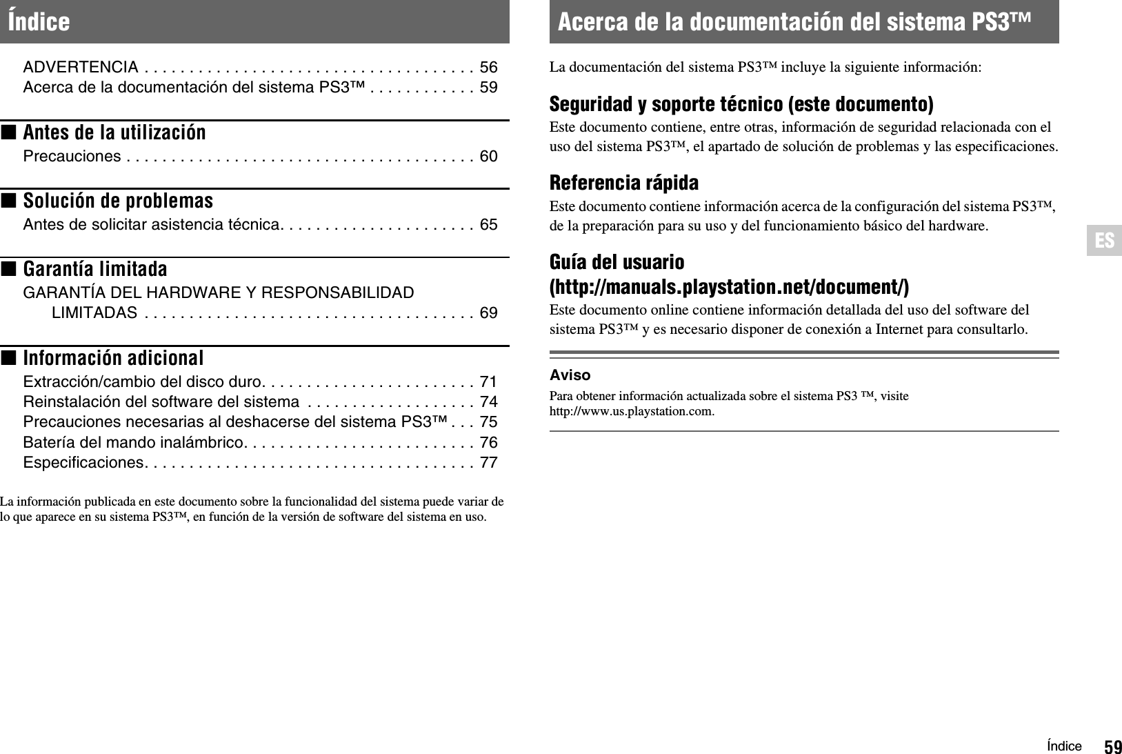 59ÍndiceESADVERTENCIA . . . . . . . . . . . . . . . . . . . . . . . . . . . . . . . . . . . . . 56Acerca de la documentación del sistema PS3™ . . . . . . . . . . . . 59xAntes de la utilizaciónPrecauciones . . . . . . . . . . . . . . . . . . . . . . . . . . . . . . . . . . . . . . . 60xSolución de problemasAntes de solicitar asistencia técnica. . . . . . . . . . . . . . . . . . . . . . 65xGarantía limitadaGARANTÍA DEL HARDWARE Y RESPONSABILIDAD LIMITADAS  . . . . . . . . . . . . . . . . . . . . . . . . . . . . . . . . . . . . . 69xInformación adicionalExtracción/cambio del disco duro. . . . . . . . . . . . . . . . . . . . . . . . 71Reinstalación del software del sistema  . . . . . . . . . . . . . . . . . . . 74Precauciones necesarias al deshacerse del sistema PS3™ . . . 75Batería del mando inalámbrico. . . . . . . . . . . . . . . . . . . . . . . . . . 76Especificaciones. . . . . . . . . . . . . . . . . . . . . . . . . . . . . . . . . . . . . 77La información publicada en este documento sobre la funcionalidad del sistema puede variar de lo que aparece en su sistema PS3™, en función de la versión de software del sistema en uso.La documentación del sistema PS3™ incluye la siguiente información:Seguridad y soporte técnico (este documento)Este documento contiene, entre otras, información de seguridad relacionada con el uso del sistema PS3™, el apartado de solución de problemas y las especificaciones.Referencia rápidaEste documento contiene información acerca de la configuración del sistema PS3™, de la preparación para su uso y del funcionamiento básico del hardware.Guía del usuario (http://manuals.playstation.net/document/)Este documento online contiene información detallada del uso del software del sistema PS3™ y es necesario disponer de conexión a Internet para consultarlo.AvisoPara obtener información actualizada sobre el sistema PS3 ™, visite http://www.us.playstation.com.Índice Acerca de la documentación del sistema PS3™