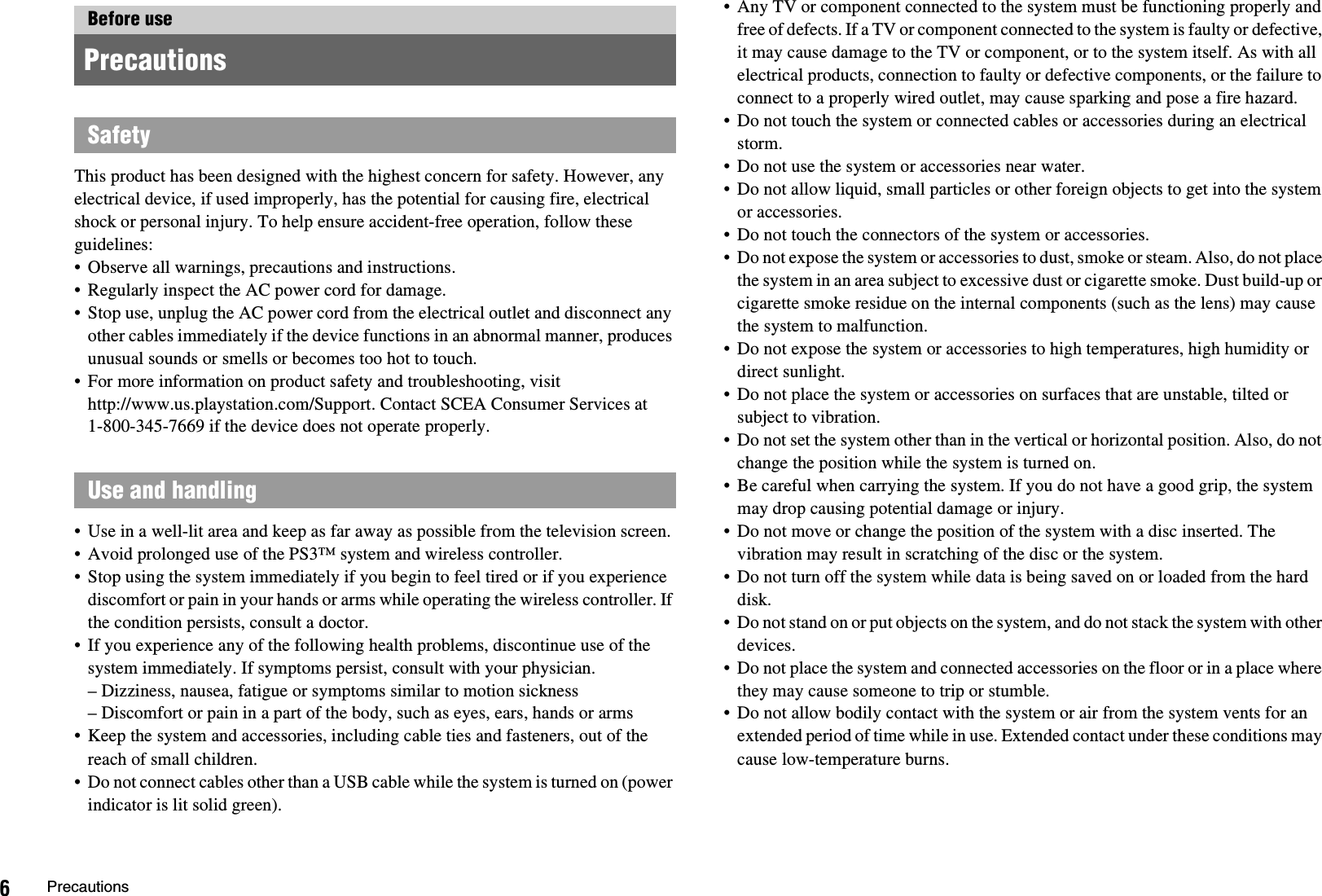 6PrecautionsThis product has been designed with the highest concern for safety. However, any electrical device, if used improperly, has the potential for causing fire, electrical shock or personal injury. To help ensure accident-free operation, follow these guidelines:• Observe all warnings, precautions and instructions.• Regularly inspect the AC power cord for damage.• Stop use, unplug the AC power cord from the electrical outlet and disconnect any other cables immediately if the device functions in an abnormal manner, produces unusual sounds or smells or becomes too hot to touch.• For more information on product safety and troubleshooting, visit http://www.us.playstation.com/Support. Contact SCEA Consumer Services at 1-800-345-7669 if the device does not operate properly.• Use in a well-lit area and keep as far away as possible from the television screen.• Avoid prolonged use of the PS3™ system and wireless controller.• Stop using the system immediately if you begin to feel tired or if you experience discomfort or pain in your hands or arms while operating the wireless controller. If the condition persists, consult a doctor.• If you experience any of the following health problems, discontinue use of the system immediately. If symptoms persist, consult with your physician.– Dizziness, nausea, fatigue or symptoms similar to motion sickness– Discomfort or pain in a part of the body, such as eyes, ears, hands or arms• Keep the system and accessories, including cable ties and fasteners, out of the reach of small children.• Do not connect cables other than a USB cable while the system is turned on (power indicator is lit solid green).• Any TV or component connected to the system must be functioning properly and free of defects. If a TV or component connected to the system is faulty or defective, it may cause damage to the TV or component, or to the system itself. As with all electrical products, connection to faulty or defective components, or the failure to connect to a properly wired outlet, may cause sparking and pose a fire hazard.• Do not touch the system or connected cables or accessories during an electrical storm.• Do not use the system or accessories near water.• Do not allow liquid, small particles or other foreign objects to get into the system or accessories.• Do not touch the connectors of the system or accessories.• Do not expose the system or accessories to dust, smoke or steam. Also, do not place the system in an area subject to excessive dust or cigarette smoke. Dust build-up or cigarette smoke residue on the internal components (such as the lens) may cause the system to malfunction.• Do not expose the system or accessories to high temperatures, high humidity or direct sunlight.• Do not place the system or accessories on surfaces that are unstable, tilted or subject to vibration.• Do not set the system other than in the vertical or horizontal position. Also, do not change the position while the system is turned on.• Be careful when carrying the system. If you do not have a good grip, the system may drop causing potential damage or injury.• Do not move or change the position of the system with a disc inserted. The vibration may result in scratching of the disc or the system.• Do not turn off the system while data is being saved on or loaded from the hard disk.• Do not stand on or put objects on the system, and do not stack the system with other devices. • Do not place the system and connected accessories on the floor or in a place where they may cause someone to trip or stumble.• Do not allow bodily contact with the system or air from the system vents for an extended period of time while in use. Extended contact under these conditions may cause low-temperature burns.Before use PrecautionsSafetyUse and handling