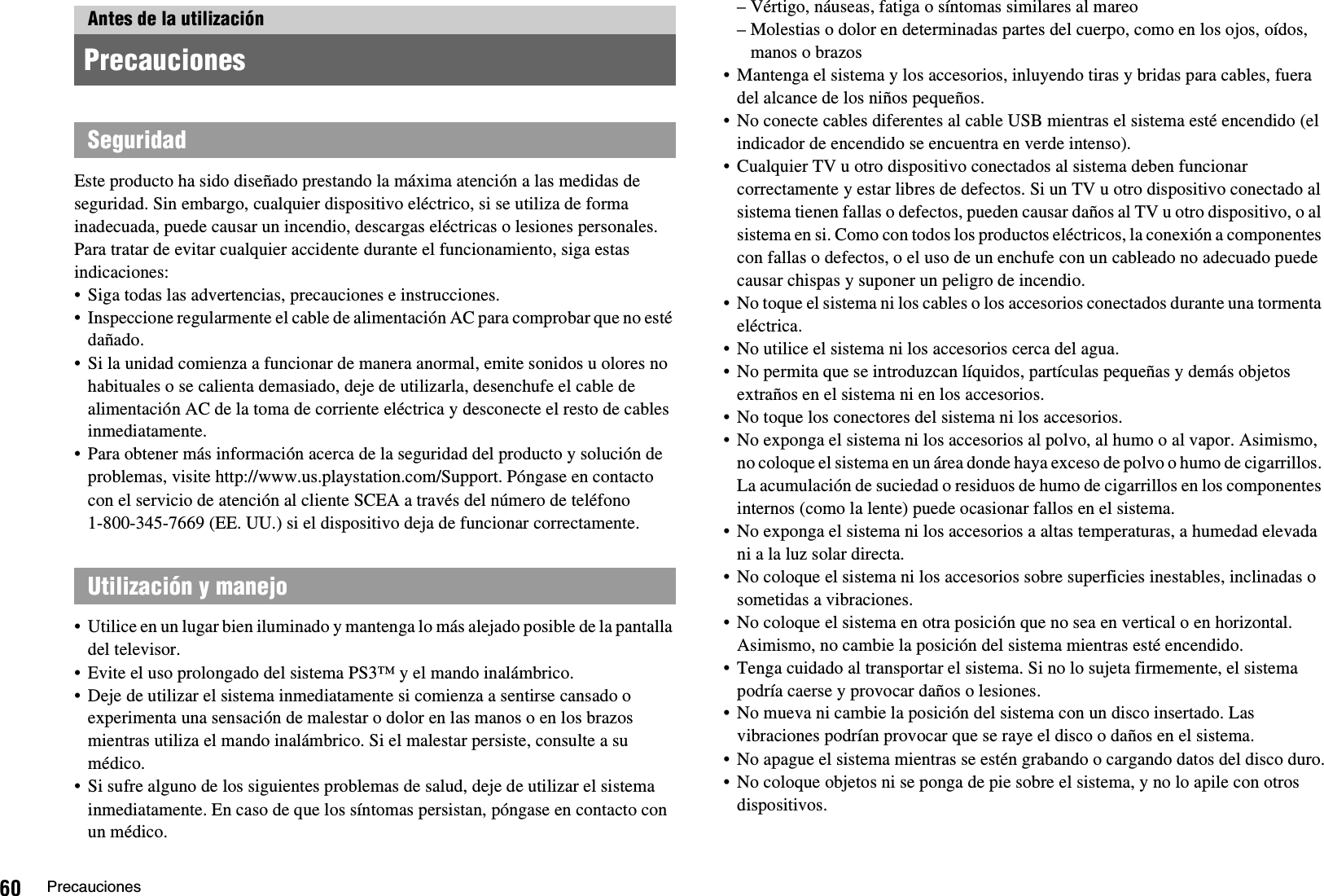 60 PrecaucionesEste producto ha sido diseñado prestando la máxima atención a las medidas de seguridad. Sin embargo, cualquier dispositivo eléctrico, si se utiliza de forma inadecuada, puede causar un incendio, descargas eléctricas o lesiones personales. Para tratar de evitar cualquier accidente durante el funcionamiento, siga estas indicaciones:• Siga todas las advertencias, precauciones e instrucciones.• Inspeccione regularmente el cable de alimentación AC para comprobar que no esté dañado.• Si la unidad comienza a funcionar de manera anormal, emite sonidos u olores no habituales o se calienta demasiado, deje de utilizarla, desenchufe el cable de alimentación AC de la toma de corriente eléctrica y desconecte el resto de cables inmediatamente.• Para obtener más información acerca de la seguridad del producto y solución de problemas, visite http://www.us.playstation.com/Support. Póngase en contacto con el servicio de atención al cliente SCEA a través del número de teléfono 1-800-345-7669 (EE. UU.) si el dispositivo deja de funcionar correctamente.• Utilice en un lugar bien iluminado y mantenga lo más alejado posible de la pantalla del televisor.• Evite el uso prolongado del sistema PS3™ y el mando inalámbrico.• Deje de utilizar el sistema inmediatamente si comienza a sentirse cansado o experimenta una sensación de malestar o dolor en las manos o en los brazos mientras utiliza el mando inalámbrico. Si el malestar persiste, consulte a su médico.• Si sufre alguno de los siguientes problemas de salud, deje de utilizar el sistema inmediatamente. En caso de que los síntomas persistan, póngase en contacto con un médico.– Vértigo, náuseas, fatiga o síntomas similares al mareo– Molestias o dolor en determinadas partes del cuerpo, como en los ojos, oídos, manos o brazos• Mantenga el sistema y los accesorios, inluyendo tiras y bridas para cables, fuera del alcance de los niños pequeños.• No conecte cables diferentes al cable USB mientras el sistema esté encendido (el indicador de encendido se encuentra en verde intenso).• Cualquier TV u otro dispositivo conectados al sistema deben funcionar correctamente y estar libres de defectos. Si un TV u otro dispositivo conectado al sistema tienen fallas o defectos, pueden causar daños al TV u otro dispositivo, o al sistema en si. Como con todos los productos eléctricos, la conexión a componentes con fallas o defectos, o el uso de un enchufe con un cableado no adecuado puede causar chispas y suponer un peligro de incendio.• No toque el sistema ni los cables o los accesorios conectados durante una tormenta eléctrica.• No utilice el sistema ni los accesorios cerca del agua.• No permita que se introduzcan líquidos, partículas pequeñas y demás objetos extraños en el sistema ni en los accesorios.• No toque los conectores del sistema ni los accesorios.• No exponga el sistema ni los accesorios al polvo, al humo o al vapor. Asimismo, no coloque el sistema en un área donde haya exceso de polvo o humo de cigarrillos. La acumulación de suciedad o residuos de humo de cigarrillos en los componentes internos (como la lente) puede ocasionar fallos en el sistema.• No exponga el sistema ni los accesorios a altas temperaturas, a humedad elevada ni a la luz solar directa.• No coloque el sistema ni los accesorios sobre superficies inestables, inclinadas o sometidas a vibraciones.• No coloque el sistema en otra posición que no sea en vertical o en horizontal. Asimismo, no cambie la posición del sistema mientras esté encendido.• Tenga cuidado al transportar el sistema. Si no lo sujeta firmemente, el sistema podría caerse y provocar daños o lesiones.• No mueva ni cambie la posición del sistema con un disco insertado. Las vibraciones podrían provocar que se raye el disco o daños en el sistema.• No apague el sistema mientras se estén grabando o cargando datos del disco duro.• No coloque objetos ni se ponga de pie sobre el sistema, y no lo apile con otros dispositivos. Antes de la utilizaciónPrecaucionesSeguridadUtilización y manejo