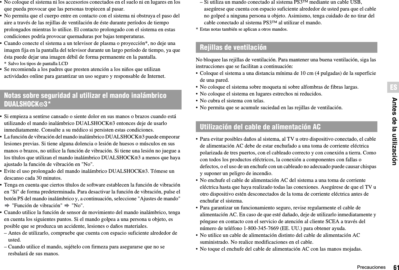 61PrecaucionesESAntes de la utilización• No coloque el sistema ni los accesorios conectados en el suelo ni en lugares en los que pueda provocar que las personas tropiecen al pasar.• No permita que el cuerpo entre en contacto con el sistema ni obstruya el paso del aire a través de las rejillas de ventilación de éste durante períodos de tiempo prolongados mientras lo utilice. El contacto prolongado con el sistema en estas condiciones podría provocar quemaduras por bajas temperaturas.• Cuando conecte el sistema a un televisor de plasma o proyección*, no deje una imagen fija en la pantalla del televisor durante un largo período de tiempo, ya que ésta puede dejar una imagen débil de forma permanente en la pantalla.* Salvo los tipos de pantalla LCD• Se recomienda a los padres que presten atención a los niños que utilizan actividades online para garantizar un uso seguro y responsable de Internet.• Si empieza a sentirse cansado o siente dolor en sus manos o brazos cuando está utilizando el mando inalámbrico DUALSHOCK®3 entonces deje de usarlo inmediatamente. Consulte a su médico si persisten estas condiciones.• La función de vibración del mando inalámbrico DUALSHOCK®3 puede empeorar  lesiones previas. Si tiene alguna dolencia o lesión de huesos o músculos en sus manos o brazos, no utilice la función de vibración. Si tiene una lesión no juegue a los títulos que utilizan el mando inalámbrico DUALSHOCK®3 a menos que haya ajustado la función de vibración en &quot;No&quot;.• Evite el uso prolongado del mando inalámbrico DUALSHOCK®3. Tómese un descanso cada 30 minutos.• Tenga en cuenta que ciertos títulos de software establecen la función de vibración en &quot;Sí&quot; de forma predeterminada. Para desactivar la función de vibración, pulse el botón PS del mando inalámbrico y, a continuación, seleccione &quot;Ajustes de mando&quot;  &quot;Función de vibración&quot;   &quot;No&quot;.• Cuando utilice la función de sensor de movimiento del mando inalámbrico, tenga en cuenta los siguientes puntos. Si el mando golpea a una persona u objeto, es posible que se produzca un accidente, lesiones o daños materiales.– Antes de utilizarlo, compruebe que cuenta con espacio suficiente alrededor de usted.– Cuando utilice el mando, sujételo con firmeza para asegurarse que no se resbalará de sus manos.– Si utiliza un mando conectado al sistema PS3™ mediante un cable USB, asegúrese que cuenta con espacio suficiente alrededor de usted para que el cable no golpeé a ninguna persona u objeto. Asimismo, tenga cuidado de no tirar del cable conectado al sistema PS3™ al utilizar el mando.* Estas notas también se aplican a otros mandos.No bloquee las rejillas de ventilación. Para mantener una buena ventilación, siga las instrucciones que se facilitan a continuación:• Coloque el sistema a una distancia mínima de 10 cm (4 pulgadas) de la superficie de una pared.• No coloque el sistema sobre moqueta ni sobre alfombras de fibras largas.• No coloque el sistema en lugares estrechos ni reducidos.• No cubra el sistema con telas.• No permita que se acumule suciedad en las rejillas de ventilación.• Para evitar posibles daños al sistema, al TV u otro dispositivo conectado, el cable de alimentación AC debe de estar enchufado a una toma de corriente eléctrica polarizada de tres puertos, con el cableado correcto y con conexión a tierra. Como con todos los productos eléctricos, la conexión a componentes con fallas o defectos, o el uso de un enchufe con un cableado no adecuado puede causar chispas y suponer un peligro de incendio.• No enchufe el cable de alimentación AC del sistema a una toma de corriente eléctrica hasta que haya realizado todas las conexiones. Asegúrese de que el TV u otro dispositivo estén desconectados de la toma de corriente eléctrica antes de enchufar el sistema.• Para garantizar un funcionamiento seguro, revise regularmente el cable de alimentación AC. En caso de que esté dañado, deje de utilizarlo inmediatamente y póngase en contacto con el servicio de atención al cliente SCEA a través del número de teléfono 1-800-345-7669 (EE. UU.) para obtener ayuda.• No utilice un cable de alimentación distinto del cable de alimentación AC suministrado. No realice modificaciones en el cable.• No toque el enchufe del cable de alimentación AC con las manos mojadas.Notas sobre seguridad al utilizar el mando inalámbrico DUALSHOCK®3*Rejillas de ventilaciónUtilización del cable de alimentación AC