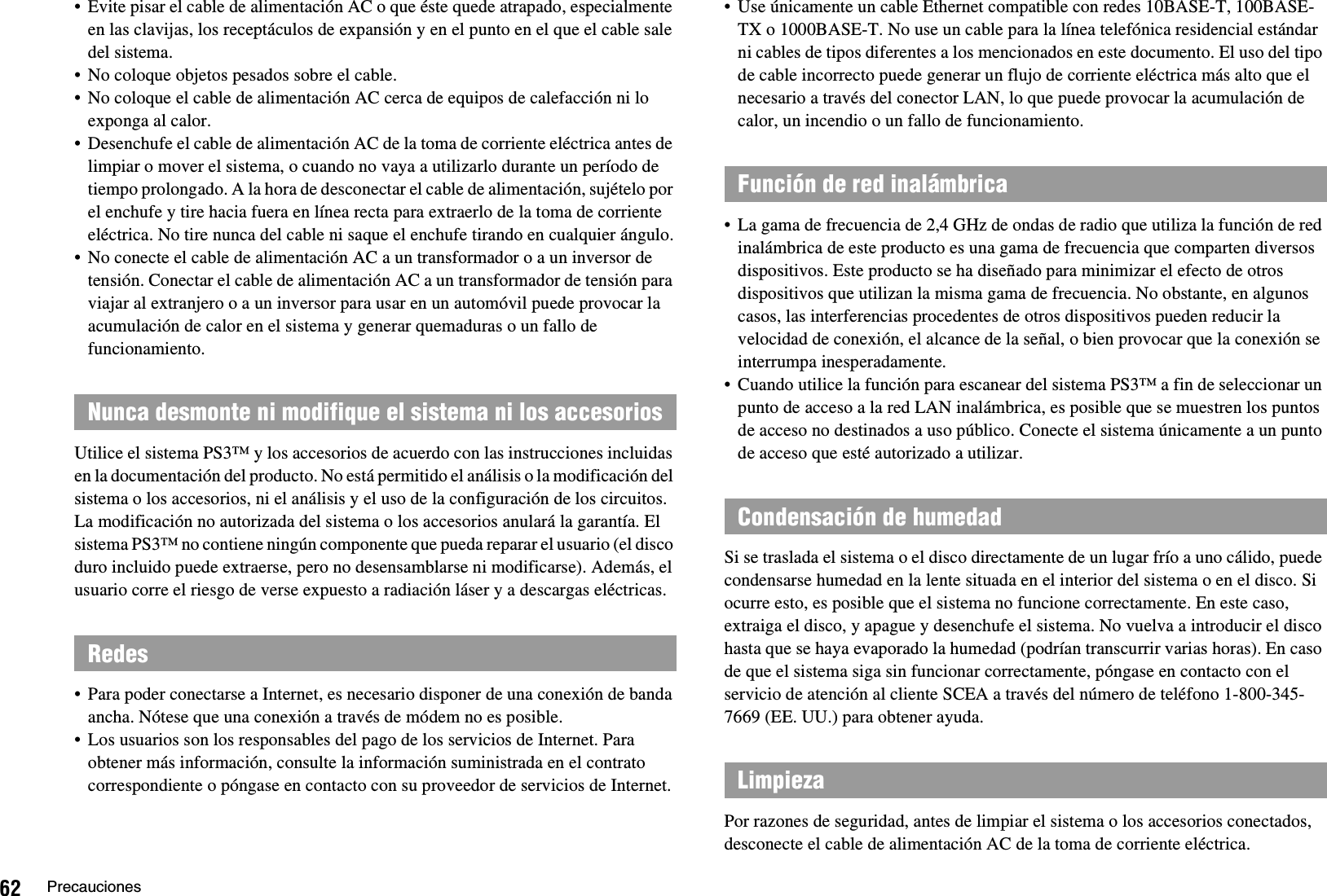 62 Precauciones• Evite pisar el cable de alimentación AC o que éste quede atrapado, especialmente en las clavijas, los receptáculos de expansión y en el punto en el que el cable sale del sistema.• No coloque objetos pesados sobre el cable.• No coloque el cable de alimentación AC cerca de equipos de calefacción ni lo exponga al calor.• Desenchufe el cable de alimentación AC de la toma de corriente eléctrica antes de limpiar o mover el sistema, o cuando no vaya a utilizarlo durante un período de tiempo prolongado. A la hora de desconectar el cable de alimentación, sujételo por el enchufe y tire hacia fuera en línea recta para extraerlo de la toma de corriente eléctrica. No tire nunca del cable ni saque el enchufe tirando en cualquier ángulo.• No conecte el cable de alimentación AC a un transformador o a un inversor de tensión. Conectar el cable de alimentación AC a un transformador de tensión para viajar al extranjero o a un inversor para usar en un automóvil puede provocar la acumulación de calor en el sistema y generar quemaduras o un fallo de funcionamiento.Utilice el sistema PS3™ y los accesorios de acuerdo con las instrucciones incluidas en la documentación del producto. No está permitido el análisis o la modificación del sistema o los accesorios, ni el análisis y el uso de la configuración de los circuitos. La modificación no autorizada del sistema o los accesorios anulará la garantía. El sistema PS3™ no contiene ningún componente que pueda reparar el usuario (el disco duro incluido puede extraerse, pero no desensamblarse ni modificarse). Además, el usuario corre el riesgo de verse expuesto a radiación láser y a descargas eléctricas.• Para poder conectarse a Internet, es necesario disponer de una conexión de banda ancha. Nótese que una conexión a través de módem no es posible.• Los usuarios son los responsables del pago de los servicios de Internet. Para obtener más información, consulte la información suministrada en el contrato correspondiente o póngase en contacto con su proveedor de servicios de Internet.• Use únicamente un cable Ethernet compatible con redes 10BASE-T, 100BASE-TX o 1000BASE-T. No use un cable para la línea telefónica residencial estándar ni cables de tipos diferentes a los mencionados en este documento. El uso del tipo de cable incorrecto puede generar un flujo de corriente eléctrica más alto que el necesario a través del conector LAN, lo que puede provocar la acumulación de calor, un incendio o un fallo de funcionamiento.• La gama de frecuencia de 2,4 GHz de ondas de radio que utiliza la función de red inalámbrica de este producto es una gama de frecuencia que comparten diversos dispositivos. Este producto se ha diseñado para minimizar el efecto de otros dispositivos que utilizan la misma gama de frecuencia. No obstante, en algunos casos, las interferencias procedentes de otros dispositivos pueden reducir la velocidad de conexión, el alcance de la señal, o bien provocar que la conexión se interrumpa inesperadamente.• Cuando utilice la función para escanear del sistema PS3™ a fin de seleccionar un punto de acceso a la red LAN inalámbrica, es posible que se muestren los puntos de acceso no destinados a uso público. Conecte el sistema únicamente a un punto de acceso que esté autorizado a utilizar.Si se traslada el sistema o el disco directamente de un lugar frío a uno cálido, puede condensarse humedad en la lente situada en el interior del sistema o en el disco. Si ocurre esto, es posible que el sistema no funcione correctamente. En este caso, extraiga el disco, y apague y desenchufe el sistema. No vuelva a introducir el disco hasta que se haya evaporado la humedad (podrían transcurrir varias horas). En caso de que el sistema siga sin funcionar correctamente, póngase en contacto con el servicio de atención al cliente SCEA a través del número de teléfono 1-800-345-7669 (EE. UU.) para obtener ayuda.Por razones de seguridad, antes de limpiar el sistema o los accesorios conectados, desconecte el cable de alimentación AC de la toma de corriente eléctrica.Nunca desmonte ni modifique el sistema ni los accesoriosRedesFunción de red inalámbricaCondensación de humedadLimpieza