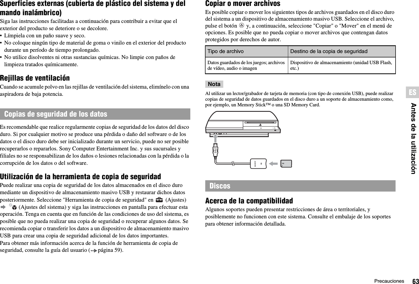 63PrecaucionesESAntes de la utilizaciónSuperficies externas (cubierta de plástico del sistema y del mando inalámbrico)Siga las instrucciones facilitadas a continuación para contribuir a evitar que el exterior del producto se deteriore o se decolore.• Límpiela con un paño suave y seco.• No coloque ningún tipo de material de goma o vinilo en el exterior del producto durante un período de tiempo prolongado.• No utilice disolventes ni otras sustancias químicas. No limpie con paños de limpieza tratados químicamente.Rejillas de ventilaciónCuando se acumule polvo en las rejillas de ventilación del sistema, elimínelo con una aspiradora de baja potencia.Es recomendable que realice regularmente copias de seguridad de los datos del disco duro. Si por cualquier motivo se produce una pérdida o daño del software o de los datos o el disco duro debe ser inicializado durante un servicio, puede no ser posible recuperarlos o repararlos. Sony Computer Entertainment Inc. y sus sucursales y filiales no se responsabilizan de los daños o lesiones relacionadas con la pérdida o la corrupción de los datos o del software.Utilización de la herramienta de copia de seguridadPuede realizar una copia de seguridad de los datos almacenados en el disco duro mediante un dispositivo de almacenamiento masivo USB y restaurar dichos datos posteriormente. Seleccione &quot;Herramienta de copia de seguridad&quot; en   (Ajustes)    (Ajustes del sistema) y siga las instrucciones en pantalla para efectuar esta operación. Tenga en cuenta que en función de las condiciones de uso del sistema, es posible que no pueda realizar una copia de seguridad o recuperar algunos datos. Se recomienda copiar o transferir los datos a un dispositivo de almacenamiento masivo USB para crear una copia de seguridad adicional de los datos importantes.Para obtener más información acerca de la función de herramienta de copia de seguridad, consulte la guía del usuario ( página 59).Copiar o mover archivosEs posible copiar o mover los siguientes tipos de archivos guardados en el disco duro del sistema a un dispositivo de almacenamiento masivo USB. Seleccione el archivo, pulse el botón   y, a continuación, seleccione &quot;Copiar&quot; o &quot;Mover&quot; en el menú de opciones. Es posible que no pueda copiar o mover archivos que contengan datos protegidos por derechos de autor.NotaAl utilizar un lector/grabador de tarjeta de memoria (con tipo de conexión USB), puede realizar copias de seguridad de datos guardados en el disco duro a un soporte de almacenamiento como, por ejemplo, un Memory Stick™ o una SD Memory Card.Acerca de la compatibilidadAlgunos soportes pueden presentar restricciones de área o territoriales, y posiblemente no funcionen con este sistema. Consulte el embalaje de los soportes para obtener información detallada.Copias de seguridad de los datosTipo de archivo Destino de la copia de seguridadDatos guardados de los juegos; archivos de vídeo, audio o imagenDispositivo de almacenamiento (unidad USB Flash, etc.)Discos