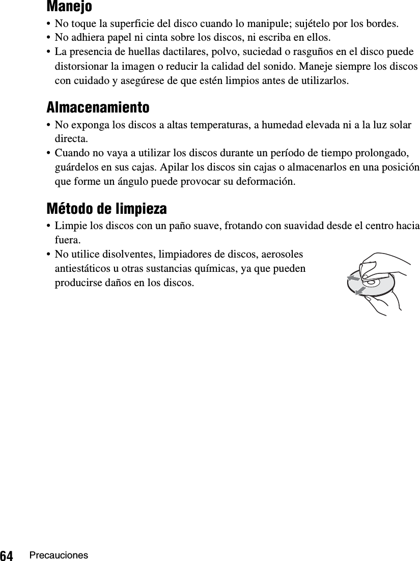 64 PrecaucionesManejo• No toque la superficie del disco cuando lo manipule; sujételo por los bordes.• No adhiera papel ni cinta sobre los discos, ni escriba en ellos.• La presencia de huellas dactilares, polvo, suciedad o rasguños en el disco puede distorsionar la imagen o reducir la calidad del sonido. Maneje siempre los discos con cuidado y asegúrese de que estén limpios antes de utilizarlos.Almacenamiento• No exponga los discos a altas temperaturas, a humedad elevada ni a la luz solar directa.• Cuando no vaya a utilizar los discos durante un período de tiempo prolongado, guárdelos en sus cajas. Apilar los discos sin cajas o almacenarlos en una posición que forme un ángulo puede provocar su deformación.Método de limpieza• Limpie los discos con un paño suave, frotando con suavidad desde el centro hacia fuera.• No utilice disolventes, limpiadores de discos, aerosoles antiestáticos u otras sustancias químicas, ya que pueden producirse daños en los discos.