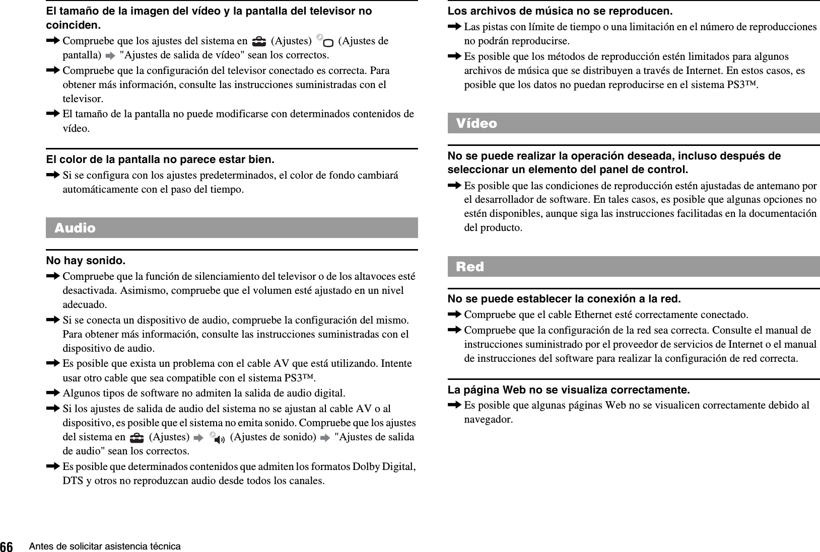 66 Antes de solicitar asistencia técnicaEl tamaño de la imagen del vídeo y la pantalla del televisor no coinciden.,Compruebe que los ajustes del sistema en   (Ajustes)   (Ajustes de pantalla)   &quot;Ajustes de salida de vídeo&quot; sean los correctos.,Compruebe que la configuración del televisor conectado es correcta. Para obtener más información, consulte las instrucciones suministradas con el televisor.,El tamaño de la pantalla no puede modificarse con determinados contenidos de vídeo.El color de la pantalla no parece estar bien.,Si se configura con los ajustes predeterminados, el color de fondo cambiará automáticamente con el paso del tiempo.No hay sonido.,Compruebe que la función de silenciamiento del televisor o de los altavoces esté desactivada. Asimismo, compruebe que el volumen esté ajustado en un nivel adecuado.,Si se conecta un dispositivo de audio, compruebe la configuración del mismo. Para obtener más información, consulte las instrucciones suministradas con el dispositivo de audio.,Es posible que exista un problema con el cable AV que está utilizando. Intente usar otro cable que sea compatible con el sistema PS3™.,Algunos tipos de software no admiten la salida de audio digital.,Si los ajustes de salida de audio del sistema no se ajustan al cable AV o al dispositivo, es posible que el sistema no emita sonido. Compruebe que los ajustes del sistema en   (Ajustes)     (Ajustes de sonido)   &quot;Ajustes de salida de audio&quot; sean los correctos.,Es posible que determinados contenidos que admiten los formatos Dolby Digital, DTS y otros no reproduzcan audio desde todos los canales.Los archivos de música no se reproducen.,Las pistas con límite de tiempo o una limitación en el número de reproducciones no podrán reproducirse.,Es posible que los métodos de reproducción estén limitados para algunos archivos de música que se distribuyen a través de Internet. En estos casos, es posible que los datos no puedan reproducirse en el sistema PS3™.No se puede realizar la operación deseada, incluso después de seleccionar un elemento del panel de control.,Es posible que las condiciones de reproducción estén ajustadas de antemano por el desarrollador de software. En tales casos, es posible que algunas opciones no estén disponibles, aunque siga las instrucciones facilitadas en la documentación del producto.No se puede establecer la conexión a la red.,Compruebe que el cable Ethernet esté correctamente conectado.,Compruebe que la configuración de la red sea correcta. Consulte el manual de instrucciones suministrado por el proveedor de servicios de Internet o el manual de instrucciones del software para realizar la configuración de red correcta.La página Web no se visualiza correctamente.,Es posible que algunas páginas Web no se visualicen correctamente debido al navegador.AudioVídeoRed