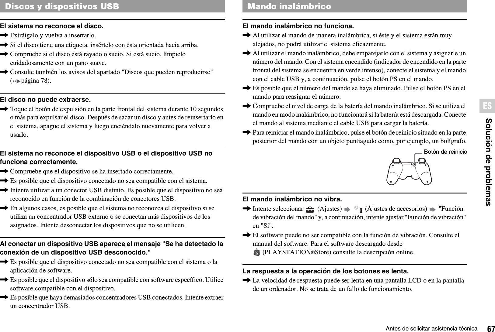 67Antes de solicitar asistencia técnicaSolución de problemasESEl sistema no reconoce el disco.,Extráigalo y vuelva a insertarlo.,Si el disco tiene una etiqueta, insértelo con ésta orientada hacia arriba.,Compruebe si el disco está rayado o sucio. Si está sucio, límpielo cuidadosamente con un paño suave.,Consulte también los avisos del apartado &quot;Discos que pueden reproducirse&quot; ( página 78).El disco no puede extraerse.,Toque el botón de expulsión en la parte frontal del sistema durante 10 segundos o más para expulsar el disco. Después de sacar un disco y antes de reinsertarlo en el sistema, apague el sistema y luego enciéndalo nuevamente para volver a usarlo.El sistema no reconoce el dispositivo USB o el dispositivo USB no funciona correctamente.,Compruebe que el dispositivo se ha insertado correctamente.,Es posible que el dispositivo conectado no sea compatible con el sistema.,Intente utilizar a un conector USB distinto. Es posible que el dispositivo no sea reconocido en función de la combinación de conectores USB.,En algunos casos, es posible que el sistema no reconozca el dispositivo si se utiliza un concentrador USB externo o se conectan más dispositivos de los asignados. Intente desconectar los dispositivos que no se utilicen.Al conectar un dispositivo USB aparece el mensaje &quot;Se ha detectado la conexión de un dispositivo USB desconocido.&quot;,Es posible que el dispositivo conectado no sea compatible con el sistema o la aplicación de software.,Es posible que el dispositivo sólo sea compatible con software específico. Utilice software compatible con el dispositivo.,Es posible que haya demasiados concentradores USB conectados. Intente extraer un concentrador USB.El mando inalámbrico no funciona.,Al utilizar el mando de manera inalámbrica, si éste y el sistema están muy alejados, no podrá utilizar el sistema eficazmente.,Al utilizar el mando inalámbrico, debe emparejarlo con el sistema y asignarle un número del mando. Con el sistema encendido (indicador de encendido en la parte frontal del sistema se encuentra en verde intenso), conecte el sistema y el mando con el cable USB y, a continuación, pulse el botón PS en el mando.,Es posible que el número del mando se haya eliminado. Pulse el botón PS en el mando para reasignar el número.,Compruebe el nivel de carga de la batería del mando inalámbrico. Si se utiliza el mando en modo inalámbrico, no funcionará si la batería está descargada. Conecte el mando al sistema mediante el cable USB para cargar la batería.,Para reiniciar el mando inalámbrico, pulse el botón de reinicio situado en la parte posterior del mando con un objeto puntiagudo como, por ejemplo, un bolígrafo.El mando inalámbrico no vibra.,Intente seleccionar   (Ajustes)     (Ajustes de accesorios)   &quot;Función de vibración del mando&quot; y, a continuación, intente ajustar &quot;Función de vibración&quot; en &quot;Sí&quot;.,El software puede no ser compatible con la función de vibración. Consulte el manual del software. Para el software descargado desde (PLAYSTATION®Store) consulte la descripción online.La respuesta a la operación de los botones es lenta.,La velocidad de respuesta puede ser lenta en una pantalla LCD o en la pantalla de un ordenador. No se trata de un fallo de funcionamiento.Discos y dispositivos USB Mando inalámbricoBotón de reinicio