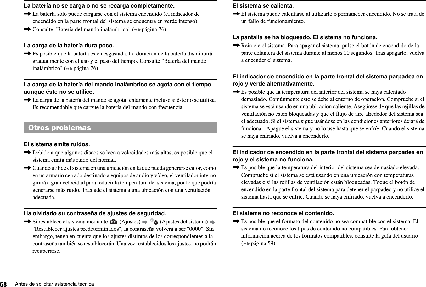 68 Antes de solicitar asistencia técnicaLa batería no se carga o no se recarga completamente.,La batería sólo puede cargarse con el sistema encendido (el indicador de encendido en la parte frontal del sistema se encuentra en verde intenso).,Consulte &quot;Batería del mando inalámbrico&quot; ( página 76).La carga de la batería dura poco.,Es posible que la batería esté desgastada. La duración de la batería disminuirá gradualmente con el uso y el paso del tiempo. Consulte &quot;Batería del mando inalámbrico&quot; ( página 76).La carga de la batería del mando inalámbrico se agota con el tiempo aunque éste no se utilice.,La carga de la batería del mando se agota lentamente incluso si éste no se utiliza. Es recomendable que cargue la batería del mando con frecuencia.El sistema emite ruidos.,Debido a que algunos discos se leen a velocidades más altas, es posible que el sistema emita más ruido del normal.,Cuando utilice el sistema en una ubicación en la que pueda generarse calor, como en un armario cerrado destinado a equipos de audio y vídeo, el ventilador interno girará a gran velocidad para reducir la temperatura del sistema, por lo que podría generarse más ruido. Traslade el sistema a una ubicación con una ventilación adecuada.Ha olvidado su contraseña de ajustes de seguridad.,Si restablece el sistema mediante   (Ajustes)     (Ajustes del sistema)   &quot;Restablecer ajustes predeterminados&quot;, la contraseña volverá a ser &quot;0000&quot;. Sin embargo, tenga en cuenta que los ajustes distintos de los correspondientes a la contraseña también se restablecerán. Una vez restablecidos los ajustes, no podrán recuperarse.El sistema se calienta.,El sistema puede calentarse al utilizarlo o permanecer encendido. No se trata de un fallo de funcionamiento.La pantalla se ha bloqueado. El sistema no funciona.,Reinicie el sistema. Para apagar el sistema, pulse el botón de encendido de la parte delantera del sistema durante al menos 10 segundos. Tras apagarlo, vuelva a encender el sistema.El indicador de encendido en la parte frontal del sistema parpadea en rojo y verde alternativamente.,Es posible que la temperatura del interior del sistema se haya calentado demasiado. Comúnmente esto se debe al entorno de operación. Compruebe si el sistema se está usando en una ubicación caliente. Asegúrese de que las rejillas de ventilación no estén bloqueadas y que el flujo de aire alrededor del sistema sea el adecuado. Si el sistema sigue usándose en las condiciones anteriores dejará de funcionar. Apague el sistema y no lo use hasta que se enfríe. Cuando el sistema se haya enfriado, vuelva a encenderlo.El indicador de encendido en la parte frontal del sistema parpadea en rojo y el sistema no funciona.,Es posible que la temperatura del interior del sistema sea demasiado elevada. Compruebe si el sistema se está usando en una ubicación con temperaturas elevadas o si las rejillas de ventilación están bloqueadas. Toque el botón de encendido en la parte frontal del sistema para detener el parpadeo y no utilice el sistema hasta que se enfríe. Cuando se haya enfriado, vuelva a encenderlo.El sistema no reconoce el contenido.,Es posible que el formato del contenido no sea compatible con el sistema. El sistema no reconoce los tipos de contenido no compatibles. Para obtener información acerca de los formatos compatibles, consulte la guía del usuario (página59).Otros problemas