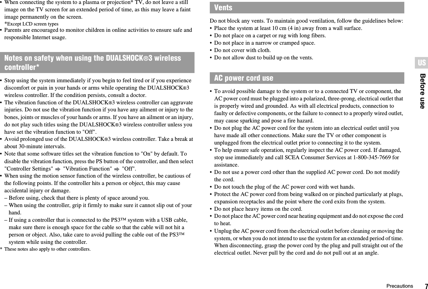 7PrecautionsUSBefore use• When connecting the system to a plasma or projection* TV, do not leave a still image on the TV screen for an extended period of time, as this may leave a faint image permanently on the screen.*Except LCD screen types• Parents are encouraged to monitor children in online activities to ensure safe and responsible Internet usage.• Stop using the system immediately if you begin to feel tired or if you experience discomfort or pain in your hands or arms while operating the DUALSHOCK®3wireless controller. If the condition persists, consult a doctor.• The vibration function of the DUALSHOCK®3 wireless controller can aggravate injuries. Do not use the vibration function if you have any ailment or injury to the bones, joints or muscles of your hands or arms. If you have an ailment or an injury, do not play such titles using the DUALSHOCK®3 wireless controller unless you have set the vibration function to &quot;Off&quot;.• Avoid prolonged use of the DUALSHOCK®3 wireless controller. Take a break at about 30-minute intervals.• Note that some software titles set the vibration function to &quot;On&quot; by default. To disable the vibration function, press the PS button of the controller, and then select &quot;Controller Settings&quot;   &quot;Vibration Function&quot;   &quot;Off&quot;.• When using the motion sensor function of the wireless controller, be cautious of the following points. If the controller hits a person or object, this may cause accidental injury or damage.– Before using, check that there is plenty of space around you.– When using the controller, grip it firmly to make sure it cannot slip out of your hand.– If using a controller that is connected to the PS3™ system with a USB cable, make sure there is enough space for the cable so that the cable will not hit a person or object. Also, take care to avoid pulling the cable out of the PS3™ system while using the controller.* These notes also apply to other controllers.Do not block any vents. To maintain good ventilation, follow the guidelines below:• Place the system at least 10 cm (4 in) away from a wall surface.• Do not place on a carpet or rug with long fibers.• Do not place in a narrow or cramped space.• Do not cover with cloth.• Do not allow dust to build up on the vents.• To avoid possible damage to the system or to a connected TV or component, the AC power cord must be plugged into a polarized, three-prong, electrical outlet that is properly wired and grounded. As with all electrical products, connection to faulty or defective components, or the failure to connect to a properly wired outlet, may cause sparking and pose a fire hazard.• Do not plug the AC power cord for the system into an electrical outlet until you have made all other connections. Make sure the TV or other component is unplugged from the electrical outlet prior to connecting it to the system.• To help ensure safe operation, regularly inspect the AC power cord. If damaged, stop use immediately and call SCEA Consumer Services at 1-800-345-7669 for assistance.• Do not use a power cord other than the supplied AC power cord. Do not modify the cord.• Do not touch the plug of the AC power cord with wet hands.• Protect the AC power cord from being walked on or pinched particularly at plugs, expansion receptacles and the point where the cord exits from the system.• Do not place heavy items on the cord.• Do not place the AC power cord near heating equipment and do not expose the cord to heat.• Unplug the AC power cord from the electrical outlet before cleaning or moving the system, or when you do not intend to use the system for an extended period of time. When disconnecting, grasp the power cord by the plug and pull straight out of the electrical outlet. Never pull by the cord and do not pull out at an angle.Notes on safety when using the DUALSHOCK®3 wireless controller*VentsAC power cord use