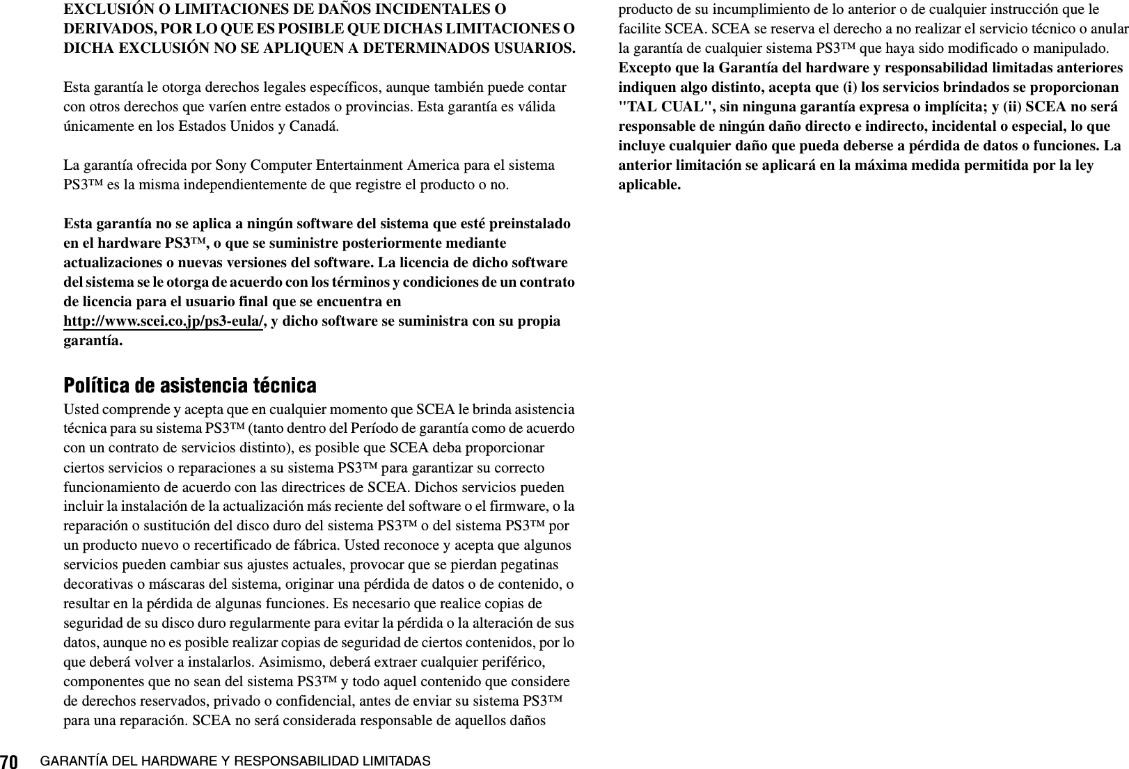 70 GARANTÍA DEL HARDWARE Y RESPONSABILIDAD LIMITADASEXCLUSIÓN O LIMITACIONES DE DAÑOS INCIDENTALES O DERIVADOS, POR LO QUE ES POSIBLE QUE DICHAS LIMITACIONES O DICHA EXCLUSIÓN NO SE APLIQUEN A DETERMINADOS USUARIOS.Esta garantía le otorga derechos legales específicos, aunque también puede contar con otros derechos que varíen entre estados o provincias. Esta garantía es válida únicamente en los Estados Unidos y Canadá. La garantía ofrecida por Sony Computer Entertainment America para el sistema PS3™ es la misma independientemente de que registre el producto o no.Esta garantía no se aplica a ningún software del sistema que esté preinstalado en el hardware PS3™, o que se suministre posteriormente mediante actualizaciones o nuevas versiones del software. La licencia de dicho software del sistema se le otorga de acuerdo con los términos y condiciones de un contrato de licencia para el usuario final que se encuentra en http://www.scei.co.jp/ps3-eula/, y dicho software se suministra con su propia garantía.Política de asistencia técnicaUsted comprende y acepta que en cualquier momento que SCEA le brinda asistencia técnica para su sistema PS3™ (tanto dentro del Período de garantía como de acuerdo con un contrato de servicios distinto), es posible que SCEA deba proporcionar ciertos servicios o reparaciones a su sistema PS3™ para garantizar su correcto funcionamiento de acuerdo con las directrices de SCEA. Dichos servicios pueden incluir la instalación de la actualización más reciente del software o el firmware, o la reparación o sustitución del disco duro del sistema PS3™ o del sistema PS3™ por un producto nuevo o recertificado de fábrica. Usted reconoce y acepta que algunos servicios pueden cambiar sus ajustes actuales, provocar que se pierdan pegatinas decorativas o máscaras del sistema, originar una pérdida de datos o de contenido, o resultar en la pérdida de algunas funciones. Es necesario que realice copias de seguridad de su disco duro regularmente para evitar la pérdida o la alteración de sus datos, aunque no es posible realizar copias de seguridad de ciertos contenidos, por lo que deberá volver a instalarlos. Asimismo, deberá extraer cualquier periférico, componentes que no sean del sistema PS3™ y todo aquel contenido que considere de derechos reservados, privado o confidencial, antes de enviar su sistema PS3™ para una reparación. SCEA no será considerada responsable de aquellos daños producto de su incumplimiento de lo anterior o de cualquier instrucción que le facilite SCEA. SCEA se reserva el derecho a no realizar el servicio técnico o anular la garantía de cualquier sistema PS3™ que haya sido modificado o manipulado.Excepto que la Garantía del hardware y responsabilidad limitadas anteriores indiquen algo distinto, acepta que (i) los servicios brindados se proporcionan &quot;TAL CUAL&quot;, sin ninguna garantía expresa o implícita; y (ii) SCEA no será responsable de ningún daño directo e indirecto, incidental o especial, lo que incluye cualquier daño que pueda deberse a pérdida de datos o funciones. La anterior limitación se aplicará en la máxima medida permitida por la ley aplicable.