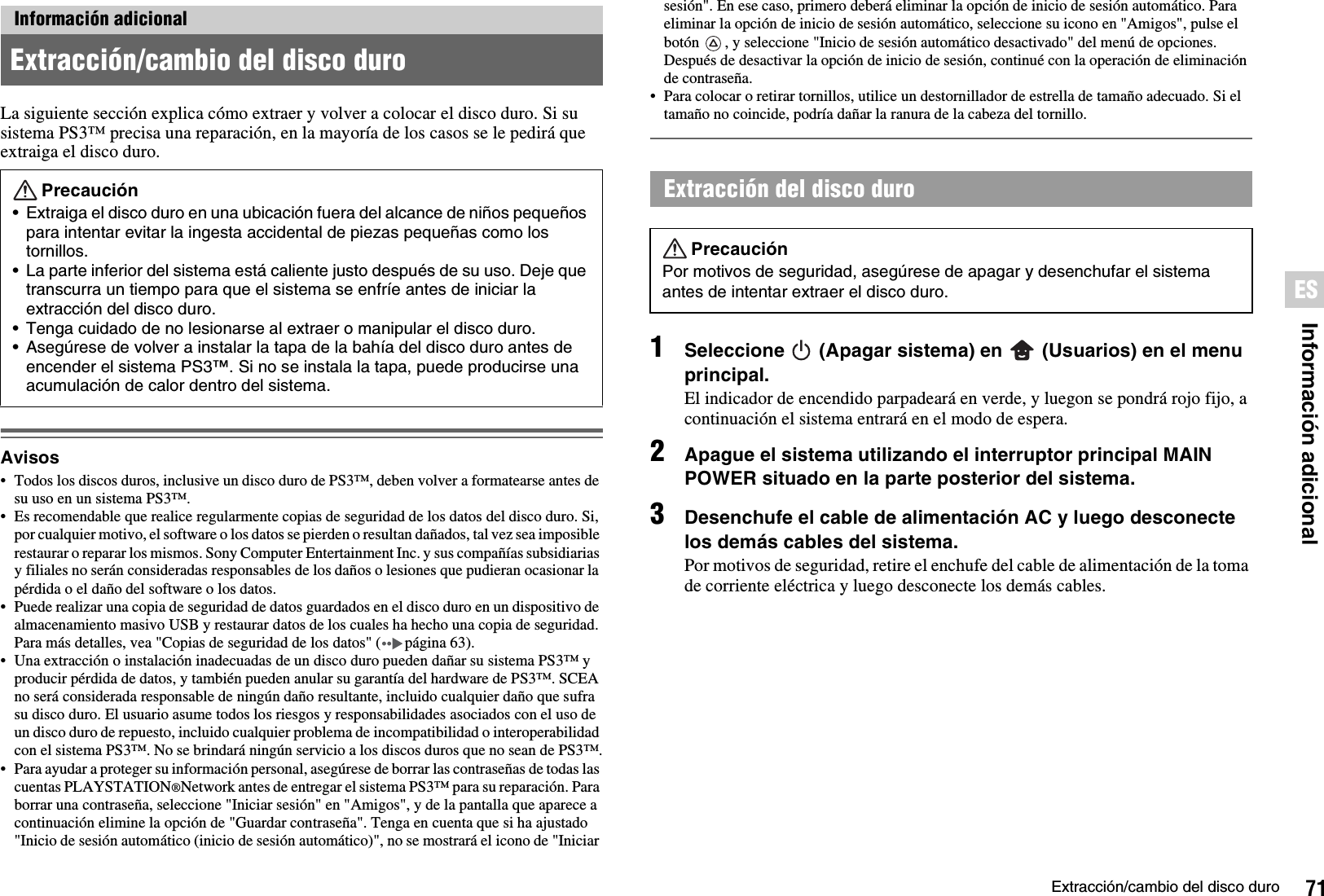 71Extracción/cambio del disco duroInformación adicionalESLa siguiente sección explica cómo extraer y volver a colocar el disco duro. Si su sistema PS3™ precisa una reparación, en la mayoría de los casos se le pedirá que extraiga el disco duro.Avisos• Todos los discos duros, inclusive un disco duro de PS3™, deben volver a formatearse antes de su uso en un sistema PS3™. • Es recomendable que realice regularmente copias de seguridad de los datos del disco duro. Si, por cualquier motivo, el software o los datos se pierden o resultan dañados, tal vez sea imposible restaurar o reparar los mismos. Sony Computer Entertainment Inc. y sus compañías subsidiarias y filiales no serán consideradas responsables de los daños o lesiones que pudieran ocasionar la pérdida o el daño del software o los datos.• Puede realizar una copia de seguridad de datos guardados en el disco duro en un dispositivo de almacenamiento masivo USB y restaurar datos de los cuales ha hecho una copia de seguridad. Para más detalles, vea &quot;Copias de seguridad de los datos&quot; ( página 63).• Una extracción o instalación inadecuadas de un disco duro pueden dañar su sistema PS3™ y producir pérdida de datos, y también pueden anular su garantía del hardware de PS3™. SCEA no será considerada responsable de ningún daño resultante, incluido cualquier daño que sufra su disco duro. El usuario asume todos los riesgos y responsabilidades asociados con el uso de un disco duro de repuesto, incluido cualquier problema de incompatibilidad o interoperabilidad con el sistema PS3™. No se brindará ningún servicio a los discos duros que no sean de PS3™.• Para ayudar a proteger su información personal, asegúrese de borrar las contraseñas de todas las cuentas PLAYSTATION®Network antes de entregar el sistema PS3™ para su reparación. Para borrar una contraseña, seleccione &quot;Iniciar sesión&quot; en &quot;Amigos&quot;, y de la pantalla que aparece a continuación elimine la opción de &quot;Guardar contraseña&quot;. Tenga en cuenta que si ha ajustado &quot;Inicio de sesión automático (inicio de sesión automático)&quot;, no se mostrará el icono de &quot;Iniciar sesión&quot;. En ese caso, primero deberá eliminar la opción de inicio de sesión automático. Para  eliminar la opción de inicio de sesión automático, seleccione su icono en &quot;Amigos&quot;, pulse el botón  , y seleccione &quot;Inicio de sesión automático desactivado&quot; del menú de opciones. Después de desactivar la opción de inicio de sesión, continué con la operación de eliminación de contraseña. • Para colocar o retirar tornillos, utilice un destornillador de estrella de tamaño adecuado. Si el tamaño no coincide, podría dañar la ranura de la cabeza del tornillo.1Seleccione   (Apagar sistema) en   (Usuarios) en el menu principal.El indicador de encendido parpadeará en verde, y luegon se pondrá rojo fijo, a continuación el sistema entrará en el modo de espera.2Apague el sistema utilizando el interruptor principal MAIN POWER situado en la parte posterior del sistema.3Desenchufe el cable de alimentación AC y luego desconecte los demás cables del sistema.Por motivos de seguridad, retire el enchufe del cable de alimentación de la toma de corriente eléctrica y luego desconecte los demás cables.Información adicionalExtracción/cambio del disco duroPrecaución• Extraiga el disco duro en una ubicación fuera del alcance de niños pequeños para intentar evitar la ingesta accidental de piezas pequeñas como los tornillos.• La parte inferior del sistema está caliente justo después de su uso. Deje que transcurra un tiempo para que el sistema se enfríe antes de iniciar la extracción del disco duro.• Tenga cuidado de no lesionarse al extraer o manipular el disco duro.• Asegúrese de volver a instalar la tapa de la bahía del disco duro antes de encender el sistema PS3™. Si no se instala la tapa, puede producirse una acumulación de calor dentro del sistema.Extracción del disco duroPrecauciónPor motivos de seguridad, asegúrese de apagar y desenchufar el sistema antes de intentar extraer el disco duro.