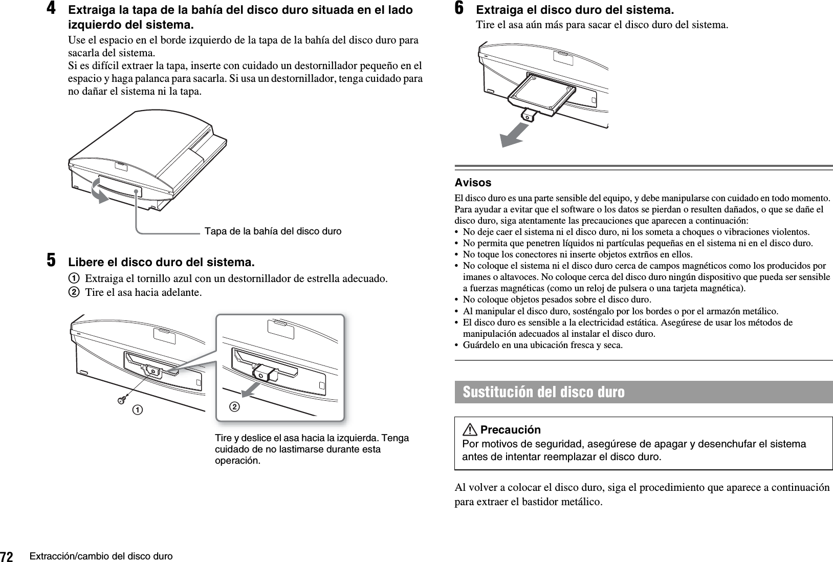 72 Extracción/cambio del disco duro4Extraiga la tapa de la bahía del disco duro situada en el lado izquierdo del sistema.Use el espacio en el borde izquierdo de la tapa de la bahía del disco duro para sacarla del sistema.Si es difícil extraer la tapa, inserte con cuidado un destornillador pequeño en el espacio y haga palanca para sacarla. Si usa un destornillador, tenga cuidado para no dañar el sistema ni la tapa.5Libere el disco duro del sistema.1Extraiga el tornillo azul con un destornillador de estrella adecuado.2Tire el asa hacia adelante.6Extraiga el disco duro del sistema.Tire el asa aún más para sacar el disco duro del sistema.AvisosEl disco duro es una parte sensible del equipo, y debe manipularse con cuidado en todo momento. Para ayudar a evitar que el software o los datos se pierdan o resulten dañados, o que se dañe el disco duro, siga atentamente las precauciones que aparecen a continuación:• No deje caer el sistema ni el disco duro, ni los someta a choques o vibraciones violentos.• No permita que penetren líquidos ni partículas pequeñas en el sistema ni en el disco duro.• No toque los conectores ni inserte objetos extrños en ellos.• No coloque el sistema ni el disco duro cerca de campos magnéticos como los producidos por imanes o altavoces. No coloque cerca del disco duro ningún dispositivo que pueda ser sensible a fuerzas magnéticas (como un reloj de pulsera o una tarjeta magnética).• No coloque objetos pesados sobre el disco duro.• Al manipular el disco duro, sosténgalo por los bordes o por el armazón metálico. • El disco duro es sensible a la electricidad estática. Asegúrese de usar los métodos de manipulación adecuados al instalar el disco duro.• Guárdelo en una ubicación fresca y seca.Al volver a colocar el disco duro, siga el procedimiento que aparece a continuación para extraer el bastidor metálico.Tapa de la bahía del disco duro12Tire y deslice el asa hacia la izquierda. Tenga cuidado de no lastimarse durante esta operación.Sustitución del disco duroPrecauciónPor motivos de seguridad, asegúrese de apagar y desenchufar el sistema antes de intentar reemplazar el disco duro.