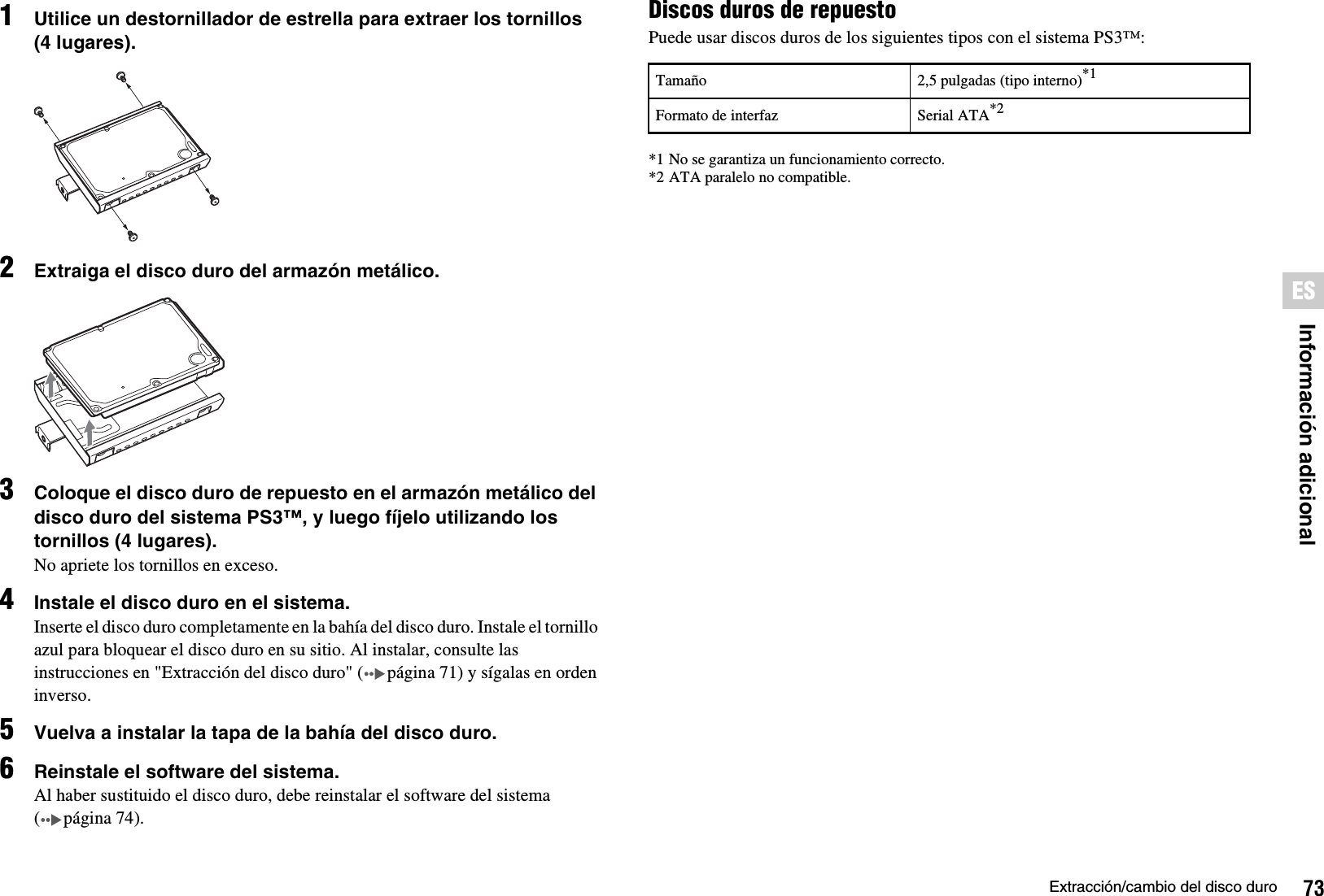 73Extracción/cambio del disco duroInformación adicionalES1Utilice un destornillador de estrella para extraer los tornillos (4 lugares).2Extraiga el disco duro del armazón metálico.3Coloque el disco duro de repuesto en el armazón metálico del disco duro del sistema PS3™, y luego fíjelo utilizando los tornillos (4 lugares).No apriete los tornillos en exceso.4Instale el disco duro en el sistema.Inserte el disco duro completamente en la bahía del disco duro. Instale el tornillo azul para bloquear el disco duro en su sitio. Al instalar, consulte las instrucciones en &quot;Extracción del disco duro&quot; ( página 71) y sígalas en orden inverso.5Vuelva a instalar la tapa de la bahía del disco duro.6Reinstale el software del sistema.Al haber sustituido el disco duro, debe reinstalar el software del sistema (página74).Discos duros de repuestoPuede usar discos duros de los siguientes tipos con el sistema PS3™:*1 No se garantiza un funcionamiento correcto.*2 ATA paralelo no compatible.Tamaño 2,5 pulgadas (tipo interno)*1Formato de interfaz Serial ATA*2