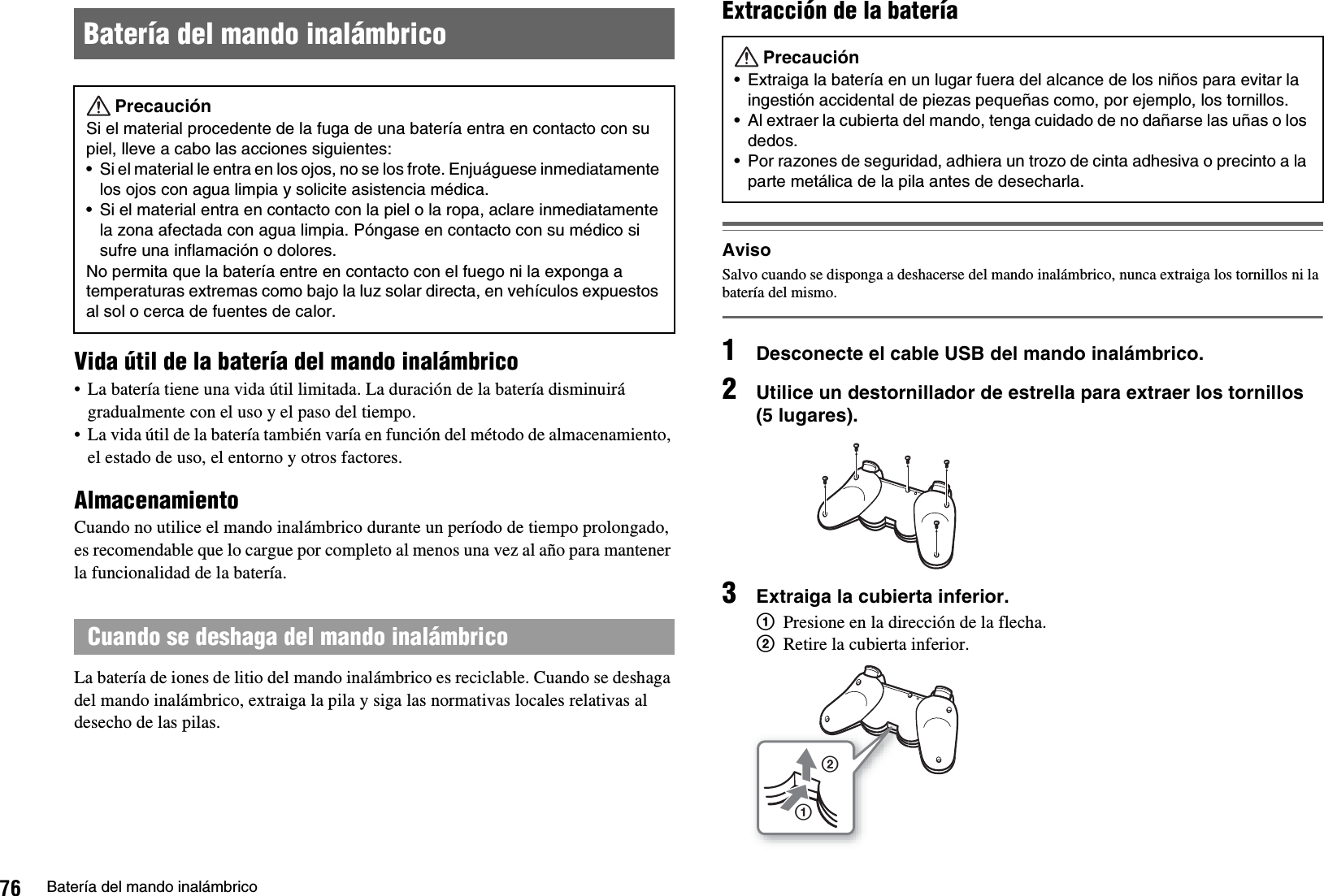 76 Batería del mando inalámbricoVida útil de la batería del mando inalámbrico• La batería tiene una vida útil limitada. La duración de la batería disminuirá gradualmente con el uso y el paso del tiempo.• La vida útil de la batería también varía en función del método de almacenamiento, el estado de uso, el entorno y otros factores.AlmacenamientoCuando no utilice el mando inalámbrico durante un período de tiempo prolongado, es recomendable que lo cargue por completo al menos una vez al año para mantener la funcionalidad de la batería.La batería de iones de litio del mando inalámbrico es reciclable. Cuando se deshaga del mando inalámbrico, extraiga la pila y siga las normativas locales relativas al desecho de las pilas.Extracción de la bateríaAvisoSalvo cuando se disponga a deshacerse del mando inalámbrico, nunca extraiga los tornillos ni la batería del mismo.1Desconecte el cable USB del mando inalámbrico.2Utilice un destornillador de estrella para extraer los tornillos (5 lugares).3Extraiga la cubierta inferior.1Presione en la dirección de la flecha.2Retire la cubierta inferior.Batería del mando inalámbricoPrecauciónSi el material procedente de la fuga de una batería entra en contacto con su piel, lleve a cabo las acciones siguientes:• Si el material le entra en los ojos, no se los frote. Enjuáguese inmediatamente los ojos con agua limpia y solicite asistencia médica. • Si el material entra en contacto con la piel o la ropa, aclare inmediatamente la zona afectada con agua limpia. Póngase en contacto con su médico si sufre una inflamación o dolores. No permita que la batería entre en contacto con el fuego ni la exponga a temperaturas extremas como bajo la luz solar directa, en vehículos expuestos al sol o cerca de fuentes de calor.Cuando se deshaga del mando inalámbricoPrecaución• Extraiga la batería en un lugar fuera del alcance de los niños para evitar la ingestión accidental de piezas pequeñas como, por ejemplo, los tornillos.• Al extraer la cubierta del mando, tenga cuidado de no dañarse las uñas o los dedos.• Por razones de seguridad, adhiera un trozo de cinta adhesiva o precinto a la parte metálica de la pila antes de desecharla.12