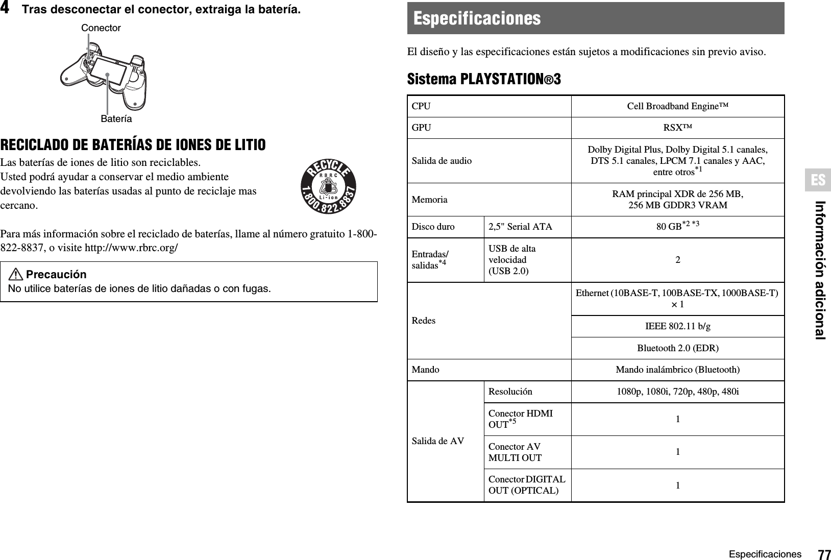 77EspecificacionesInformación adicionalES4Tras desconectar el conector, extraiga la batería.RECICLADO DE BATERÍAS DE IONES DE LITIOLas baterías de iones de litio son reciclables.Usted podrá ayudar a conservar el medio ambiente devolviendo las baterías usadas al punto de reciclaje mas cercano.Para más información sobre el reciclado de baterías, llame al número gratuito 1-800-822-8837, o visite http://www.rbrc.org/El diseño y las especificaciones están sujetos a modificaciones sin previo aviso.Sistema PLAYSTATION®3PrecauciónNo utilice baterías de iones de litio dañadas o con fugas.ConectorBateríaEspecificacionesCPU Cell Broadband Engine™GPU RSX™Salida de audioDolby Digital Plus, Dolby Digital 5.1 canales, DTS 5.1 canales, LPCM 7.1 canales y AAC, entre otros*1Memoria RAM principal XDR de 256 MB,256 MB GDDR3 VRAMDisco duro 2,5&quot; Serial ATA 80 GB*2 *3Entradas/salidas*4USB de alta velocidad(USB 2.0)2RedesEthernet (10BASE-T, 100BASE-TX, 1000BASE-T) × 1IEEE 802.11 b/gBluetooth 2.0 (EDR)Mando Mando inalámbrico (Bluetooth)Salida de AVResolución 1080p, 1080i, 720p, 480p, 480iConector HDMI OUT*5 1Conector AV MULTI OUT 1Conector DIGITAL OUT (OPTICAL) 1