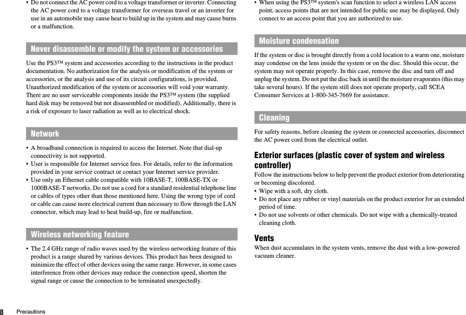 8Precautions• Do not connect the AC power cord to a voltage transformer or inverter. Connecting the AC power cord to a voltage transformer for overseas travel or an inverter for use in an automobile may cause heat to build up in the system and may cause burns or a malfunction.Use the PS3™ system and accessories according to the instructions in the product documentation. No authorization for the analysis or modification of the system or accessories, or the analysis and use of its circuit configurations, is provided. Unauthorized modification of the system or accessories will void your warranty. There are no user serviceable components inside the PS3™ system (the supplied hard disk may be removed but not disassembled or modified). Additionally, there is a risk of exposure to laser radiation as well as to electrical shock.• A broadband connection is required to access the Internet. Note that dial-up connectivity is not supported.• User is responsible for Internet service fees. For details, refer to the information provided in your service contract or contact your Internet service provider.• Use only an Ethernet cable compatible with 10BASE-T, 100BASE-TX or 1000BASE-T networks. Do not use a cord for a standard residential telephone line or cables of types other than those mentioned here. Using the wrong type of cord or cable can cause more electrical current than necessary to flow through the LAN connector, which may lead to heat build-up, fire or malfunction.• The 2.4 GHz range of radio waves used by the wireless networking feature of this product is a range shared by various devices. This product has been designed to minimize the effect of other devices using the same range. However, in some cases interference from other devices may reduce the connection speed, shorten the signal range or cause the connection to be terminated unexpectedly.• When using the PS3™ system&apos;s scan function to select a wireless LAN access point, access points that are not intended for public use may be displayed. Only connect to an access point that you are authorized to use.If the system or disc is brought directly from a cold location to a warm one, moisture may condense on the lens inside the system or on the disc. Should this occur, the system may not operate properly. In this case, remove the disc and turn off and unplug the system. Do not put the disc back in until the moisture evaporates (this may take several hours). If the system still does not operate properly, call SCEA Consumer Services at 1-800-345-7669 for assistance.For safety reasons, before cleaning the system or connected accessories, disconnect the AC power cord from the electrical outlet.Exterior surfaces (plastic cover of system and wireless controller)Follow the instructions below to help prevent the product exterior from deteriorating or becoming discolored.• Wipe with a soft, dry cloth.• Do not place any rubber or vinyl materials on the product exterior for an extended period of time.• Do not use solvents or other chemicals. Do not wipe with a chemically-treated cleaning cloth.VentsWhen dust accumulates in the system vents, remove the dust with a low-powered vacuum cleaner.Never disassemble or modify the system or accessoriesNetworkWireless networking featureMoisture condensationCleaning