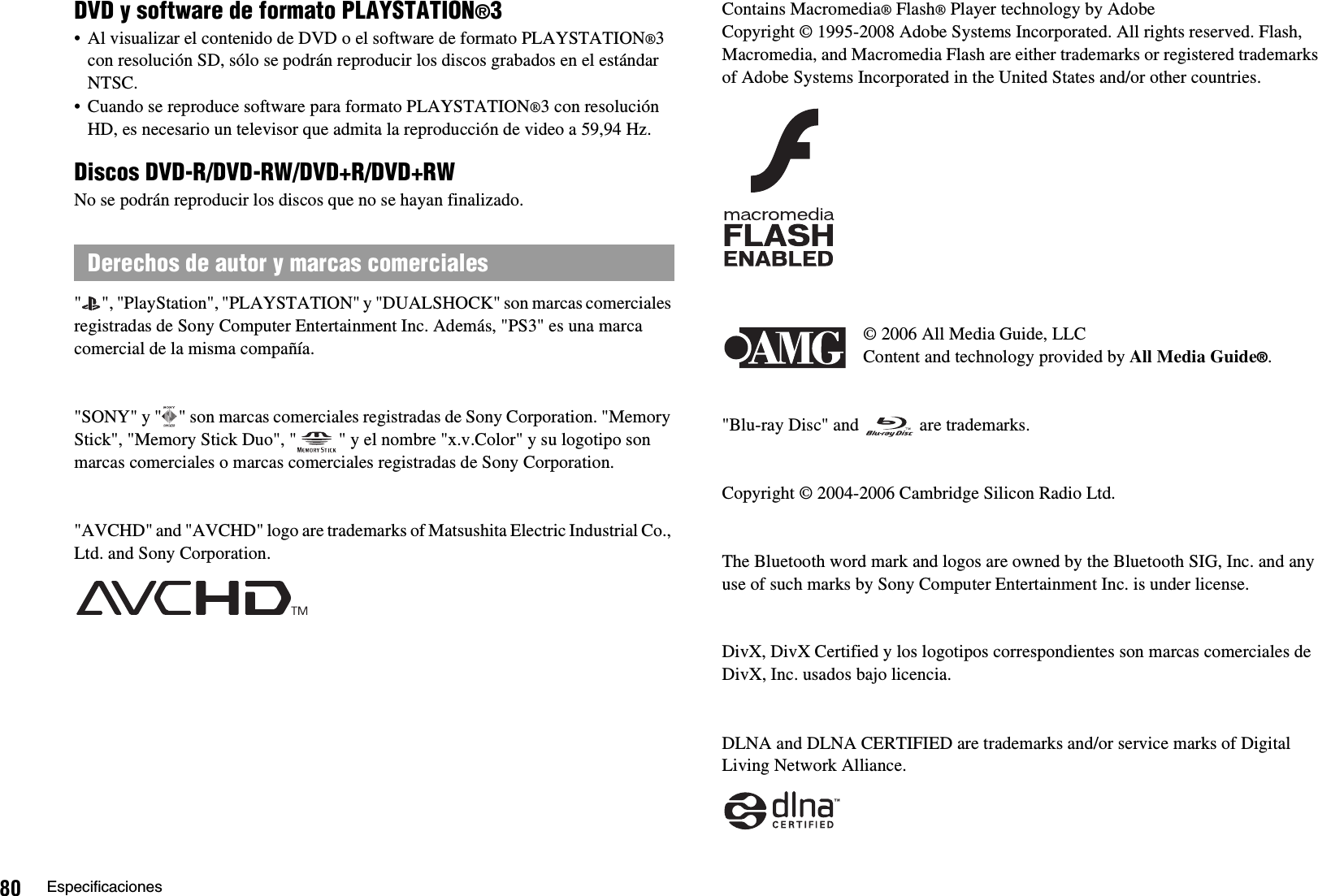 80 EspecificacionesDVD y software de formato PLAYSTATION®3• Al visualizar el contenido de DVD o el software de formato PLAYSTATION®3con resolución SD, sólo se podrán reproducir los discos grabados en el estándar NTSC.• Cuando se reproduce software para formato PLAYSTATION®3 con resolución HD, es necesario un televisor que admita la reproducción de video a 59,94 Hz.Discos DVD-R/DVD-RW/DVD+R/DVD+RWNo se podrán reproducir los discos que no se hayan finalizado.&quot; &quot;, &quot;PlayStation&quot;, &quot;PLAYSTATION&quot; y &quot;DUALSHOCK&quot; son marcas comerciales registradas de Sony Computer Entertainment Inc. Además, &quot;PS3&quot; es una marca comercial de la misma compañía.&quot;SONY&quot; y &quot; &quot; son marcas comerciales registradas de Sony Corporation. &quot;Memory Stick&quot;, &quot;Memory Stick Duo&quot;, &quot; &quot; y el nombre &quot;x.v.Color&quot; y su logotipo son marcas comerciales o marcas comerciales registradas de Sony Corporation.&quot;AVCHD&quot; and &quot;AVCHD&quot; logo are trademarks of Matsushita Electric Industrial Co., Ltd. and Sony Corporation.Contains Macromedia® Flash® Player technology by AdobeCopyright © 1995-2008 Adobe Systems Incorporated. All rights reserved. Flash, Macromedia, and Macromedia Flash are either trademarks or registered trademarks of Adobe Systems Incorporated in the United States and/or other countries.© 2006 All Media Guide, LLCContent and technology provided by All Media Guide®.&quot;Blu-ray Disc&quot; and   are trademarks.Copyright © 2004-2006 Cambridge Silicon Radio Ltd.The Bluetooth word mark and logos are owned by the Bluetooth SIG, Inc. and any use of such marks by Sony Computer Entertainment Inc. is under license.DivX, DivX Certified y los logotipos correspondientes son marcas comerciales de DivX, Inc. usados bajo licencia.DLNA and DLNA CERTIFIED are trademarks and/or service marks of Digital Living Network Alliance.Derechos de autor y marcas comerciales