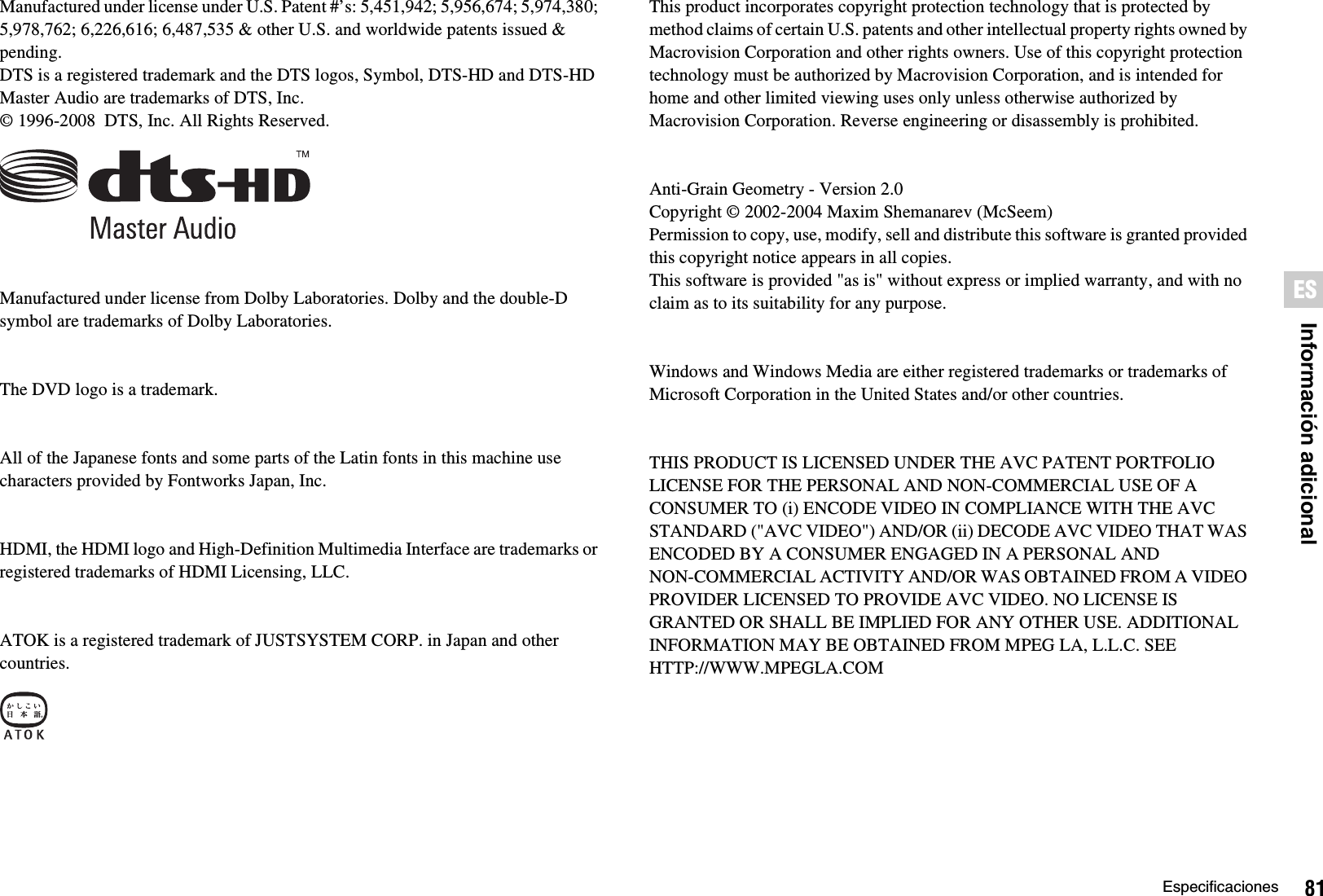 81EspecificacionesInformación adicionalESManufactured under license under U.S. Patent #’s: 5,451,942; 5,956,674; 5,974,380; 5,978,762; 6,226,616; 6,487,535 &amp; other U.S. and worldwide patents issued &amp; pending.DTS is a registered trademark and the DTS logos, Symbol, DTS-HD and DTS-HD Master Audio are trademarks of DTS, Inc.© 1996-2008  DTS, Inc. All Rights Reserved.Manufactured under license from Dolby Laboratories. Dolby and the double-D symbol are trademarks of Dolby Laboratories.The DVD logo is a trademark.All of the Japanese fonts and some parts of the Latin fonts in this machine use characters provided by Fontworks Japan, Inc.HDMI, the HDMI logo and High-Definition Multimedia Interface are trademarks or registered trademarks of HDMI Licensing, LLC.ATOK is a registered trademark of JUSTSYSTEM CORP. in Japan and other countries.This product incorporates copyright protection technology that is protected by method claims of certain U.S. patents and other intellectual property rights owned by Macrovision Corporation and other rights owners. Use of this copyright protection technology must be authorized by Macrovision Corporation, and is intended for home and other limited viewing uses only unless otherwise authorized by Macrovision Corporation. Reverse engineering or disassembly is prohibited.Anti-Grain Geometry - Version 2.0Copyright © 2002-2004 Maxim Shemanarev (McSeem)Permission to copy, use, modify, sell and distribute this software is granted provided this copyright notice appears in all copies.This software is provided &quot;as is&quot; without express or implied warranty, and with no claim as to its suitability for any purpose.Windows and Windows Media are either registered trademarks or trademarks of Microsoft Corporation in the United States and/or other countries.THIS PRODUCT IS LICENSED UNDER THE AVC PATENT PORTFOLIO LICENSE FOR THE PERSONAL AND NON-COMMERCIAL USE OF A CONSUMER TO (i) ENCODE VIDEO IN COMPLIANCE WITH THE AVC STANDARD (&quot;AVC VIDEO&quot;) AND/OR (ii) DECODE AVC VIDEO THAT WAS ENCODED BY A CONSUMER ENGAGED IN A PERSONAL AND NON-COMMERCIAL ACTIVITY AND/OR WAS OBTAINED FROM A VIDEO PROVIDER LICENSED TO PROVIDE AVC VIDEO. NO LICENSE IS GRANTED OR SHALL BE IMPLIED FOR ANY OTHER USE. ADDITIONAL INFORMATION MAY BE OBTAINED FROM MPEG LA, L.L.C. SEE HTTP://WWW.MPEGLA.COM