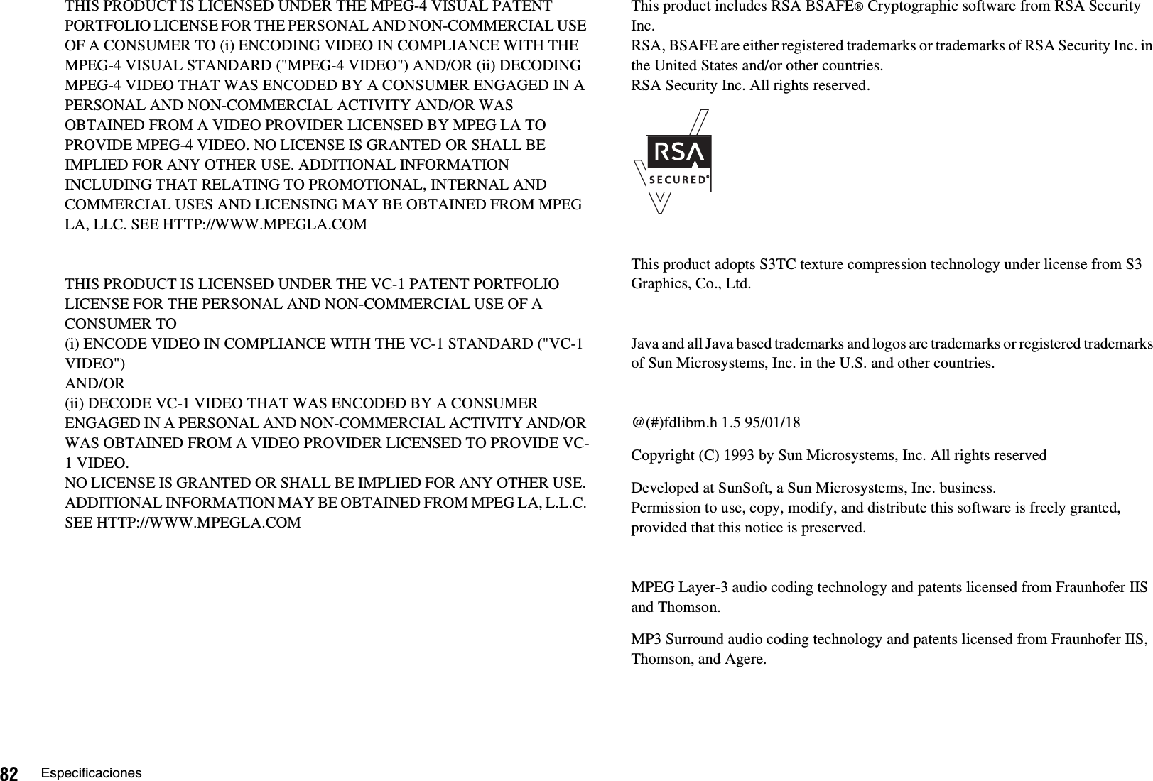 82 EspecificacionesTHIS PRODUCT IS LICENSED UNDER THE MPEG-4 VISUAL PATENT PORTFOLIO LICENSE FOR THE PERSONAL AND NON-COMMERCIAL USE OF A CONSUMER TO (i) ENCODING VIDEO IN COMPLIANCE WITH THE MPEG-4 VISUAL STANDARD (&quot;MPEG-4 VIDEO&quot;) AND/OR (ii) DECODING MPEG-4 VIDEO THAT WAS ENCODED BY A CONSUMER ENGAGED IN A PERSONAL AND NON-COMMERCIAL ACTIVITY AND/OR WAS OBTAINED FROM A VIDEO PROVIDER LICENSED BY MPEG LA TO PROVIDE MPEG-4 VIDEO. NO LICENSE IS GRANTED OR SHALL BE IMPLIED FOR ANY OTHER USE. ADDITIONAL INFORMATION INCLUDING THAT RELATING TO PROMOTIONAL, INTERNAL AND COMMERCIAL USES AND LICENSING MAY BE OBTAINED FROM MPEG LA, LLC. SEE HTTP://WWW.MPEGLA.COMTHIS PRODUCT IS LICENSED UNDER THE VC-1 PATENT PORTFOLIO LICENSE FOR THE PERSONAL AND NON-COMMERCIAL USE OF A CONSUMER TO (i) ENCODE VIDEO IN COMPLIANCE WITH THE VC-1 STANDARD (&quot;VC-1 VIDEO&quot;) AND/OR(ii) DECODE VC-1 VIDEO THAT WAS ENCODED BY A CONSUMER ENGAGED IN A PERSONAL AND NON-COMMERCIAL ACTIVITY AND/OR WAS OBTAINED FROM A VIDEO PROVIDER LICENSED TO PROVIDE VC-1 VIDEO. NO LICENSE IS GRANTED OR SHALL BE IMPLIED FOR ANY OTHER USE. ADDITIONAL INFORMATION MAY BE OBTAINED FROM MPEG LA, L.L.C. SEE HTTP://WWW.MPEGLA.COMThis product includes RSA BSAFE® Cryptographic software from RSA Security Inc. RSA, BSAFE are either registered trademarks or trademarks of RSA Security Inc. in the United States and/or other countries. RSA Security Inc. All rights reserved.This product adopts S3TC texture compression technology under license from S3 Graphics, Co., Ltd.Java and all Java based trademarks and logos are trademarks or registered trademarks of Sun Microsystems, Inc. in the U.S. and other countries.@(#)fdlibm.h 1.5 95/01/18Copyright (C) 1993 by Sun Microsystems, Inc. All rights reservedDeveloped at SunSoft, a Sun Microsystems, Inc. business.Permission to use, copy, modify, and distribute this software is freely granted, provided that this notice is preserved.MPEG Layer-3 audio coding technology and patents licensed from Fraunhofer IIS and Thomson.MP3 Surround audio coding technology and patents licensed from Fraunhofer IIS, Thomson, and Agere.