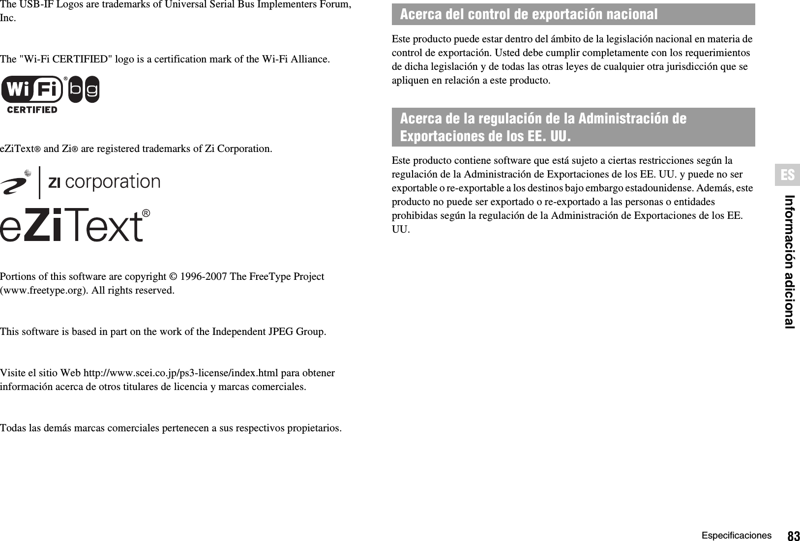 83EspecificacionesInformación adicionalESThe USB-IF Logos are trademarks of Universal Serial Bus Implementers Forum, Inc.The &quot;Wi-Fi CERTIFIED&quot; logo is a certification mark of the Wi-Fi Alliance.eZiText® and Zi® are registered trademarks of Zi Corporation.Portions of this software are copyright © 1996-2007 The FreeType Project(www.freetype.org). All rights reserved.This software is based in part on the work of the Independent JPEG Group.Visite el sitio Web http://www.scei.co.jp/ps3-license/index.html para obtener información acerca de otros titulares de licencia y marcas comerciales.Todas las demás marcas comerciales pertenecen a sus respectivos propietarios.Este producto puede estar dentro del ámbito de la legislación nacional en materia de control de exportación. Usted debe cumplir completamente con los requerimientos de dicha legislación y de todas las otras leyes de cualquier otra jurisdicción que se apliquen en relación a este producto.Este producto contiene software que está sujeto a ciertas restricciones según la regulación de la Administración de Exportaciones de los EE. UU. y puede no ser exportable o re-exportable a los destinos bajo embargo estadounidense. Además, este producto no puede ser exportado o re-exportado a las personas o entidades prohibidas según la regulación de la Administración de Exportaciones de los EE. UU.Acerca del control de exportación nacionalAcerca de la regulación de la Administración de Exportaciones de los EE. UU.