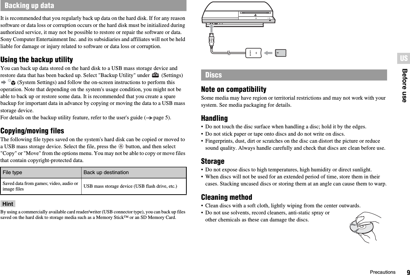 9PrecautionsUSBefore useIt is recommended that you regularly back up data on the hard disk. If for any reason software or data loss or corruption occurs or the hard disk must be initialized during authorized service, it may not be possible to restore or repair the software or data. Sony Computer Entertainment Inc. and its subsidiaries and affiliates will not be held liable for damage or injury related to software or data loss or corruption.Using the backup utilityYou can back up data stored on the hard disk to a USB mass storage device and restore data that has been backed up. Select &quot;Backup Utility&quot; under   (Settings)  (System Settings) and follow the on-screen instructions to perform this operation. Note that depending on the system&apos;s usage condition, you might not be able to back up or restore some data. It is recommended that you create a spare backup for important data in advance by copying or moving the data to a USB mass storage device.For details on the backup utility feature, refer to the user&apos;s guide ( page 5).Copying/moving filesThe following file types saved on the system&apos;s hard disk can be copied or moved to a USB mass storage device. Select the file, press the   button, and then select &quot;Copy&quot; or &quot;Move&quot; from the options menu. You may not be able to copy or move files that contain copyright-protected data.HintBy using a commercially available card reader/writer (USB connector type), you can back up files saved on the hard disk to storage media such as a Memory Stick™ or an SD Memory Card.Note on compatibilitySome media may have region or territorial restrictions and may not work with your system. See media packaging for details.Handling• Do not touch the disc surface when handling a disc; hold it by the edges.• Do not stick paper or tape onto discs and do not write on discs.• Fingerprints, dust, dirt or scratches on the disc can distort the picture or reduce sound quality. Always handle carefully and check that discs are clean before use.Storage• Do not expose discs to high temperatures, high humidity or direct sunlight.• When discs will not be used for an extended period of time, store them in their cases. Stacking uncased discs or storing them at an angle can cause them to warp.Cleaning method• Clean discs with a soft cloth, lightly wiping from the center outwards.• Do not use solvents, record cleaners, anti-static spray or other chemicals as these can damage the discs.Backing up dataFile type Back up destinationSaved data from games; video, audio or image files USB mass storage device (USB flash drive, etc.)Discs