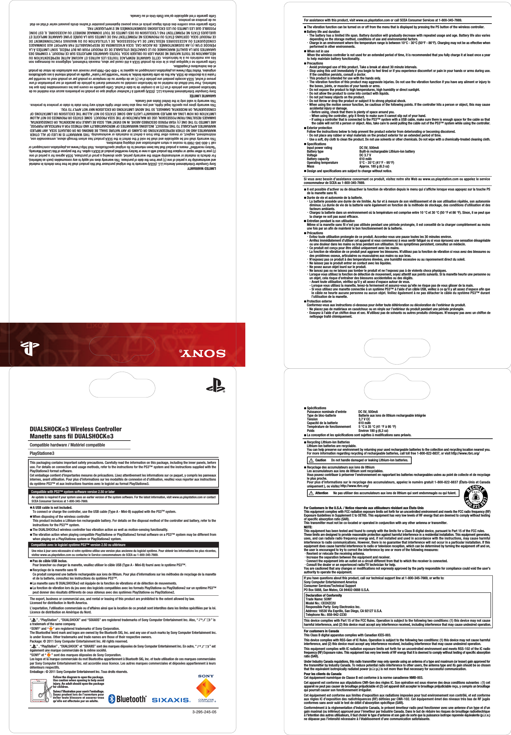 3-295-245-05Follow the diagram to open the package. Use caution when opening to help avoidinjury. An adult should open the package for children.Suivez l&apos;illustration pour ouvrir l&apos;emballage. Soyez prudent lors de l&apos;ouverture pour éviter toute blessure et assurez-vous qu&apos;elle est effectuée par un adulte.The export, business or commercial use, and rental or leasing of this product are prohibited to the extent allowed by law.Licensed for distribution in North America.L’exportation, l’utilisation commerciale ou d’affaires ainsi que la location de ce produit sont interdites dans les limites spécifiées par la loi.Licence de distribution en Amérique du Nord.PlayStation®3DUALSHOCK®3 Wireless ControllerManette sans fil DUALSHOCK®3Compatible hardware / Matériel compatible This packaging contains important safety precautions. Carefully read the information on this package, including the inner panels, before use. For details on connection and usage methods, refer to the instructions for the PS3™ system and the instructions supplied with the PlayStation®3 format software.Cet emballage contient d’importantes mesures de précautions. Lisez attentivement les informations sur ce paquet, y compris les panneaux internes, avant utilisation. Pour plus d’informations sur les modalités de connexion et d’utilisation, veuillez vous reporter aux instructions du système PS3™ et aux instructions fournies avec le logiciel au format PlayStation®3.Pas de câble USB inclus. Pour brancher ou charger la manette, veuillez utiliser le câble USB (Type A - Mini-B) fourni avec le système PS3™. Recyclage de la manette sans fil Ce produit comprend une batterie rechargeable aux ions de lithium. Pour plus d’informations sur les méthodes de recyclage de la manetteet de la batterie, consultez les instructions du système PS3™.La manette sans fil DUALSHOCK®3 est équipée de la fonction de vibrations et de détection de mouvements.La fonction de vibration lors du jeu avec des logiciels compatibles avec les formats PlayStation® ou PlayStation®2 sur un système PS3™ peut donner des résultats différents de ceux obtenus avec des systèmes PlayStation® ou PlayStation®2.A USB cable is not included.To connect or charge the controller, use the USB cable (Type A - Mini-B) supplied with the PS3™ system.When disposing of the wireless controllerThis product includes a Lithium-Ion rechargeable battery. For details on the disposal method of the controller and battery, refer to theinstructions for the PS3™ system.The DUALSHOCK®3 wireless controller has vibration action as well as motion-sensing functionality.The vibration action when playing compatible PlayStation® or PlayStation®2 format software on a PS3™ system may be different from when playing on a PlayStation® system or PlayStation®2 system. LIMITED WARRANTYSony Computer Entertainment America LLC. (SCEA) warrants to the original purchaser that this product shall be free from defects in material and workmanship for a period of one (1) year from the date of purchase. This warranty does not apply to any consumables (such as batteries).For defects in material or workmanship within the warranty period, upon showing a proof of purchase, SCEA agrees for a period of one(1) year to either repair or replace this product with a new or factory recertified product at SCEA’s option. For the purpose of this Limited Warranty,“factory recertified” means a product that has been returned to its original specifications. Visit http://www.us.playstation.com/support orcall 1-800-345-7669 to receive a return authorization and shipping instructions.This warranty shall not be applicable and shall be void if the defect in the SCEA product has arisen through abuse, unreasonable use,mistreatment, neglect, or means other than from a defect in materials or workmanship. THIS WARRANTY IS IN LIEU OF ALL OTHERWARRANTIES AND NO OTHER REPRESENTATIONS OR CLAIMS OF ANY NATURE SHALL BE BINDING ON OR OBLIGATE SCEA. ANY IMPLIEDWARRANTIES APPLICABLE TO THIS PRODUCT, INCLUDING WARRANTIES OF MERCHANTABILITY AND FITNESS FOR A PARTICULAR PURPOSE, ARE LIMITED TO THE ONE (1) YEAR PERIOD DESCRIBED ABOVE. IN NO EVENT WILL SCEA BE LIABLE FOR INCIDENTAL OR CONSEQUENTIALDAMAGES RESULTING FROM POSSESSION, USE OR MALFUNCTION OF THE SCEA PRODUCT. SOME STATES OR PROVINCES DO NOT ALLOWLIMITATION ON HOW LONG AN IMPLIED WARRANTY LASTS AND SOME STATES DO NOT ALLOW THE EXCLUSION OR LIMITATIONS OFCONSEQUENTIAL OR INCIDENTAL DAMAGES, SO THE ABOVE LIMITATIONS OR EXCLUSION MAY NOT APPLY TO YOU.This warranty gives you specific legal rights, and you may also have other rights which vary from state to state or province to province.This warranty is valid only in the United States and Canada.GARANTIE LIMITÉESony Computer Entertainment America LLC. (SCEA) garantit à l’acheteur original que ce produit ne présentera aucun vice matériel ou defabrication pendant une période d’un (1) an à compter de la date d’achat. Cette garantie ne couvre pas les consommables (tels que lesbatteries). Pour tout défaut de matériel ou de fabrication constaté ou survenant durant la période de garantie et sur présentation d’unepreuve d’achat, SCEA accepte pendant une période d’un (1) an de réparer ou de remplacer ce produit par un produit neuf ou recertifié parl’usine à la discrétion de SCEA. Aux fins de cette Garantie limitée, le terme “recertifié par l’usine” signifie un produit retourné à ses spécificationsoriginales. Visitez http://www.us.playstation.com/support ou appelez le 1-800-345-7669 pour recevoir une autorisation de retour de produitet des instructions d’expédition.Cette garantie ne s’applique plus si le vice du produit SCEA a été causé par abus, mauvais traitement, négligence ou dommages nonliés aux matériels ou à la fabrication. CETTE GARANTIE REMPLACE TOUTES LES AUTRES ET AUCUNE AUTRE REPRÉSENTATION OURÉCLAMATION DE TOUTE NATURE NE DEVRA LIER OU OBLIGER SCEA. TOUTES GARANTIES IMPLICITES SUR CE PRODUIT, Y COMPRIS DESGARANTIES SUR LA QUALITÉ MARCHANDE OU LE CARACTÈRE UTILISABLE DE CE PRODUIT POUR UN BUT PRÉCIS, SONT LIMITÉES À LAPÉRIODE D’UN (1) AN SUSMENTIONNÉE. EN AUCUN CAS, SCEA N’ASSUMERA DE RESPONSABILITÉ PAR RAPPORT AUX DOMMAGESCONSÉQUENTS OU ACCESSOIRES RÉSULTANT DE LA POSSESSION, DE L’UTILISATION OU DU MAUVAIS FONCTIONNEMENT DECE PRODUIT SCEA. CERTAINS ÉTATS OU PROVINCES NE PERMETTENT PAS DE LIMITES SUR LA DURÉE D’UNE GARANTIE IMPLICITE ETQUELQUES ÉTATS NE PERMETTENT PAS L’EXCLUSION OU DES LIMITES DE TOUT DOMMAGE INDIRECT OU ACCESSOIRE. IL EST DONCPOSSIBLE QUE LES LIMITES OU LES EXCLUSIONS SUSMENTIONNÉES NE S’APPLIQUENT PAS.Cette garantie vous confère des droits légaux précis et vous pouvez également posséder d’autres droits pouvant varier d’état en étatou de province en province. Cette garantie n’est applicable qu’aux États-Unis et au Canada.“2” , “PlayStation” , “DUALSHOCK” and “SIXAXIS” are registered trademarks of Sony Computer Entertainment Inc. Also, “                ” is a trademark of the same company.“SONY” and “     ” are registered trademarks of Sony Corporation.The Bluetooth® word mark and logos are owned by the Bluetooth SIG, Inc. and any use of such marks by Sony Computer Entertainment Inc.is under license. Other trademarks and trade names are those of their respective owners.Package: © 2011 Sony Computer Entertainment Inc. All rights reserved.“2” , “PlayStation” , “DUALSHOCK” et “SIXAXIS” sont des marques déposées de Sony Computer Entertainment Inc. En outre, “                ” est également une marque commerciale de la même société.“SONY” et “      ” sont des marques déposées de Sony Corporation.Les logos et la marque commerciale du mot Bluetooth® appartiennent à Bluetooth SIG, Inc. et toute utilisation de ces marques commercialespar Sony Computer Entertainment Inc. est accordée sous licence. Les autres marques commerciales et déposées appartiennent à leurs détenteurs respectifs.Emballage : © 2011 Sony Computer Entertainment Inc. Tous droits réservés.Compatible with PS3™ system software version 2.50 or laterAn update is required if your system uses an earlier version of the system software. For the latest information, visit www.us.playstation.com or contactSCEA Consumer Services at 1-800-345-7669.Compatible avec le logiciel système PS3™ version 2.50 ou ultérieureUne mise à jour sera nécessaire si votre système utilise une version plus ancienne du logiciel système. Pour obtenir les informations les plus récentes,visitez www.us.playstation.com ou contactez le Service consommateurs de SCEA au 1-800-345-7669.   Précautions  ・ Evitez toute utilisation prolongée de ce produit. Accordez-vous une pause toutes les 30 minutes environ.  ・ Arrêtez immédiatement d’utiliser cet appareil si vous commencez à vous sentir fatigué ou si vous éprouvez une sensation désagréable       ou une douleur dans les mains ou bras pendant son utilisation. Si les symptômes persistent, consultez un médecin.  ・ Ce produit est conçu pour être utilisé uniquement avec les mains.   ・ La fonction de vibration de ce produit peut aggraver les blessures. N’utilisez pas la fonction de vibration si vous avez des blessures ou       des problèmes osseux, articulaires ou musculaires aux mains ou aux bras.   ・ N’exposez pas ce produit à des temperatures élevées, une humidité excessive ou au rayonnement direct du soleil.   ・ Ne laissez pas le produit entrer en contact avec les liquides.  ・ Ne posez aucun objet lourd sur le produit.   ・ Ne lancez pas ou ne laissez pas tomber le produit et ne l’exposez pas à de violents chocs physiques.  ・ Lorsque vous utilisez la fonction de détection de mouvement, soyez attentif aux points suivants. Si la manette heurte une personne ou       un objet, cela risque d’entraîner des blessures accidentelles ou des dégâts.      - Avant toute utilisation, vérifiez qu’il y ait assez d’espace autour de vous.      - Lorsque vous utilisez la manette, tenez-la fermement et assurez-vous qu’elle ne risque pas de vous glisser de la main.      - Si vous utilisez une manette connectée à un système PS3™ à l’aide d’un câble USB, veillez à ce qu’il y ait assez d’espace afin que         le câble ne heurte aucune personne ou aucun objet. Veillez également à ne pas détacher le câble du système PS3™ durant        l’utilisation de la manette.    When not in use   When the wireless controller is not used for an extended period of time, it is recommended that you fully charge it at least once a year    to help maintain battery functionality.   Precautions  ・ Avoid prolonged use of this product. Take a break at about 30 minute intervals.  ・ Stop using this unit immediately if you begin to feel tired or if you experience discomfort or pain in your hands or arms during use.     If the condition persists, consult a doctor.  ・ This product is intended for use with the hands only.    ・ The vibration function of this product may aggravate injuries. Do not use the vibration function if you have any ailment or injury to       the bones, joints, or muscles of your hands or arms.  ・ Do not expose the product to high temperatures, high humidity or direct sunlight.   ・ Do not allow the product to come into contact with liquids.  ・ Do not put heavy objects on the product.   ・ Do not throw or drop the product or subject it to strong physical shock.  ・ When using the motion sensor function, be cautious of the following points. If the controller hits a person or object, this may cause       accidental injury or damage.      - Before using, check that there is plenty of space around you.      - When using the controller, grip it firmly to make sure it cannot slip out of your hand.      - If using a controller that is connected to the PS3™ system with a USB cable, make sure there is enough space for the cable so that         the cable will not hit a person or object. Also, take care to avoid pulling the cable out of the PS3™ system while using the controller.   Exterior protection   Follow the instructions below to help prevent the product exterior from deteriorating or becoming discolored.   ・ Do not place any rubber or vinyl materials on the product exterior for an extended period of time.   ・ Use a soft, dry cloth to clean the product. Do not use solvents or other chemicals. Do not wipe with a chemically-treated cleaning cloth.  For Customers in the U.S.A. / Notice réservée aux utilisateurs résidant aux États-UnisThis equipment complies with FCC radiation exposure limits set forth for an uncontrolled environment and meets the FCC radio frequency (RF) Exposure Guidelines in Supplement C to OET65. This equipment has very low levels of RF energy that are deemed to comply without testing of specific absorption ratio (SAR).This transmitter must not be co-located or operated in conjunction with any other antenna or transmitter.NOTE:This equipment has been tested and found to comply with the limits for a Class B digital device, pursuant to Part 15 of the FCC rules.These limits are designed to provide reasonable protection against harmful interference in a residential installation. This equipment generates, uses, and can radiate radio frequency energy and, if not installed and used in accordance with the instructions, may cause harmful interference to radio communications. However, there is no guarantee that interference will not occur in a particular installation. If this equipment does cause harmful interference to radio or television reception, which can be determined by turning the equipment off and on, the user is encouraged to try to correct the interference by one or more of the following measures: · Reorient or relocate the receiving antenna. · Increase the separation between the equipment and receiver. · Connect the equipment into an outlet on a circuit different from that to which the receiver is connected. · Consult the dealer or an experienced radio/TV technician for help.You are cautioned that any changes or modifications not expressly approved by the party responsible for compliance could void the user’s authority to operate the equipment.For customers in CanadaThis Class B digital apparatus complies with Canadian ICES-003.This device complies with RSS-Gen of IC Rules. Operation is subject to the following two conditions: (1) this device may not cause harmful interference, and (2) this device must accept any interference received, including interference that may cause undesired operation.This equipment complies with IC radiation exposure limits set forth for an uncontrolled environment and meets RSS-102 of the IC radiofrequency (RF) Exposure rules. This equipment has very low levels of RF energy that it is deemed to comply without testing of specific absorptionratio (SAR).Under Industry Canada regulations, this radio transmitter may only operate using an antenna of a type and maximum (or lesser) gain approved forthe transmitter by Industry Canada. To reduce potential radio interference to other users, the antenna type and its gain should be so chosenthat the equivalent isotropically radiated power (e.i.r.p.) is not more than that necessary for successful communication.Pour les clients du CanadaCet équipement numérique de Classe B est conforme à la norme canadienne NMB-003.Cet appareil est conforme aux stipulations CNR-Gen des règles IC. Son opération est sous réserve des deux conditions suivantes : (1) cet appareil ne peut pas causer de brouillage préjudiciable et (2) cet appareil doit accepter le brouillage préjudiciable reçu, y compris un brouillage qui pourrait causer son fonctionnement irrégulier.Cet équipement est conforme aux limites d’exposition aux radiations imposées pour tout environnement non contrôlé, et est conformeaux règles IC d’exposition des radiofréquences (RF) définies par CNR-102. Cet équipement émet des niveaux très bas de RF jugésconformes sans avoir subi le test de débit d’absorption spécifique (SAR).Conformément à la réglementation d’Industrie Canada, le présent émetteur radio peut fonctionner avec une antenne d’un type et d&apos;ungain maximal (ou inférieur) approuvé pour l’émetteur par Industrie Canada. Dans le but de réduire les risques de brouillage radioélectriqueà l’intention des autres utilisateurs, il faut choisir le type d’antenne et son gain de sorte que la puissance isotrope rayonnée équivalente (p.i.r.e.)ne dépasse pas l’intensité nécessaire à l’établissement d’une communication satisfaisante.If you have questions about this product, call our technical support line at 1-800-345-7669, or write to:Sony Computer Entertainment AmericaConsumer Services/Technical SupportPO Box 5888, San Mateo, CA 94402-0888 U.S.A.This device complies with Part 15 of the FCC Rules. Operation is subject to the following two conditions: (1) this device may not cause harmful interference, and (2) this device must accept any interference received, including interference that may cause undesired operation.Declaration of ConformityTrade Name: SONYModel No.: CECHZC2UResponsible Party: Sony Electronics Inc.Address: 16530 Via Esprillo, San Diego, CA 92127 U.S.A.Telephone No.: 858-942-2230Recycling Lithium-Ion BatteriesLithium-Ion batteries are recyclable.You can help preserve our environment by returning your used rechargeable batteries to the collection and recycling location nearest you.For more information regarding recycling of rechargeable batteries, call toll free 1-800-822-8837, or visit http://www.rbrc.org/Caution  Do not handle damaged or leaking Lithium-Ion batteries.Recyclage des accumulateurs aux ions de lithiumLes accumulateurs aux ions de lithium sont recyclables.Vous pouvez contribuer à préserver l’environnement en rapportant les batteries rechargeables usées au point de collecte et de recyclage le plus proche.Pour plus d’informations sur le recyclage des accumulateurs, appelez le numéro gratuit 1-800-822-8837 (États-Unis et Canadauniquement ), ou visitez http://www.rbrc.org/Attention Ne pas utiliser des accumulateurs aux ions de lithium qui sont endommagés ou qui fuient.SpecificationsInput power rating  !                        DC 5V, 500mA Battery type Built-in rechargeable Lithium-Ion batteryVoltage DC 3.7 VBattery capacity 610 mAhOperating temperature 5°C - 35°C (41°F - 95°F)Mass Approx. 180 g (6.3 oz)Spécifications Puissance nominale d’entrée              DC 5V, 500mA          Type de bloc-batterie Batterie aux ions de lithium rechargeable intégréeTension 3,7 V CCCapacité de la batterie 610 mAhTempérature de fonctionnement 5 °C à 35 °C (41 °F à 95 °F)Poids Environ 180 g (6,3 oz)For assistance with this product, visit www.us.playstation.com or call SCEA Consumer Services at 1-800-345-7669.   Design and specifications are subject to change without notice.Si vous avez besoin d’assistance concernant ce produit, visitez notre site Web au www.us.playstation.com ou appelez le service consommateur de SCEA au 1-800-345-7669.Il est possible d’activer ou de désactiver la fonction de vibration depuis le menu qui s’affiche lorsque vous appuyez sur la touche PS de la manette sans fil.   La conception et les spécifications sont sujettes à modifications sans préavis.   Protection externe   Conformez-vous aux instructions ci-dessous pour éviter toute détérioration ou décoloration de l’extérieur du produit.  ・ Ne placez pas de matériaux en caoutchouc ou en vinyle sur l’extérieur du produit pendant une période prolongée.  ・ Essuyez à l’aide d’un chiffon doux et sec. N’utilisez pas de solvants ou autres produits chimiques. N’essuyez pas avec un chiffon de     nettoyage traité chimiquement.   Battery life and duration  ・ The battery has a limited life span. Battery duration will gradually decrease with repeated usage and age. Battery life also varies     depending on the storage method, conditions of use and environmental factors.  ・ Charge in an environment where the temperature range is between 10°C - 30°C (50°F - 86°F). Charging may not be as effective when     performed in other environments.The vibration function can be turned on or off from the menu that is displayed by pressing the PS button of the wireless controller.   Durée de vie et autonomie de la batterie.  ・ La batterie possède une durée de vie limitée. Au fur et à mesure de son vieillissement et de son utilisation répétée, son autonomie       diminue. La durée de vie de la batterie varie également en fonction de la méthode de stockage, des conditions d’utilisation et des       facteurs ambiants.  ・ Chargez la batterie dans un environnement où la température est comprise entre 10 °C et 30 °C (50 °F et 86 °F). Sinon, il se peut que       la charge ne soit pas aussi efficace.   Entretien pendant la non utilisation   Même si la manette sans fil n’est pas utilisée pendant une période prolongée, il est conseillé de la charger complètement au moins    une fois par an afin de maintenir le bon fonctionnement de la batterie.