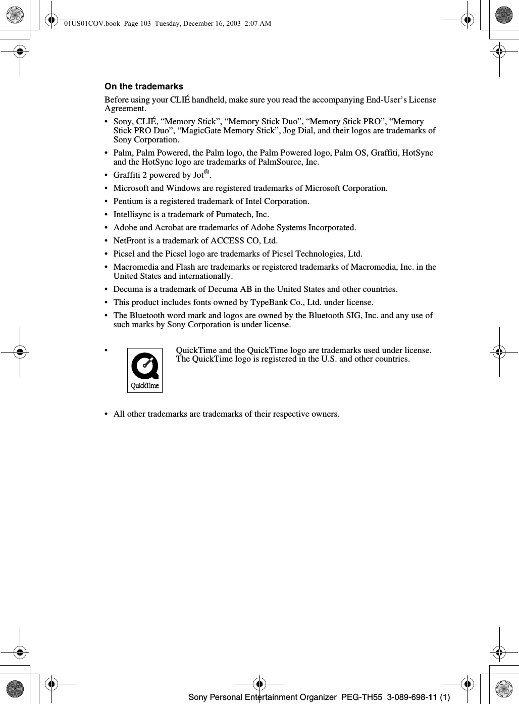 Sony Personal Entertainment Organizer PEG-TH55 3-089-698-11 (1)On the trademarksBefore using your CLIÉ handheld, make sure you read the accompanying End-User’s License Agreement.• Sony, CLIÉ, “Memory Stick”, “Memory Stick Duo”, “Memory Stick PRO”, “Memory Stick PRO Duo”, “MagicGate Memory Stick”, Jog Dial, and their logos are trademarks of Sony Corporation.• Palm, Palm Powered, the Palm logo, the Palm Powered logo, Palm OS, Graffiti, HotSync and the HotSync logo are trademarks of PalmSource, Inc.• Graffiti 2 powered by Jot®.• Microsoft and Windows are registered trademarks of Microsoft Corporation.• Pentium is a registered trademark of Intel Corporation.• Intellisync is a trademark of Pumatech, Inc.• Adobe and Acrobat are trademarks of Adobe Systems Incorporated.• NetFront is a trademark of ACCESS CO, Ltd.• Picsel and the Picsel logo are trademarks of Picsel Technologies, Ltd.• Macromedia and Flash are trademarks or registered trademarks of Macromedia, Inc. in the United States and internationally.• Decuma is a trademark of Decuma AB in the United States and other countries.• This product includes fonts owned by TypeBank Co., Ltd. under license.• The Bluetooth word mark and logos are owned by the Bluetooth SIG, Inc. and any use of such marks by Sony Corporation is under license.• All other trademarks are trademarks of their respective owners.• QuickTime and the QuickTime logo are trademarks used under license.The QuickTime logo is registered in the U.S. and other countries.01US01COV.book Page 103 Tuesday, December 16, 2003 2:07 AM