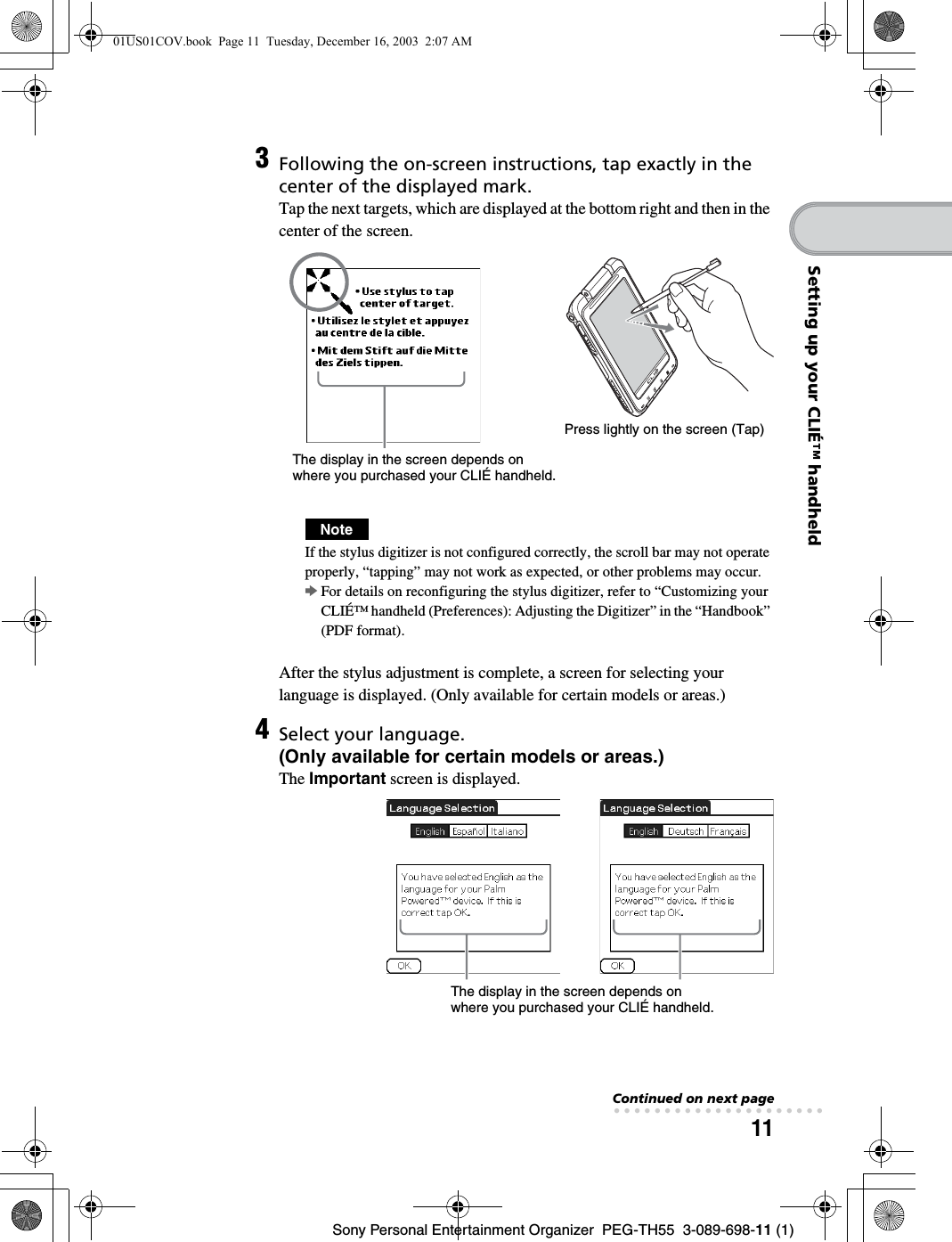 11Sony Personal Entertainment Organizer PEG-TH55 3-089-698-11 (1)Setting up your CLIÉ™ handheld3Following the on-screen instructions, tap exactly in the center of the displayed mark.Tap the next targets, which are displayed at the bottom right and then in the center of the screen.NoteIf the stylus digitizer is not configured correctly, the scroll bar may not operate properly, “tapping” may not work as expected, or other problems may occur. bFor details on reconfiguring the stylus digitizer, refer to “Customizing your CLIÉ™ handheld (Preferences): Adjusting the Digitizer” in the “Handbook” (PDF format).After the stylus adjustment is complete, a screen for selecting your language is displayed. (Only available for certain models or areas.)4Select your language. (Only available for certain models or areas.)The Important screen is displayed.Press lightly on the screen (Tap)The display in the screen depends on where you purchased your CLIÉ handheld.The display in the screen depends on where you purchased your CLIÉ handheld.Continued on next page• • • • • • • • • • • • • • • • • • • • •01US01COV.book Page 11 Tuesday, December 16, 2003 2:07 AM